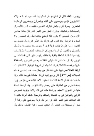 ‫ﻭﺒﺠﻬﻭﺩ ﺒﺎﻟﻐﺔ؛ ﻓﻜﺎﻥ ﺃﻥ ﺍﺴﺘﺭﺍﺡ ﺃﻫل ﺍﻟﻌﺎﻟﻡ ﻟﻬﺫﺍ ﺍﻟﺴـﺒﺏ. ﺃﻤـﺎ ﻫـﺅﻻﺀ‬
‫ﺍﻻﻨﺘﻬﺎﺯﻴﻭﻥ ﻓﺈﻨﻬﻡ ﻴﺤﺭﺼﻭﻥ ﻋﻠﻰ ﺍﻟﻅﻠﻡ ﻭﻴﺘﺠﺭﺃﻭﻥ ﻭﻴﺴﺨﺭﻭﻥ ﺍﻟﺭﻋﺎﻴـﺎ‬
‫ﺍﻟﻌﺎﺠﺯﻴﻥ. ﻭﻤﺭﺓ ﺃﺨﺭﻯ ﻴﺘﻌﺫﺭ ﺘﺩﺍﺭﻙ ﺍﻷﻤـﺭ، ﻓﺘﻜﺴـﺩ ﻜـل ﺍﻷﻤـﻭﺍل‬
‫ﻭﺍﻟﻤﻌﺎﻤﻼﺕ ﻭﺘﺴﺘﻬﻠﻙ، ﻭﻴﺯﻭل ﺍﻟﺤﻕ ﻋﻠﻰ ﺍﻟﻨﺤﻭ ﺍﻟﺫﻯ ﻜﺎﻥ ﺴﺎﺌ ‪‬ﺍ ﺤﺘـﻰ‬
      ‫ﺩ‬
‫ﺍﻵﻥ. ﻭﻤﻥ ﺍﻟﻁﺒﻴﻌﻰ ﺃﻻ ﻴﻜﻭﻥ ﻫﺫﺍ ﺍﻟﻭﻀﻊ ﻤﻼﺌ ‪‬ﺎ ﻟﻤﻠـﻭﻙ ﺍﻟﻌﺼـﺭ ﻭﻻ‬
                  ‫ﻤ‬
‫ﺍﻟﺠﻨﺩ ﻭﻻ ﺍﻟﺭﻋﻴﺔ. ﻭﻗﺩ ﻓﻜﺭﻨﺎ ﻓﻰ ﺘﺩﺍﺭﻙ ﻫﺫﺍ ﺍﻷﻤﺭ ﻓﻘﺭﺭﻨـﺎ– ﺒﻤﻭﺠـﺏ‬
‫ﺍﻟﻘﺎﻨﻭﻥ – ﻤﺎ ﻋﻠﻰ ﺍﻟﻭﻻﻴﺎﺕ ﻗﺭﻴﺔ ﻗﺭﻴـﺔ ﻭﻤﻭﻀـ ‪‬ﺎ ﻤﻭﻀـ ‪‬ﺎ، ﻭﺫﻟـﻙ‬
        ‫ﻌ‬       ‫ﻌ‬
‫ﺒﺎﻟﺘﻔﺼﻴل ﻭﺍﻟﺘﻘﻨﻴﻥ. ﺜﻡ ﺃﻤﺭﻨﺎ ﺒﺠﻤﻊ ﻜل ﺍﻟﺴﺠﻼﺕ ﺍﻟﺨﺎﺼـﺔ ﺒﺎﻟﻭﻻﻴـﺎﺕ‬
‫ﻭﺇﻴﺩﺍﻋﻬﺎ ﺍﻟﻤﻜﺘﺒﺔ ﺍﻟﻤﻠﺤﻘﺔ ﺒﺎﻟﻘﺒﺔ ﻭﺍﻟﺨﺎﻨﻘﺎﻩ ﻭﺃﺒﻭﺍﺏ ﺍﻟﺒﺭ ﺍﻟﺘﻰ ﺃﻗﻤﻨﺎﻫﺎ ﻓـﻰ‬
‫ﺘﺒﺭﻴﺯ. ﻭﻗﺩ ﺃﻭﺩﻋﺕ ﻟﺩﻯ ﺍﻟﻤﺴﺌﻭﻟﻴﻥ ﺍﻟﺜﻘﺎﺕ، ﻭﺼﺩﺭ ﺍﻟﻤﺭﺴﻭﻡ ﺒﺎﻟﻤﺤﺎﻓﻅﺔ‬
‫ﻋﻠﻴﻬﺎ، ﻭﺨﺼﺼﻨﺎ ﻟﻠﻤﻜﺘﺒﺔ ﻭﻗ ﹰﺎ ﻟﻤﺎ ﺠﺎﺀ ﻓﻰ ﺸﺭﻭﻁ ﺍﻟﻭﻗﻔﻴﺔ. ﻜﺫﻟﻙ ﻜﺘﺒـﺕ‬
                                     ‫ﻔ‬
‫"ﻭﺜﻴﻘﺔ ﺍﻟﻠﻌﻨﺔ" ﻨﺹ ﻓﻴﻬﺎ ﻋﻠﻰ ﻟﻌﻨﺔ ﻜل ﻤﻥ ﻴﺒﻁل ﻤـﺎ ﺠـﺎﺀ ﻓـﻰ ﻫـﺫﻩ‬
‫ﺍﻟﺴﺠﻼﺕ ]ﺹ٢٧٤[ ﺍﻟﺘﻰ ﻴﺭﺠﻊ ﺇﻟﻴﻬﺎ ﻓﻰ ﻜل ﻤﺸﻜﻠﺔ ﺘﻘﻊ ﺒﻌﺩ ﺫﻟﻙ. ﻭﺇﺫﺍ‬
‫ﻤﺎ ﻓﻘﺩﺕ ﻨﺴﺨﺔ ﺃﻭ ﻻﺌﺤﺔ ﻜﺎﻨﺕ ﻗﺩ ﺃﻋﻁﻴﺕ ﻷﺤﺩ ﺍﻷﺸﺨﺎﺹ، ﻓﺈﻨﻪ ﻴـﺯﻭﺩ‬
‫ﺒﻨﺴﺨﺔ ﺃﺨﺭﻯ ﻤﻥ ﺍﻟﻤﻜﺘﺒﺔ؛ ﺤﺘﻰ ﻴﺤﺼل ﺒﺫﻟﻙ ﺍﻟﺜﻭﺍﺏ. ﻭﻗﺩ ﺃﻭﺩﻋﻨﺎ ﻨﺴﺨﺔ‬
‫ﻤﻨﻬﺎ ﻓﻰ ﺍﻟﺩﻴﻭﺍﻥ ﺍﻷﻋﻅﻡ، ﻭﻭﺍﺤﺩﺓ ﻤﺜﻠﻬﺎ ﻓﻰ ﻜل ﻭﻻﻴﺔ. ﻭﺘﻭﺠﺩ ﻨﺼﻭﺹ‬
‫ﺍﻟﻠﻭﺍﺌﺢ ﻭﺍﻟﻘﻭﺍﻨﻴﻥ ﻓﻰ ﻴﺩ ﺍﻟﻘﻀﺎﺓ ﻭﺍﻟﻤﻼﻙ ﻭﺍﻟﺭﻋﺎﻴﺎ. ﻜﺫﻟﻙ ﺃﻤﺭﻨﺎ ﺒﻜﺘﺎﺒـﺔ‬
‫ﻫﺫﻩ ﺍﻟﺒﻴﺎﻨﺎﺕ ﻋﻠﻰ ﺍﻟﻨﺤﻭ ﺍﻟﺫﻯ ﻗﺭﺭ ﻓﻰ ﻜل ﻗﺭﻴﺔ ﻭﻤﻭﻀﻊ ﻋﻠﻰ ﺭﻗﻌﺔ ﺃﻭ‬
‫ﺤﺠﺭ ﺃﻭ ﺼﺤﻴﻔﺔ ﻤﻥ ﺍﻟﻨﺤﺎﺱ ﺃﻭ ﺍﻟﺤﺩﻴﺩ ﺤﺴﺏ ﺭﻏﺒﺔ ﺍﻷﻫﺎﻟﻰ، ﻭﺫﻟﻙ ﺒﺄﻥ‬
 