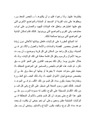 ‫ﻴﻨﻘﺸﻭﻫﺎ ﻋﻠﻴﻬﺎ. ﻭﺇﺫﺍ ﺭﻏﺒﻭﺍ، ﻓﻠﻬـﻡ ﺃﻥ ﻴﻜﺘﺒﻭﻫـﺎ ﺒـﺎﻟﺠﺹ ﺍﻟﻤﺤﻔـﻭﺭ،‬
‫ﻭﻴﻌﻠﻘﻭﻫﺎ ﻋﻠﻰ ﺒﺎﺏ ﺍﻟﻘﺭﻴﺔ ﺃﻭ ﺍﻟﻤﺴﺠﺩ ﺃﻭ ﺍﻟﻤﺌﺫﻨﺔ ﻭﺍﻟﻤﻭﺍﻀﻊ ﺍﻷﺨﺭﻯ ﺍﻟﺘﻰ‬
‫ﻴﻘﻊ ﻋﻠﻴﻬﺎ ﺍﺨﺘﻴﺎﺭﻫﻡ. ﻭﺘﻌﻠﻕ ﻫﺫﻩ ﺍﻟﺒﻴﺎﻨﺎﺕ ﻟﻠﻴﻬﻭﺩ ﻭﺍﻟﻨﺼﺎﺭﻯ ﻋﻠﻰ ﺃﺒﻭﺍﺏ‬
‫ﻤﻌﺎﺒﺩﻫﻡ، ﻭﻓﻰ ﺍﻟﻘﺭﻯ ﻭﺍﻟﻤﻭﺍﻀﻊ ﺍﻟﺘﻰ ﻴﺭﻴﺩﻭﻨﻬﺎ. ﻜﺫﻟﻙ ﺘﻘﺎﻡ ﻟﺴﻜﺎﻥ ﺍﻟﺒﺎﺩﻴﺔ‬
                              ‫ﻓﻰ ﺍﻟﻤﻭﺍﻀﻊ ﺍﻟﺘﻰ ﻴﺭﻭﻨﻬﺎ ﺼﺎﻟﺤﺔ ﻟﺫﻟﻙ.‬
‫ﺃﻤﺎ ﺍﻟﻤﺒﺎﻟﻎ ﺍﻟﻤﻘﺭﺭﺓ ﻋﻠﻰ ﺍﻟﻭﻻﻴﺎﺕ، ﻓﺘﻌﻠﻥ ﺒﻴﺎﻨﺎﺘﻬﺎ ﻟﻸﻫﺎﻟﻰ ﺩﻭﻥ ﺯﻴﺎﺩﺓ‬
‫ﺃﻭ ﻨﻘﺼﺎﻥ ﺒﺤﻀﻭﺭ ﺍﻟﻘﻀﺎﺓ ﻭﺍﻟﺴﺎﺩﺍﺕ ﻭﺍﻷﺌﻤﺔ ﻭﺍﻟﻌﺩﻭل ﻭﺍﻷﻜـﺎﺒﺭ ﻓـﻰ‬
‫ﺍﻟﻤﺩﻴﻨﺔ، ﻭ ‪‬ﻠ ‪‬ﻡ ﻜل ﻭﺍﺤﺩ ﻤﻥ ﺍﻟﺴﻜﺎﻥ ﻓﻰ ﻜل ﻗﺭﻴﺔ ﻭﻤﻭﻀﻊ ﺒـﺄﻥ ﻴﺴـﺩﺩ‬
                                               ‫ﻴﺯ‬
‫ﺴﺭﻴ ‪‬ﺎ ﺍﻷﻤﻭﺍل ﻭﺍﻟﺭﺴﻭﻡ ﻭﻓﻕ ﻜل ﻗﺎﺌﻤﺔ ﻤﻌﻠﻨﺔ ﻓﻰ ﺘﻠﻙ ﺍﻟﻭﻻﻴﺎﺕ، ﻭﺫﻟـﻙ‬
                                                         ‫ﻌ‬
‫ﺨﻼل ﻋﺸﺭﻴﻥ ﻴﻭ ‪‬ﺎ. ﻭﻜل ﺫﻟﻙ ﺒﻤﻭﺠﺏ ﺍﻟﻘﺎﻨﻭﻥ ﻋﻠﻰ ﺍﻟﻨﺤﻭ ﺍﻟﺫﻯ ﺴـﺒﻕ‬
                                            ‫ﻤ‬
‫ﺫﻜﺭﻩ. ﺜﻡ ﺘﺜﺒﺕ ﻫﺫﻩ ﺍﻟﻘﻭﺍﺌﻡ ﺒﺎﻟﺠﺹ ﻭﺍﻟﻤﺴﺎﻤﻴﺭ ﻓﻰ ﺍﻟﻤﻭﺍﻀﻊ ﺍﻟﻤﺨﺘﻠﻔـﺔ؛‬
‫ﺒﺤﻴﺙ ﺘﺒﻘﻰ ﺴﻨﻭﺍﺕ ﻋﺩﻴﺩﺓ، ﻻ ﻴﻐﻴﺭﻫﺎ ﺃﻭ ﻴﺒﺩﻟﻬﺎ ﺃﻯ ﻤﺨﻠـﻭﻕ ﻋﻠـﻰ ﺃﻥ‬
‫ﻴﺨﺼﺹ ﻤﻭﻀﻊ ﻟﺒﻴﺎﻥ ﺍﻷﻤﻭﺍل ﺍﻟﻌﻴﻨﻴـﺔ، ﻭﻜـﺫﻟﻙ ﺍﻟﺒﻀـﺎﺌﻊ ﺍﻟﻤﻘـﺭﺭﺓ‬
‫ﻭﻤﻘﺩﺍﺭﻫﺎ؛ ﺒﺤﻴﺙ ﻴﻜﻭﻥ ﺴﺩﺍﺩ ﻜل ﻗﺴﻡ ﻤﻥ ﺘﻠﻙ ﺍﻷﻗﺴـﺎﻡ ﻓـﻰ ﺍﻟﻤﻭﻋـﺩ‬
‫ﺍﻟﻤﺤﺩﺩ. ﻜﺫﻟﻙ ﺘ ‪‬ﻴﻥ ﺭﺴﻭﻡ ﺍﻟﺩﻤﻐﺔ ﻜﻰ ﺘﺴﺠل ﻋﻠﻰ ﺍﻟﻠﻭﺡ ﻭﻓﻰ ﻜل ﻗﺴـﻡ‬
                                            ‫ﹸﻌ‬
‫ﻤﻥ ﺘﻠﻙ ﺍﻷﻗﺴﺎﻡ ﺍﻟﻤﺴﺠﻠﺔ ﻋﻠﻰ ﺍﻟﻠﻭﺡ، ﺘﻜﺘﺏ ﻟﻪ ﻤﺴﻭﺩﺓ ﺍﻟﻤﺭﺴـﻭﻡ ﻋﻠـﻰ‬
‫ﻅﻬﺭ ﻫﺫﺍ ﺍﻟﻠﻭﺡ ﺤﺘﻰ ‪‬ﻌﺭﻑ ﺃﻥ ﻜل ﻗﺴﻡ ﺨﺎﺹ ﺒﺎﻷﻤﻭﺍل ﺍﻟﻤﺨﺘﻠﻔﺔ ﻓـﻰ‬
                                      ‫ﻴ‬
‫ﺍﻟﻭﻻﻴﺎﺕ ﺍﻟﻤﺘﺒﺎﻴﻨﺔ ﻤﻘﻨﻥ ﻭﻤﻌﻴﻥ ﻭﻋﻠﻰ ﺃﻯ ﻨﺤﻭ ﻴﻨﺒﻐﻰ ﺃﻥ ﻴﻜﺘﺏ، ﺜﻡ ﻴﺤﺩﺩ‬
‫ﻤﻭﻋﺩ ﺴﺩﺍﺩ ﻜل ﻨﻭﻉ، ﻭﻜﻴﻑ ﻴﻜﻭﻥ ﺍﻹﻴﺩﺍﻉ ﻭﺍﻟﺘﺴﻠﻴﻡ. ﻭﻴﻨﺒﻐﻰ ﺃﻥ ﻴﺴـﺠل‬
 