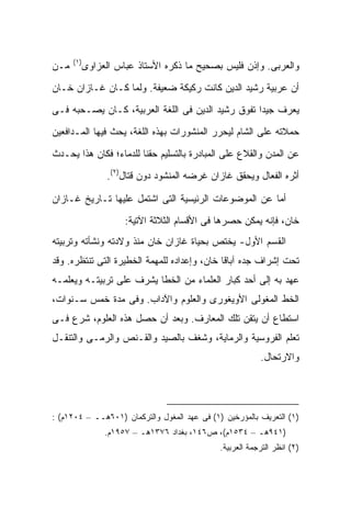 ‫)١(‬
‫ﻤـﻥ‬     ‫ﻭﺍﻟﻌﺭﺒﻰ. ﻭﺇﺫﻥ ﻓﻠﻴﺱ ﺒﺼﺤﻴﺢ ﻤﺎ ﺫﻜﺭﻩ ﺍﻷﺴﺘﺎﺫ ﻋﺒﺎﺱ ﺍﻟﻌﺯﺍﻭﻯ‬

‫ﺃﻥ ﻋﺭﺒﻴﺔ ﺭﺸﻴﺩ ﺍﻟﺩﻴﻥ ﻜﺎﻨﺕ ﺭﻜﻴﻜﺔ ﻀﻌﻴﻔﺔ. ﻭﻟﻤﺎ ﻜـﺎﻥ ﻏـﺎﺯﺍﻥ ﺨـﺎﻥ‬

‫ﻴﻌﺭﻑ ﺠﻴ ‪‬ﺍ ﺘﻔﻭﻕ ﺭﺸﻴﺩ ﺍﻟﺩﻴﻥ ﻓﻰ ﺍﻟﻠﻐﺔ ﺍﻟﻌﺭﺒﻴﺔ، ﻜـﺎﻥ ﻴﺼـﺤﺒﻪ ﻓـﻰ‬
                                                   ‫ﺩ‬

‫ﺤﻤﻼﺘﻪ ﻋﻠﻰ ﺍﻟﺸﺎﻡ ﻟﻴﺤﺭﺭ ﺍﻟﻤﻨﺸﻭﺭﺍﺕ ﺒﻬﺫﻩ ﺍﻟﻠﻐﺔ، ﻴﺤﺙ ﻓﻴﻬﺎ ﺍﻟﻤـﺩﺍﻓﻌﻴﻥ‬

‫ﻋﻥ ﺍﻟﻤﺩﻥ ﻭﺍﻟﻘﻼﻉ ﻋﻠﻰ ﺍﻟﻤﺒﺎﺩﺭﺓ ﺒﺎﻟﺘﺴﻠﻴﻡ ﺤﻘ ﹰﺎ ﻟﻠﺩﻤﺎﺀ؛ ﻓﻜﺎﻥ ﻫﺫﺍ ﻴﺤـﺩﺙ‬
                        ‫ﻨ‬
               ‫ﺃﺜﺭﻩ ﺍﻟﻔﻌﺎل ﻭﻴﺤﻘﻕ ﻏﺎﺯﺍﻥ ﻏﺭﻀﻪ ﺍﻟﻤﻨﺸﻭﺩ ﺩﻭﻥ ﻗﺘﺎل)٢(.‬

‫ﺃﻤﺎ ﻋﻥ ﺍﻟﻤﻭﻀﻭﻋﺎﺕ ﺍﻟﺭﺌﻴﺴﻴﺔ ﺍﻟﺘﻰ ﺍﺸﺘﻤل ﻋﻠﻴﻬﺎ ﺘـﺎﺭﻴﺦ ﻏـﺎﺯﺍﻥ‬
                    ‫ﺨﺎﻥ، ﻓﺈﻨﻪ ﻴﻤﻜﻥ ﺤﺼﺭﻫﺎ ﻓﻰ ﺍﻷﻗﺴﺎﻡ ﺍﻟﺜﻼﺜﺔ ﺍﻵﺘﻴﺔ:‬
‫ﺍﻟﻘﺴﻡ ﺍﻷﻭل- ﻴﺨﺘﺹ ﺒﺤﻴﺎﺓ ﻏﺎﺯﺍﻥ ﺨﺎﻥ ﻤﻨﺫ ﻭﻻﺩﺘﻪ ﻭﻨﺸﺄﺘﻪ ﻭﺘﺭﺒﻴﺘﻪ‬
‫ﺘﺤﺕ ﺇﺸﺭﺍﻑ ﺠﺩﻩ ﺁﺒﺎﻗﺎ ﺨﺎﻥ، ﻭﺇﻋﺩﺍﺩﻩ ﻟﻠﻤﻬﻤﺔ ﺍﻟﺨﻁﻴﺭﺓ ﺍﻟﺘﻰ ﺘﻨﺘﻅﺭﻩ. ﻭﻗﺩ‬
‫ﻋﻬﺩ ﺒﻪ ﺇﻟﻰ ﺃﺤﺩ ﻜﺒﺎﺭ ﺍﻟﻌﻠﻤﺎﺀ ﻤﻥ ﺍﻟﺨﻁﺎ ﻴﺸﺭﻑ ﻋﻠﻰ ﺘﺭﺒﻴﺘـﻪ ﻭﻴﻌﻠﻤـﻪ‬
‫ﺍﻟﺨﻁ ﺍﻟﻤﻐﻭﻟﻰ ﺍﻷﻭﻴﻐﻭﺭﻯ ﻭﺍﻟﻌﻠﻭﻡ ﻭﺍﻵﺩﺍﺏ. ﻭﻓﻰ ﻤﺩﺓ ﺨﻤﺱ ﺴـﻨﻭﺍﺕ،‬
‫ﺍﺴﺘﻁﺎﻉ ﺃﻥ ﻴﺘﻘﻥ ﺘﻠﻙ ﺍﻟﻤﻌﺎﺭﻑ. ﻭﺒﻌﺩ ﺃﻥ ﺤ ‪‬ل ﻫﺫﻩ ﺍﻟﻌﻠﻭﻡ، ﺸﺭﻉ ﻓـﻰ‬
                     ‫ﺼ‬
‫ﺘﻌﻠﻡ ﺍﻟﻔﺭﻭﺴﻴﺔ ﻭﺍﻟﺭﻤﺎﻴﺔ، ﻭﺸﻐﻑ ﺒﺎﻟﺼﻴﺩ ﻭﺍﻟﻘـﻨﺹ ﻭﺍﻟﺭﻤـﻰ ﻭﺍﻟﺘﻨﻘـل‬
                                                          ‫ﻭﺍﻻﺭﺘﺤﺎل.‬




‫)١( ﺍﻟﺘﻌﺭﻴﻑ ﺒﺎﻟﻤﺅﺭﺨﻴﻥ )١( ﻓﻰ ﻋﻬﺩ ﺍﻟﻤﻐﻭل ﻭﺍﻟﺘﺭﻜﻤﺎﻥ )١٠٦ﻫــ – ٤٠٢١ﻡ( :‬
              ‫)١٤٩ﻫـ – ٤٣٥١ﻡ(، ﺹ٦٤١، ﺒﻐﺩﺍﺩ ٦٧٣١ﻫـ – ٧٥٩١ﻡ.‬
                                              ‫)٢( ﺍﻨﻅﺭ ﺍﻟﺘﺭﺠﻤﺔ ﺍﻟﻌﺭﺒﻴﺔ.‬
 