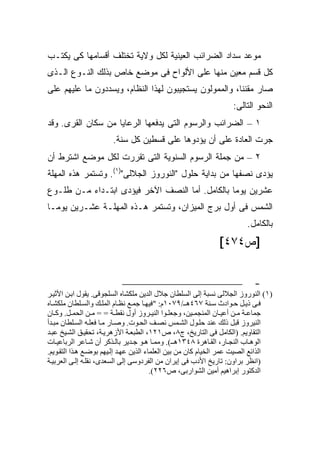 ‫ﻤﻭﻋﺩ ﺴﺩﺍﺩ ﺍﻟﻀﺭﺍﺌﺏ ﺍﻟﻌﻴﻨﻴﺔ ﻟﻜل ﻭﻻﻴﺔ ﺘﺨﺘﻠﻑ ﺃﻗﺴﺎﻤﻬﺎ ﻜﻰ ﻴﻜﺘـﺏ‬
‫ﻜل ﻗﺴﻡ ﻤﻌ ‪‬ﻥ ﻤﻨﻬﺎ ﻋﻠﻰ ﺍﻷﻟﻭﺍﺡ ﻓﻰ ﻤﻭﻀﻊ ﺨﺎﺹ ﺒﺫﻟﻙ ﺍﻟﻨـﻭﻉ ﺍﻟـﺫﻯ‬
                                               ‫ﻴ‬
‫ﺼﺎﺭ ﻤﻘﻨ ﹰﺎ، ﻭﺍﻟﻤﻤﻭﻟﻭﻥ ﻴﺴﺘﺠﻴﺒﻭﻥ ﻟﻬﺫﺍ ﺍﻟﻨﻅﺎﻡ، ﻭﻴﺴﺩﺩﻭﻥ ﻤﺎ ﻋﻠﻴﻬﻡ ﻋﻠﻰ‬
                                                       ‫ﻨ‬
                                                                  ‫ﺍﻟﻨﺤﻭ ﺍﻟﺘﺎﻟﻰ:‬
‫١ – ﺍﻟﻀﺭﺍﺌﺏ ﻭﺍﻟﺭﺴﻭﻡ ﺍﻟﺘﻰ ﻴﺩﻓﻌﻬﺎ ﺍﻟﺭﻋﺎﻴﺎ ﻤﻥ ﺴﻜﺎﻥ ﺍﻟﻘﺭﻯ. ﻭﻗﺩ‬
                       ‫ﺠﺭﺕ ﺍﻟﻌﺎﺩﺓ ﻋﻠﻰ ﺃﻥ ﻴﺅﺩﻭﻫﺎ ﻋﻠﻰ ﻗﺴﻁﻴﻥ ﻜل ﺴﻨﺔ.‬
‫٢ – ﻤﻥ ﺠﻤﻠﺔ ﺍﻟﺭﺴﻭﻡ ﺍﻟﺴﻨﻭﻴﺔ ﺍﻟﺘﻰ ﺘﻘﺭﺭﺕ ﻟﻜل ﻤﻭﻀﻊ ﺍﺸﺘﺭﻁ ﺃﻥ‬
‫ﻴﺅﺩﻯ ﻨﺼﻔﻬﺎ ﻤﻥ ﺒﺩﺍﻴﺔ ﺤﻠﻭل "ﺍﻟﻨﻭﺭﻭﺯ ﺍﻟﺠﻼﻟﻰ")١(. ﻭﺘﺴﺘﻤﺭ ﻫﺫﻩ ﺍﻟﻤﻬﻠﺔ‬
‫ﻋﺸﺭﻴﻥ ﻴﻭ ‪‬ﺎ ﺒﺎﻟﻜﺎﻤل. ﺃﻤﺎ ﺍﻟﻨﺼﻑ ﺍﻵﺨﺭ ﻓﻴﺅﺩﻯ ﺍﺒﺘـﺩﺍﺀ ﻤـﻥ ﻁﻠـﻭﻉ‬
                                                 ‫ﻤ‬
‫ﺍﻟﺸﻤﺱ ﻓﻰ ﺃﻭل ﺒﺭﺝ ﺍﻟﻤﻴﺯﺍﻥ، ﻭﺘﺴﺘﻤﺭ ﻫـﺫﻩ ﺍﻟﻤﻬﻠـﺔ ﻋﺸـﺭﻴﻥ ﻴﻭ ‪‬ـﺎ‬
  ‫ﻤ‬
                                                                       ‫ﺒﺎﻟﻜﺎﻤل.‬
                                                             ‫]ﺹ٤٧٤[‬


                                                                          ‫-‬
‫)١( اﻝﻨﻮروز اﻝﺠﻼﻝﻰ ﻧﺴﺒﺔ إﻝﻰ اﻝﺴﻠﻄﺎن ﺟﻼل اﻝﺪﻳﻦ ﻡﻠﻜﺸﺎﻩ اﻝﺴﻠﺠﻮﻗﻰ. ﻳﻘﻮل اﺑ ﻦ اﻷﺙﻴ ﺮ‬
‫ﻓ ﻰ ذﻳ ﻞ ﺣ ﻮادث ﺳ ﻨﺔ ٧٦٤ه ـ/٩٧٠١م: "ﻓﻴﻬ ﺎ ﺟﻤ ﻊ ﻧﻈ ﺎم اﻝﻤﻠ ﻚ واﻝﺴ ﻠﻄﺎن ﻡﻠﻜﺸ ﺎﻩ‬
‫ﺟﻤﺎﻋ ﺔ ﻡ ﻦ أﻋﻴ ﺎن اﻝﻤﻨﺠﻤ ﻴﻦ، وﺟﻌﻠ ﻮا اﻝﻨﻴ ﺮوز أول ﻧﻘﻄ ﺔ = = ﻡ ﻦ اﻝﺤﻤ ﻞ. وآ ﺎن‬
‫اﻝﻨﻴﺮوز ﻗﺒﻞ ذﻝﻚ ﻋﻨﺪ ﺣﻠ ﻮل اﻝﺸ ﻤﺲ ﻧﺼ ﻒ اﻝﺤ ﻮت. وﺻ ﺎر ﻡ ﺎ ﻓﻌﻠ ﻪ اﻝﺴ ﻠﻄﺎن ﻡﺒ ﺪأ‬
‫اﻝﺘﻘﺎوﻳﻢ. )اﻝﻜﺎﻡﻞ ﻓﻰ اﻝﺘﺎرﻳﺦ، ج٨، ص١٢١، اﻝﻄﺒﻌ ﺔ اﻷزهﺮﻳ ﺔ، ﺗﺤﻘﻴ ﻖ اﻝﺸ ﻴﺦ ﻋﺒ ﺪ‬
‫اﻝﻮه ﺎب اﻝﻨﺠ ﺎر، اﻝﻘ ﺎهﺮة ٨٤٣١ه ـ(. وﻡﻤ ﺎ ه ﻮ ﺟ ﺪﻳﺮ ﺑﺎﻝ ﺬآﺮ أن ﺷ ﺎﻋﺮ اﻝﺮﺑﺎﻋﻴ ﺎت‬
‫اﻝﺬاﺉﻊ اﻝﺼﻴﺖ ﻋﻤﺮ اﻝﺨﻴﺎم آﺎن ﻡﻦ ﺑﻴﻦ اﻝﻌﻠﻤﺎء اﻝﺬﻳﻦ ﻋﻬ ﺪ إﻝ ﻴﻬﻢ ﺑﻮﺽ ﻊ ه ﺬا اﻝﺘﻘ ﻮﻳﻢ.‬
‫)اﻧﻈﺮ ﺑﺮاون: ﺗﺎرﻳﺦ اﻷدب ﻓﻰ إﻳﺮان ﻡﻦ اﻝﻔﺮدوﺳﻰ إﻝﻰ اﻝﺴﻌﺪى، ﻧﻘﻠ ﻪ إﻝ ﻰ اﻝﻌﺮﺑﻴ ﺔ‬
                                         ‫اﻝﺪآﺘﻮر إﺑﺮاهﻴﻢ أﻡﻴﻦ اﻝﺸﻮارﺑﻰ، ص٦٢٢(.‬
 