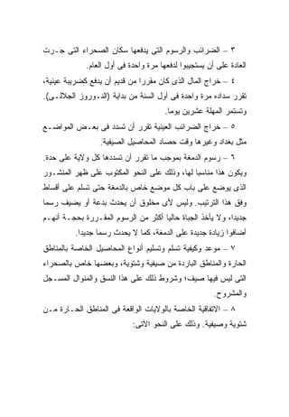 ‫٣ – ﺍﻟﻀﺭﺍﺌﺏ ﻭﺍﻟﺭﺴﻭﻡ ﺍﻟﺘﻰ ﻴﺩﻓﻌﻬﺎ ﺴﻜﺎﻥ ﺍﻟﺼﺤﺭﺍﺀ ﺍﻟﺘﻰ ﺠـﺭﺕ‬
             ‫ﺍﻟﻌﺎﺩﺓ ﻋﻠﻰ ﺃﻥ ﻴﺴﺘﺠﻴﺒﻭﺍ ﻟﺩﻓﻌﻬﺎ ﻤﺭﺓ ﻭﺍﺤﺩﺓ ﻓﻰ ﺃﻭل ﺍﻟﻌﺎﻡ.‬
‫٤ – ﺨﺭﺍﺝ ﺍﻟﻤﺎل ﺍﻟﺫﻯ ﻜﺎﻥ ﻤﻘﺭ ‪‬ﺍ ﻤﻥ ﻗﺩﻴﻡ ﺃﻥ ﻴﺩﻓﻊ ﻜﻀﺭﻴﺒﺔ ﻋﻴﻨﻴﺔ،‬
                               ‫ﺭ‬
‫ﺘﻘﺭﺭ ﺴﺩﺍﺩﻩ ﻤﺭﺓ ﻭﺍﺤﺩﺓ ﻓﻰ ﺃﻭل ﺍﻟﺴﻨﺔ ﻤﻥ ﺒﺩﺍﻴﺔ )ﺍﻟﻨـﻭﺭﻭﺯ ﺍﻟﺠﻼﻟـﻰ(.‬
                                       ‫ﻭﺘﺴﺘﻤﺭ ﺍﻟﻤﻬﻠﺔ ﻋﺸﺭﻴﻥ ﻴﻭ ‪‬ﺎ.‬
                                         ‫ﻤ‬
‫٥ – ﺨﺭﺍﺝ ﺍﻟﻀﺭﺍﺌﺏ ﺍﻟﻌﻴﻨﻴﺔ ﺘﻘﺭﺭ ﺃﻥ ﺘﺴﺩﺩ ﻓﻰ ﺒﻌـﺽ ﺍﻟﻤﻭﺍﻀـﻊ‬
                  ‫ﻤﺜل ﺒﻐﺩﺍﺩ ﻭﻏﻴﺭﻫﺎ ﻭﻗﺕ ﺤﺼﺎﺩ ﺍﻟﻤﺤﺎﺼﻴل ﺍﻟﺼﻴﻔﻴﺔ.‬
‫٦ – ﺭﺴﻭﻡ ﺍﻟﺩﻤﻐﺔ ﺒﻤﻭﺠﺏ ﻤﺎ ﺘﻘﺭﺭ ﺃﻥ ﺘﺴﺩﺩﻫﺎ ﻜل ﻭﻻﻴﺔ ﻋﻠﻰ ﺤﺩﺓ.‬
‫ﻭﻴﻜﻭﻥ ﻫﺫﺍ ﻤﻨﺎﺴ ‪‬ﺎ ﻟﻬﺎ، ﻭﺫﻟﻙ ﻋﻠﻰ ﺍﻟﻨﺤﻭ ﺍﻟﻤﻜﺘﻭﺏ ﻋﻠﻰ ﻅﻬﺭ ﺍﻟﻤﻨﺸـﻭﺭ‬
                                              ‫ﺒ‬
‫ﺍﻟﺫﻯ ﻴﻭﻀﻊ ﻋﻠﻰ ﺒﺎﺏ ﻜل ﻤﻭﻀﻊ ﺨﺎﺹ ﺒﺎﻟﺩﻤﻐﺔ ﺤﺘﻰ ﺘﺴﻠﻡ ﻋﻠﻰ ﺃﻗﺴﺎﻁ‬
‫ﻭﻓﻕ ﻫﺫﺍ ﺍﻟﺘﺭﺘﻴﺏ. ﻭﻟﻴﺱ ﻷﻯ ﻤﺨﻠﻭﻕ ﺃﻥ ﻴﺤﺩﺙ ﺒﺩﻋﺔ ﺃﻭ ﻴﻀﻴﻑ ﺭﺴ ‪‬ﺎ‬
 ‫ﻤ‬
‫ﺠﺩﻴ ‪‬ﺍ، ﻭﻻ ﻴﺄﺨﺫ ﺍﻟﺠﺒﺎﺓ ﺤﺎﻟ ‪‬ﺎ ﺃﻜﺜﺭ ﻤﻥ ﺍﻟﺭﺴﻭﻡ ﺍﻟﻤﻘـﺭﺭﺓ ﺒﺤﺠـﺔ ﺃﻨﻬـﻡ‬
                                     ‫ﻴ‬                      ‫ﺩ‬
          ‫ﺃﻀﺎﻓﻭﺍ ﺯﻴﺎﺩﺓ ﺠﺩﻴﺩﺓ ﻋﻠﻰ ﺍﻟﺩﻤﻐﺔ، ﻜﻤﺎ ﻻ ﻴﺤﺩﺙ ﺭﺴ ‪‬ﺎ ﺠﺩﻴ ‪‬ﺍ.‬
            ‫ﺩ‬      ‫ﻤ‬
‫٧ – ﻤﻭﻋﺩ ﻭﻜﻴﻔﻴﺔ ﺘﺴﻠﻡ ﻭﺘﺴﻠﻴﻡ ﺃﻨﻭﺍﻉ ﺍﻟﻤﺤﺎﺼﻴل ﺍﻟﺨﺎﺼﺔ ﺒﺎﻟﻤﻨﺎﻁﻕ‬
‫ﺍﻟﺤﺎﺭﺓ ﻭﺍﻟﻤﻨﺎﻁﻕ ﺍﻟﺒﺎﺭﺩﺓ ﻤﻥ ﺼﻴﻔﻴﺔ ﻭﺸﺘﻭﻴﺔ، ﻭﺒﻌﻀﻬﺎ ﺨﺎﺹ ﺒﺎﻟﺼﺤﺭﺍﺀ‬
‫ﺍﻟﺘﻰ ﻟﻴﺱ ﻓﻴﻬﺎ ﺼﻴﻑ؛ ﻭﺸﺭﻭﻁ ﺫﻟﻙ ﻋﻠﻰ ﻫﺫﺍ ﺍﻟﻨﺴﻕ ﻭﺍﻟﻤﻨﻭﺍل ﺍﻟﻤﺴـﺠل‬
                                                       ‫ﻭﺍﻟﻤﺸﺭﻭﺡ.‬
‫٨ – ﺍﻻﺘﻔﺎﻗﻴﺔ ﺍﻟﺨﺎﺼﺔ ﺒﺎﻟﻭﻻﻴﺎﺕ ﺍﻟﻭﺍﻗﻌﺔ ﻓﻰ ﺍﻟﻤﻨﺎﻁﻕ ﺍﻟﺤـﺎﺭﺓ ﻤـﻥ‬
                            ‫ﺸﺘﻭﻴﺔ ﻭﺼﻴﻔﻴﺔ. ﻭﺫﻟﻙ ﻋﻠﻰ ﺍﻟﻨﺤﻭ ﺍﻵﺘﻰ:‬
 