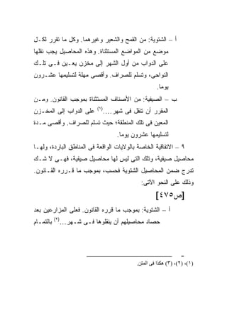 ‫ﺃ – ﺍﻟﺸﺘﻭﻴﺔ: ﻤﻥ ﺍﻟﻘﻤﺢ ﻭﺍﻟﺸﻌﻴﺭ ﻭﻏﻴﺭﻫﻤﺎ. ﻭﻜل ﻤﺎ ﺘﻘﺭﺭ ﻟﻜـل‬
‫ﻤﻭﻀﻊ ﻤﻥ ﺍﻟﻤﻭﺍﻀﻊ ﺍﻟﻤﺴﺘﺜﻨﺎﺓ. ﻭﻫﺫﻩ ﺍﻟﻤﺤﺎﺼﻴل ﻴﺠﺏ ﻨﻘﻠﻬﺎ‬
‫ﻋﻠﻰ ﺍﻟﺩﻭﺍﺏ ﻤﻥ ﺃﻭل ﺍﻟﺸﻬﺭ ﺇﻟﻰ ﻤﺨﺯﻥ ﻴﻌـﻴﻥ ﻓـﻰ ﺘﻠـﻙ‬
‫ﺍﻟﻨﻭﺍﺤﻰ، ﻭﺘﺴﻠﻡ ﻟﻠﺼﺭﺍﻑ. ﻭﺃﻗﺼﻰ ﻤﻬﻠﺔ ﻟﺘﺴﻠﻴﻤﻬﺎ ﻋﺸـﺭﻭﻥ‬
                                                   ‫ﻴﻭ ‪‬ﺎ.‬
                                                     ‫ﻤ‬
‫ﺏ – ﺍﻟﺼﻴﻔﻴﺔ: ﻤﻥ ﺍﻷﺼﻨﺎﻑ ﺍﻟﻤﺴﺘﺜﻨﺎﺓ ﺒﻤﻭﺠﺏ ﺍﻟﻘﺎﻨﻭﻥ. ﻭﻤـﻥ‬
                          ‫)١(‬
‫ﻋﻠﻰ ﺍﻟﺩﻭﺍﺏ ﺇﻟﻰ ﺍﻟﻤﺨـﺯﻥ‬      ‫ﺍﻟﻤﻘﺭﺭ ﺃﻥ ﺘﻨﻘل ﻓﻰ ﺸﻬﺭ….‬
‫ﺍﻟﻤﻌﻴﻥ ﻓﻰ ﺘﻠﻙ ﺍﻟﻤﻨﻁﻘﺔ؛ ﺤﻴﺙ ﺘﺴﻠﻡ ﻟﻠﺼﺭﺍﻑ. ﻭﺃﻗﺼﻰ ﻤـﺩﺓ‬
                                  ‫ﻟﺘﺴﻠﻴﻤﻬﺎ ﻋﺸﺭﻭﻥ ﻴﻭ ‪‬ﺎ.‬
                                    ‫ﻤ‬
‫٩ – ﺍﻻﺘﻔﺎﻗﻴﺔ ﺍﻟﺨﺎﺼﺔ ﺒﺎﻟﻭﻻﻴﺎﺕ ﺍﻟﻭﺍﻗﻌﺔ ﻓﻰ ﺍﻟﻤﻨﺎﻁﻕ ﺍﻟﺒﺎﺭﺩﺓ، ﻭﻟﻬـﺎ‬
‫ﻤﺤﺎﺼﻴل ﺼﻴﻔﻴﺔ، ﻭﺘﻠﻙ ﺍﻟﺘﻰ ﻟﻴﺱ ﻟﻬﺎ ﻤﺤﺎﺼﻴل ﺼﻴﻔﻴﺔ، ﻓﻬـﻰ ﻻ ﺸـﻙ‬
‫ﺘﺩﺭﺝ ﻀﻤﻥ ﺍﻟﻤﺤﺎﺼﻴل ﺍﻟﺸﺘﻭﻴﺔ ﻓﺤﺴﺏ، ﺒﻤﻭﺠﺏ ﻤﺎ ﻗـﺭﺭﻩ ﺍﻟﻘـﺎﻨﻭﻥ.‬
                                            ‫ﻭﺫﻟﻙ ﻋﻠﻰ ﺍﻟﻨﺤﻭ ﺍﻵﺘﻰ:‬
                                                   ‫]ﺹ٥٧٤[‬
‫ﺃ – ﺍﻟﺸﺘﻭﻴﺔ: ﺒﻤﻭﺠﺏ ﻤﺎ ﻗﺭﺭﻩ ﺍﻟﻘﺎﻨﻭﻥ. ﻓﻌﻠﻰ ﺍﻟﻤﺯﺍﺭﻋﻴﻥ ﺒﻌﺩ‬
           ‫)٢(‬
‫ﺒﺎﻟﺘﻤـﺎﻡ‬     ‫ﺤﺼﺎﺩ ﻤﺤﺎﺼﻴﻠﻬﻡ ﺃﻥ ﻴﻨﻘﻠﻭﻫﺎ ﻓـﻰ ﺸـﻬﺭ…‬



                                                               ‫-‬
                                          ‫)١(، )٢(، )٣( هﻜﺬا ﻓﻰ اﻝﻤﺘﻦ.‬
 