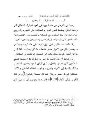 ‫ﻴﻐﺸـــــﻰ‬                   ‫ﻜﺎﻟﺸﻤﺱ ﻓﻰ ﻜﺒﺩ ﺍﻟﺴﻤﺎﺀ ﻭﻀﻭﺅﻫﺎ‬
                ‫ﺍﻟﺒـــــﻼﺩ ﻤﺸﺎﺭ ﹰـــﺎ ﻭﻤﻐﺎﺭ ‪‬ـــﺎ‬
                    ‫ﺒ‬           ‫ﻗ‬
‫ﻭﺤﻴﺙ ﺇﻥ ﺍﻟﻐﺭﺽ ﻤﻥ ﻫﺫﻩ ﺍﻟﺠﻬﻭﺩ ﻓﻰ ﺍﻟﻌﻬﺩ ﺍﻟﻤﺒﺎﺭﻙ ﻟﻠﺴﻠﻁﺎﻥ ﻜﺎﻥ‬
‫ﺭﻓﺎﻫﻴﺔ ﺍﻟﺨﻠﻕ، ﻭﻀﺒﻁ ﺸﺌﻭﻥ ﺍﻟﺠﻨﺩ، ﻭﺍﻟﻤﺤﺎﻓﻅﺔ ﻋﻠﻰ ﺍﻟﺜﻐﻭﺭ، ﻭﺘـﺭﻭﻴﺞ‬
‫ﺃﻤﻭﺍل ﺍﻟﺨﺯﺍﻨﺔ ﻭﺒﻴﺕ ﺍﻟﻤﺎل، ﻭﺩﻓﻊ ﺍﻟﻤﻔﺴﺩﻴﻥ ﻭﺍﻟﻠﺼـﻭﺹ ﻭﺍﻻﻨﺘﻬـﺎﺯﻴﻴﻥ‬
 ‫ﺃﺜﺒﺘﺕ ﺍﻟﺘﺠﺭﺒﺔ ﺃﻥ ﺍﻟﺭﻋﺎﻴﺎ ﺼﺎﺭﻭﺍ ﺭﺍﻀﻴﻥ ﻭﻤﺴﺘﺭﻴﺤﻴﻥ ﻭﺩﺍﻋﻴﻥ ﺒﺎﻟﺨﻴﺭ.‬
‫ﻭﻗﺩ ﻨﻅﻤﺕ ﻫﺫﻩ ﺍﻷﻤﻭﺭ ﺍﻟﺘﻰ ﺴﺒﻕ ﺫﻜﺭﻫﺎ ﻋﻠﻰ ﻫﺫﺍ ﺍﻟﻭﺠﻪ؛ ﺒﺤﻴﺙ ﺇﻥ‬
‫ﻤﺎ ﻴﺤ ‪‬ل ﺍﻵﻥ ﻤﻥ ﺍﻷﻤﻭﺍل ﺼﺎﺭ ﺃﻀﻌﺎﻑ ﻤﺎ ﻜﺎﻥ ﻴﺼل ﺴـﺎﺒ ﹰﺎ ﺇﻟـﻰ‬
      ‫ﻘ‬                                          ‫ﺼ‬
 ‫ﺨﺯﺍﺌﻥ ﺁﺒﺎﺌﻨﺎ، ﻭﻟﻡ ﺘﻌﺩ ﻫﻨﺎﻙ ﺤﺎﺠﺔ ﺇﻟﻰ ﺍﻟﻤﺼﺎﺩﺭﺓ ﻭﺍﻟﺘﺸﺩﺩ ﻓﻰ ﺍﻟﻤﻁﺎﻟﺒﺔ.‬
‫ﻭﻤﻥ ﺍﻟﻤﺅﻜﺩ ﺃﻥ ﻫﺫﻩ ﺍﻹﻨﺠﺎﺯﺍﺕ ﺍﻟﺘﻰ ﻤﺭ ﺫﻜﺭﻫﺎ ﺘﻜﻭﻥ ﻤﻨﺎﺴﺒﺔ ﻟﺠﻤﻴﻊ‬
‫ﺍﻟﺴﻼﻁﻴﻥ ﺍﻟﺫﻴﻥ ﺍﺘﺼﻔﻭﺍ ﺒﺎﻟﻌﺩل، ﻭﺫﻭﻯ ﺍﻟﺭﺃﻯ ﺍﻟﺴﺩﻴﺩ ﻭﺍﻟﺘﺩﺒﻴﺭ ﺍﻟﻤﺤﻜـﻡ.‬
‫ﻭﻜﺫﻟﻙ ﺒﺎﻟﻨﺴﺒﺔ ﺇﻟﻰ ﺍﻷﻤﺭﺍﺀ ﻭﺍﻟﻭﺯﺭﺍﺀ ﻭﺍﻟﻨﻭﺍﺏ ﺍﻷﻤﻨﺎﺀ ﺍﻟﻤﺸﻔﻘﻴﻥ ﻭﺍﻷﻜﻔﺎﺀ‬
‫ﺇﻥ ﻓﻰ ﺫﻟﻙ‬‫ﺍﻟﻤﺤﻨﻜﻴﻥ ﻓﻰ ﻜل ﻋﺼﺭ ﻭﺯﻤﺎﻥ. ﻜﻤﺎ ﻗﺎل ﺴﺒﺤﺎﻨﻪ ﻭﺘﻌﺎﻟﻰ: ‪‬‬
‫ﻟﺫﻜﺭﻯ ﻷﻭﻟﻰ ﺍﻷﻟﺒﺎﺏ‪ . ‬ﻤﺎ ﻜﺎﻥ ﺤﺩﻴ ﹰﺎ ﻴﻔﺘﺭﻯ ﻭﻟﻜﻥ ﺘﺼﺩﻴﻕ ﺍﻟﺫﻯ‬
                        ‫ﺜ‬                           ‫) ١(‬




                                                                             ‫-‬
‫)١( اﻵﻳﺔ ﺑﺘﻤﺎﻡﻬﺎ: ‪‬أﻝﻢ ﺗﺮ أن اﷲ أﻧﺰل ﻡﻦ اﻝﺴﻤﺎء ﻡﺎء ﻓﺴﻠﻜﻪ ﻳﻨﺎﺑﻴﻊ ﻓﻰ اﻷرض ﺙﻢ ﻳﺨﺮج‬
                                ‫ً‬
‫ﺑﻪ زر ًﺎ ﻡﺨﺘﻠ ًﺎ أﻝﻮاﻧﻪ ﺙﻢ ﻳﻬ ﻴﺞ ﻓﺘ ﺮاﻩ ﻡﺼ ﻔ ًا ﺙ ﻢ ﻳﺠﻌﻠ ﻪ ﺣﻄﺎﻡ ﺎ إن ﻓ ﻰ ذﻝ ﻚ ﻝ ﺬآﺮى‬
                     ‫ً‬                ‫ﺮ‬                              ‫ﻔ‬       ‫ﻋ‬
                                          ‫ﻷوﻝﻰ اﻷﻝﺒﺎب ‪) ‬ﺳﻮرة اﻝﺰﻡﺮ، ﺁﻳﺔ ١٢(.‬
 