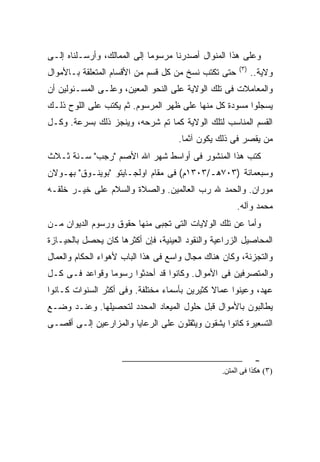 ‫ﻭﻋﻠﻰ ﻫﺫﺍ ﺍﻟﻤﻨﻭﺍل ﺃﺼﺩﺭﻨﺎ ﻤﺭﺴﻭ ‪‬ﺎ ﺇﻟﻰ ﺍﻟﻤﻤﺎﻟﻙ، ﻭﺃﺭﺴـﻠﻨﺎﻩ ﺇﻟـﻰ‬
                             ‫ﻤ‬
                                                       ‫)٣(‬
‫ﺤﺘﻰ ﺘﻜﺘﺏ ﻨﺴﺦ ﻤﻥ ﻜل ﻗﺴﻡ ﻤﻥ ﺍﻷﻗﺴﺎﻡ ﺍﻟﻤﺘﻌﻠﻘﺔ ﺒـﺎﻷﻤﻭﺍل‬           ‫ﻭﻻﻴﺔ..‬
‫ﻭﺍﻟﻤﻌﺎﻤﻼﺕ ﻓﻰ ﺘﻠﻙ ﺍﻟﻭﻻﻴﺔ ﻋﻠﻰ ﺍﻟﻨﺤﻭ ﺍﻟﻤﻌﻴﻥ، ﻭﻋﻠـﻰ ﺍﻟﻤﺴـﺌﻭﻟﻴﻥ ﺃﻥ‬
‫ﻴﺴﺠﻠﻭﺍ ﻤﺴﻭﺩﺓ ﻜل ﻤﻨﻬﺎ ﻋﻠﻰ ﻅﻬﺭ ﺍﻟﻤﺭﺴﻭﻡ. ﺜﻡ ﻴﻜﺘﺏ ﻋﻠﻰ ﺍﻟﻠﻭﺡ ﺫﻟـﻙ‬
‫ﺍﻟﻘﺴﻡ ﺍﻟﻤﻨﺎﺴﺏ ﻟﺘﻠﻙ ﺍﻟﻭﻻﻴﺔ ﻜﻤﺎ ﺘﻡ ﺸﺭﺤﻪ، ﻭﻴﻨﺠﺯ ﺫﻟﻙ ﺒﺴﺭﻋﺔ. ﻭﻜـل‬
                                     ‫ﻤﻥ ﻴﻘﺼﺭ ﻓﻰ ﺫﻟﻙ ﻴﻜﻭﻥ ﺁﺜ ‪‬ﺎ.‬
                                       ‫ﻤ‬
‫ﻜﺘﺏ ﻫﺫﺍ ﺍﻟﻤﻨﺸﻭﺭ ﻓﻰ ﺃﻭﺍﺴﻁ ﺸﻬﺭ ﺍﷲ ﺍﻷﺼﻡ "ﺭﺠﺏ" ﺴـﻨﺔ ﺜـﻼﺙ‬
‫ﻭﺴﺒﻌﻤﺎﺌﺔ )٣٠٧ﻫـ/٣٠٣١ﻡ( ﻓﻰ ﻤﻘﺎﻡ ﺍﻭﻟﺠـﺎﻴﺘﻭ "ﺒﻭﻴﻨـﻭﻕ" ﺒﻬـﻭﻻﻥ‬
‫ﻤﻭﺭﺍﻥ. ﻭﺍﻟﺤﻤﺩ ﷲ ﺭﺏ ﺍﻟﻌﺎﻟﻤﻴﻥ. ﻭﺍﻟﺼﻼﺓ ﻭﺍﻟﺴﻼﻡ ﻋﻠﻰ ﺨﻴـﺭ ﺨﻠﻘـﻪ‬
                                                      ‫ﻤﺤﻤﺩ ﻭﺁﻟﻪ.‬
‫ﻭﺃﻤﺎ ﻋﻥ ﺘﻠﻙ ﺍﻟﻭﻻﻴﺎﺕ ﺍﻟﺘﻰ ﺘﺠﺒﻰ ﻤﻨﻬﺎ ﺤﻘﻭﻕ ﻭﺭﺴﻭﻡ ﺍﻟﺩﻴﻭﺍﻥ ﻤـﻥ‬
‫ﺍﻟﻤﺤﺎﺼﻴل ﺍﻟﺯﺭﺍﻋﻴﺔ ﻭﺍﻟﻨﻘﻭﺩ ﺍﻟﻌﻴﻨﻴﺔ، ﻓﺈﻥ ﺃﻜﺜﺭﻫﺎ ﻜﺎﻥ ﻴﺤﺼل ﺒﺎﻟﺤﻴـﺎﺯﺓ‬
‫ﻭﺍﻟﺘﺠﺯﺌﺔ، ﻭﻜﺎﻥ ﻫﻨﺎﻙ ﻤﺠﺎل ﻭﺍﺴﻊ ﻓﻰ ﻫﺫﺍ ﺍﻟﺒﺎﺏ ﻷﻫﻭﺍﺀ ﺍﻟﺤﻜﺎﻡ ﻭﺍﻟﻌﻤﺎل‬
‫ﻭﺍﻟﻤﺘﺼﺭﻓﻴﻥ ﻓﻰ ﺍﻷﻤﻭﺍل. ﻭﻜﺎﻨﻭﺍ ﻗﺩ ﺃﺤﺩﺜﻭﺍ ﺭﺴﻭ ‪‬ﺎ ﻭﻗﻭﺍﻋﺩ ﻓـﻰ ﻜـل‬
                ‫ﻤ‬
‫ﻋﻬﺩ، ﻭﻋﻴﻨﻭﺍ ﻋﻤﺎﻻ ﻜﺜﻴﺭﻴﻥ ﺒﺄﺴﻤﺎﺀ ﻤﺨﺘﻠﻔﺔ. ﻭﻓﻰ ﺃﻜﺜﺭ ﺍﻟﺴﻨﻭﺍﺕ ﻜـﺎﻨﻭﺍ‬
                                              ‫ﹰ‬
‫ﻴﻁﺎﻟﺒﻭﻥ ﺒﺎﻷﻤﻭﺍل ﻗﺒل ﺤﻠﻭل ﺍﻟﻤﻴﻌﺎﺩ ﺍﻟﻤﺤﺩﺩ ﻟﺘﺤﺼﻴﻠﻬﺎ. ﻭﻋﻨـﺩ ﻭﻀـﻊ‬
‫ﺍﻟﺘﺴﻌﻴﺭﺓ ﻜﺎﻨﻭﺍ ﻴﺸﻘﻭﻥ ﻭﻴﺜﻘﻠﻭﻥ ﻋﻠﻰ ﺍﻟﺭﻋﺎﻴﺎ ﻭﺍﻟﻤﺯﺍﺭﻋﻴﻥ ﺇﻟـﻰ ﺃﻗﺼـﻰ‬


                                                              ‫-‬
                                                 ‫)٣( هﻜﺬا ﻓﻰ اﻝﻤﺘﻦ.‬
 