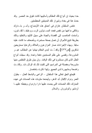 ‫ﺤﺩ؛ ﺒﺤﻴﺙ ﺇﻥ ﺃﻨﻭﺍﻉ ﺘﻠﻙ ﺍﻟﻤﻅﺎﻟﻡ ﻭﺃﺴﺎﻟﻴﺒﻬﺎ ﻜﺎﻨﺕ ﺘﻔﻭﻕ ﺤﺩ ﺍﻟﺤﺼﺭ. ﻭﻗﺩ‬
                ‫ﺤﺩﺙ ﻫﺫﺍ ﻓﻰ ﺒﻐﺩﺍﺩ ﻭﺸﻴﺭﺍﺯ ﺘﻠﻙ ﺍﻟﻤﺩﻴﻨﺘﻴﻥ ﺍﻟﻤﻌﻅﻤﺘﻴﻥ.‬
‫ﻏﺎﺹ ﺍﻟﺴﻠﻁﺎﻥ ﻏﺎﺯﺍﻥ ﻓﻰ ﺃﻋﻤﺎﻕ ﻫﺫﻩ ﺍﻷﻭﻀﺎﻉ، ﻭﺃﻤـﺭ ﺒﺘـﺩﺍﺭﻙ‬
‫ﻭﺘﻼﻓﻰ ﻤﺎ ﻓﻴﻬﺎ ﻤﻥ ﻨﻘﺹ ﻓﺤﺩﺩ ﺍﻟﻤﺴـﺌﻭﻟﻭﻥ ﺍﻟﺭﺴـﻭﻡ ﻁﺒ ﹰـﺎ ﻟﻠﻘـﺎﻨﻭﻥ،‬
            ‫ﻘ‬
‫ﻭﺃﺴﻨﺩﺕ ﺍﻟﻤﻨﺎﺼﺏ ﺇﻟﻰ ﺍﻟﻘﻀﺎﺓ ﻭﺍﻟﺠﺒﺎﺓ ﻋﻠﻰ ﺴﺒﻴل ﺍﻟﺘﺄﻴﻴﺩ ﻭﺍﻟﺘﺨﻠﻴﺩ ﻭﺫﻟﻙ‬
‫ﺒﻁﺭﻴﻘﺔ ﺘﺘﻴﺢ ﻟﻸﻤﻭﺍل ﺃﻥ ﺘﺼل ﺒﺼﻔﺔ ﻤﺴﺘﻤﺭﺓ، ﻭﺒﺄﻀﻌﺎﻑ ﻤﺎ ﻜﺎﻨﺕ ﻋﻠﻴﻪ‬
‫ﺴﺎﺒ ﹰﺎ. ﻭﺒﻬﺫﻩ ﺍﻹﺠﺭﺍﺀﺍﺕ ﺼﺎﺭ ﺍﻟﻤﺯﺍﺭﻋﻭﻥ ﻭﺍﻟﻤﻼﻙ ﻭﺍﻟﺭﻋﺎﻴﺎ ﻤﺴﺘﺭﻴﺤﻴﻥ‬
                                                        ‫ﻘ‬
‫ﺸﺎﻜﺭﻴﻥ ]ﺹ٧٧٤[ ﻭﻜﻔ ﱠـﺕ ﺃﻴﺩﻯ ﺍﻟﺤﻜﺎﻡ ﻨﻬﺎﺌ ‪‬ﺎ ﻋﻥ ﺍﻟﻤﻁﺎﻟﺏ ﻏﻴـﺭ‬
                 ‫ﻴ‬                    ‫ﹸـ‬
‫ﺍﻟﻤﺸﺭﻭﻋﺔ، ﻭﻗﻀﻰ ﻋﻠﻰ ﻅﻠﻡ ﺍﻟﻤﺴﺘﺒﺩﻴﻥ ﺩﻓﻌﺔ ﻭﺍﺤﺩﺓ. ﻭﻗﺩ ﺴ ‪‬ﻠﺕ ﺃﻨﻭﺍﻉ‬
        ‫‪‬ﺠ‬
‫ﺍﻟﺨﻠل ﺍﻟﺫﻯ ﻜﺎﻥ ﻤﺴﺘﺸﺭ ‪‬ﺎ ﻓﻰ ﺫﻟﻙ ﺍﻟﻭﻗﺕ. ﻭﺇﻥ ﺒﻴﺎﻥ ﻁﺭﻕ ﺍﻟﺘﺨﻠﺹ ﻤﻨﻬﺎ‬
                                        ‫ﻴ‬
‫ﻤﺸﺭﻭﺤﺔ ﻭﻤﻔﺼﻠﺔ ﻓﻰ ﺍﻟﻤﺭﺍﺴﻴﻡ ﺍﻟﺘﻰ ﻜﺘﺒﺕ ﻟﺘﻠـﻙ ﺍﻟﻭﻻﻴـﺎﺕ. ﻭﻜﺎﻨـﺕ‬
              ‫ﻭﺍﻀﺤﺔ ﻭﻤﺸﻬﻭﺭﺓ ﻟﺩﻯ ﺍﻟﺠﻤﻴﻊ. ﻭﻟﻬﺫﺍ ﺫﻜﺭﺕ ﺒﺎﺨﺘﺼﺎﺭ.‬
‫ﻓﻠﻴﻤﺘﻊ ﺍﻟﺤﻕ ﺘﻌﺎﻟﻰ ﻫﺫﺍ ﺍﻟﺴﻠﻁﺎﻥ – ﺍﻟﺭﺍﻋﻰ ﻭﺍﻟﺒﺎﺴﻁ ﺍﻟﻌﺩل – ﺒﻁﻭل‬
‫ﺍﻟﻌﻤﺭ ﻭﺩﻭﺍﻡ ﺍﻹﻗﺒﺎل ﺃﺒﺩ ﺍﻟﺩﻫﺭ، ﻭﻟﻴﻤﻨﺤﻪ ﻤﺜﻭﺒﺎﺕ ﻫﺫﻩ ﺍﻟﺤﺴﻨﺎﺕ ﻓﻰ ﻋﻬﺩﻩ‬
‫ﺍﻟﻤﺒﺎﺭﻙ، ﺘﻠﻙ ﺍﻟﺤﺴﻨﺎﺕ ﺍﻟﺘﻰ ﻴﺤﺴﺩﻩ ﻋﻠﻴﻬﺎ ﺩﺍﺭﺍ ﻭﺍﺭﺩﻭﺍﻥ ﻭﻴﻐﺒﻁﻪ ﻋﻠﻴﻬـﺎ‬
                                     ‫ﺃﺭﺩﺸﻴﺭ ﻭﺃﻨﻭﺸﺭﻭﺍﻥ. ﻭﺍﻟﺴﻼﻡ.‬
 