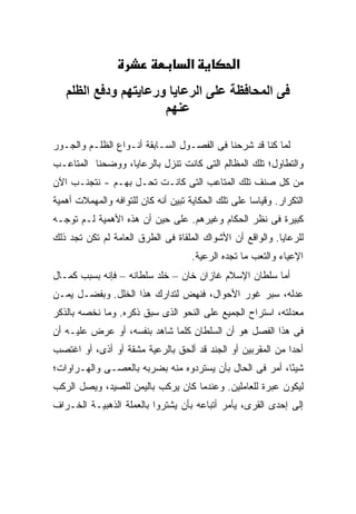 ‫א‬           ‫א‬
   ‫ﻓﻰ اﻟﻤﺤﺎﻓﻈﺔ ﻋﻠﻰ اﻟﺮﻋﺎﻳﺎ ورﻋﺎﻳﺘﻬﻢ ودﻓﻊ اﻟﻈﻠﻢ‬
                      ‫ﻋﻨﻬﻢ‬

‫ﻟﻤﺎ ﻜﻨﺎ ﻗﺩ ﺸﺭﺤﻨﺎ ﻓﻰ ﺍﻟﻔﺼـﻭل ﺍﻟﺴـﺎﺒﻘﺔ ﺃﻨـﻭﺍﻉ ﺍﻟﻅﻠـﻡ ﻭﺍﻟﺠـﻭﺭ‬
‫ﻭﺍﻟﺘﻁﺎﻭل؛ ﺘﻠﻙ ﺍﻟﻤﻅﺎﻟﻡ ﺍﻟﺘﻰ ﻜﺎﻨﺕ ﺘﻨﺯل ﺒﺎﻟﺭﻋﺎﻴﺎ، ﻭﻭﻀﺤﻨﺎ ﺍﻟﻤﺘﺎﻋـﺏ‬
‫ﻤﻥ ﻜل ﺼﻨﻑ ﺘﻠﻙ ﺍﻟﻤﺘﺎﻋﺏ ﺍﻟﺘﻰ ﻜﺎﻨـﺕ ﺘﺤـل ﺒﻬـﻡ - ﻨﺘﺠﻨـﺏ ﺍﻵﻥ‬
‫ﺍﻟﺘﻜﺭﺍﺭ. ﻭﻗﻴﺎ ‪‬ﺎ ﻋﻠﻰ ﺘﻠﻙ ﺍﻟﺤﻜﺎﻴﺔ ﺘﺒﻴﻥ ﺃﻨﻪ ﻜﺎﻥ ﻟﻠﺘﻭﺍﻓﻪ ﻭﺍﻟﻤﻬﻤﻼﺕ ﺃﻫﻤﻴﺔ‬
                                                     ‫ﺴ‬
‫ﻜﺒﻴﺭﺓ ﻓﻰ ﻨﻅﺭ ﺍﻟﺤﻜﺎﻡ ﻭﻏﻴﺭﻫﻡ. ﻋﻠﻰ ﺤﻴﻥ ﺃﻥ ﻫﺫﻩ ﺍﻷﻫﻤﻴﺔ ﻟـﻡ ﺘﻭﺠـﻪ‬
‫ﻟﻠﺭﻋﺎﻴﺎ. ﻭﺍﻟﻭﺍﻗﻊ ﺃﻥ ﺍﻷﺸﻭﺍﻙ ﺍﻟﻤﻠﻘﺎﺓ ﻓﻰ ﺍﻟﻁﺭﻕ ﺍﻟﻌﺎﻤﺔ ﻟﻡ ﺘﻜﻥ ﺘﺠﺩ ﺫﻟﻙ‬
                                     ‫ﺍﻹﻋﻴﺎﺀ ﻭﺍﻟﺘﻌﺏ ﻤﺎ ﺘﺠﺩﻩ ﺍﻟﺭﻋﻴﺔ.‬
‫ﺃﻤﺎ ﺴﻠﻁﺎﻥ ﺍﻹﺴﻼﻡ ﻏﺎﺯﺍﻥ ﺨﺎﻥ – ﺨﻠﺩ ﺴﻠﻁﺎﻨﻪ – ﻓﺈﻨﻪ ﺒﺴﺒﺏ ﻜﻤـﺎل‬
‫ﻋﺩﻟﻪ، ﺴﺒﺭ ﻏﻭﺭ ﺍﻷﺤﻭﺍل، ﻓﻨﻬﺽ ﻟﺘﺩﺍﺭﻙ ﻫﺫﺍ ﺍﻟﺨﻠل. ﻭﺒﻔﻀـل ﻴﻤـﻥ‬
‫ﻤﻌﺩﻟﺘﻪ، ﺍﺴﺘﺭﺍﺡ ﺍﻟﺠﻤﻴﻊ ﻋﻠﻰ ﺍﻟﻨﺤﻭ ﺍﻟﺫﻯ ﺴﺒﻕ ﺫﻜﺭﻩ. ﻭﻤﺎ ﻨﺨﺼﻪ ﺒﺎﻟﺫﻜﺭ‬
‫ﻓﻰ ﻫﺫﺍ ﺍﻟﻔﺼل ﻫﻭ ﺃﻥ ﺍﻟﺴﻠﻁﺎﻥ ﻜﻠﻤﺎ ﺸﺎﻫﺩ ﺒﻨﻔﺴﻪ، ﺃﻭ ﻋﺭﺽ ﻋﻠﻴـﻪ ﺃﻥ‬
‫ﺃﺤ ‪‬ﺍ ﻤﻥ ﺍﻟﻤﻘﺭﺒﻴﻥ ﺃﻭ ﺍﻟﺠﻨﺩ ﻗﺩ ﺃﻟﺤﻕ ﺒﺎﻟﺭﻋﻴﺔ ﻤﺸﻘﺔ ﺃﻭ ﺃﺫﻯ، ﺃﻭ ﺍﻏﺘﺼﺏ‬
                                                            ‫ﺩ‬
‫ﺸﻴ ًﺎ، ﺃﻤﺭ ﻓﻰ ﺍﻟﺤﺎل ﺒﺄﻥ ﻴﺴﺘﺭﺩﻭﻩ ﻤﻨﻪ ﺒﻀﺭﺒﻪ ﺒﺎﻟﻌﺼـﻰ ﻭﺍﻟﻬـﺭﺍﻭﺍﺕ؛‬
                                                         ‫ﺌ‬
‫ﻟﻴﻜﻭﻥ ﻋﺒﺭﺓ ﻟﻠﻌﺎﻤﻠﻴﻥ. ﻭﻋﻨﺩﻤﺎ ﻜﺎﻥ ﻴﺭﻜﺏ ﺒﺎﻟﻴﻤﻥ ﻟﻠﺼﻴﺩ، ﻭﻴﺼل ﺍﻟﺭﻜﺏ‬
‫ﺇﻟﻰ ﺇﺤﺩﻯ ﺍﻟﻘﺭﻯ، ﻴﺄﻤﺭ ﺃﺘﺒﺎﻋﻪ ﺒﺄﻥ ﻴﺸﺘﺭﻭﺍ ﺒﺎﻟﻌﻤﻠﺔ ﺍﻟﺫﻫﺒﻴـﺔ ﺍﻟﺨـﺭﺍﻑ‬
 