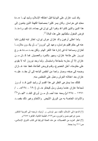 ‫ﻭﻗﺩ ﺸﺏ ﻏﺎﺯﺍﻥ ﻋﻠﻰ ﺍﻟﺒﻭﺫﻴﺔ ﻗﺒل ﺍﻋﺘﻨﺎﻗﻪ ﺍﻹﺴﻼﻡ، ﻭﺸ ‪‬ﺩ ﻟﻬـﺎ ﻋـﺩﺓ‬
           ‫ﻴ‬
‫ﻤﻌﺎﺒﺩ ﻓﻰ ﺨﺭﺍﺴﺎﻥ. ﻭﻜﺎﻥ ﻴﺴﺭ ﻜﺜﻴ ‪‬ﺍ ﺒﻤﺼﺎﺤﺒﺔ ﺍﻟﻜﻬﻨﺔ ﺍﻟﺫﻴﻥ ﻴﻨﺘﻤﻭﻥ ﺇﻟﻰ‬
                                 ‫ﺭ‬
‫ﻫﺫﺍ ﺍﻟﺩﻴﻥ ﻭﺍﻟﺫﻴﻥ ﻜﺎﻨﻭﺍ ﻗﺩ ﻭﻓﺩﻭﺍ ﺇﻟﻰ ﺇﻴﺭﺍﻥ ﻓﻰ ﺠﻤﺎﻋـﺎﺕ ﻜﺒﻴـﺭﺓ ﻤﻨـﺫ‬
                               ‫ﻓﺭﺽ ﺍﻟﻤﻐﻭل ﺴﻠﻁﺎﻨﻬﻡ ﻋﻠﻰ ﻫﺫﻩ ﺍﻟﺒﻼﺩ)١(.‬
‫ﻭﻟﻤﺎ ﺍﻋﺘﻠﻰ ﺃﺭﻏﻭﻥ ﻭﺍﻟﺩ ﻏﺎﺯﺍﻥ ﻋﺭﺵ ﺇﻴﺭﺍﻥ، ﺍﺨﺘﺎﺭ ﺍﺒﻨﻪ ﻟﻴﻜﻭﻥ ﻨﺎﺌ ‪‬ﺎ‬
 ‫ﺒ‬
‫ﻋﻨﻪ ﻓﻰ ﺤﻜﻡ ﺇﻗﻠﻴﻡ ﺨﺭﺍﺴﺎﻥ، ﻭﻋﻬﺩ ﺇﻟﻰ "ﻨﻭﺭﻭﺯ" ﺒـﺄﻥ ﻴﻜـﻭﻥ ﻤﻼﺯ ‪‬ـﺎ‬
  ‫ﻤ‬
‫ﻟﻐﺎﺯﺍﻥ ﻭﻤﺴﺎﻋﺩﺍ ﻟﻪ ﻓﻰ ﺇﺩﺍﺭﺓ ﻫﺫﺍ ﺍﻟﺜﻐﺭ ﺍﻟﻬﺎﻡ. ﻭﻟﻜﻥ ﺒﻌـﺩ ﻤـﺩﺓ ﺨـﺭﺝ‬
‫ﻨﻭﺭﻭﺯ ﻋﻠﻰ ﻁﺎﻋﺔ ﻏﺎﺯﺍﻥ، ﻭﺠﻬﺭ ﺒﺎﻟﺘﻤﺭﺩ ﻭﺍﻟﻌﺼﻴﺎﻥ. ﻓﻤﺎ ﻜـﺎﻥ ﻤـﻥ‬
‫ﻏﺎﺯﺍﻥ ﺇﻻ ﺃﻥ ﺤﺎﺭﺒﻪ ﺒﺸﺠﺎﻋﺔ ﻭﺍﺴﺘﺒﺴﺎل. ﻭﻟﻤﺎ ﻭﺠﺩ ﻨﻭﺭﻭﺯ ﺃﻨﻪ ﻻ ﻴﻘﻭﻯ‬
‫ﻋﻠﻰ ﻤﻘﺎﻭﻤﺘﻪ، ﺃﻋﻠﻥ ﺍﻟﺨﻀﻭﻉ، ﻭﻗ ‪‬ﻡ ﻓﺭﻭﺽ ﺍﻟﻁﺎﻋﺔ، ﻓﻌﻔﺎ ﻋﻨﻪ ﻏـﺎﺯﺍﻥ‬
                              ‫ﺩ‬
‫ﻭﻀﻤﻪ ﺇﻟﻰ ﺼﻔﻪ، ﻭﺼﺎﺭ ﻭﺍﺤ ‪‬ﺍ ﻤﻥ ﺃﺨﻠﺹ ﺃﺘﺒﺎﻋﻪ ﺇﻟﻰ ﺃﻥ ﺤﻘـﺩ ﻋﻠﻴـﻪ‬
                                  ‫ﺩ‬
                   ‫ﻏﺎﺯﺍﻥ ﺒﻌﺩ ﺍﻋﺘﻼﺌﻪ ﺍﻟﻌﺭﺵ ﻭﻋﻤل ﻋﻠﻰ ﺍﻟﺘﺨﻠﺹ ﻤﻨﻪ.‬
‫ﻜﺫﻟﻙ ﻤﻤﺎ ﻴﺴﺘﺭﻋﻰ ﺍﻟﻨﻅﺭ ﻓﻰ ﻫﺫﺍ ﺍﻟﻘﺴﻡ ﺃﻥ ﺭﺸﻴﺩ ﺍﻟﺩﻴﻥ ﻗـﺩ ﺃﺒـﺭﺯ‬
‫ﺸﺠﺎﻋﺔ ﻏﺎﺯﺍﻥ ﻋﻨﺩﻤﺎ ﻭﺼل ﺭﺴل ﻜﻴﺨﺎﺘﻭ ﺨـﺎﻥ )٠٩٦ – ٤٩٦ﻫــ /‬
‫)٢(‬
  ‫١٩٢١ – ٤٩٢١ﻡ( ﻭﻤﻌﻪ ﻋﺩﺓ ﺃﺤﻤـﺎل ﻤـﻥ ﺃﻭﺭﺍﻕ ﺍﻟﻨﻘـﺩ "ﺍﻟﺠـﺎﻭ"‬
‫ﻭﺍﻷﺩﻭﺍﺕ ﺍﻟﺨﺎﺼﺔ ﺒﻪ ﻤﻥ ﺍﻟﻭﺭﻕ ﺍﻷﺒﻴﺽ ﻭﺍﻷﺨﺘﺎﻡ ﻭﻏﻴﺭ ﺫﻟﻙ ﺒﻘﺼـﺩ‬



‫)١( ﺍﻟﺩﻋﻭﺓ ﺇﻟﻰ ﺍﻹﺴﻼﻡ، ﺘﺄﻟﻴﻑ ﺴﻴﺭ ﺘﻭﻤﺎﺱ. ﻭ. ﺃﺭﻨﻭﻟﺩ، ﺘﺭﺠﻤﻪ ﺇﻟﻰ ﺍﻟﻌﺭﺒﻴﺔ ﺍﻟﺩﻜﺘﻭﺭ‬
       ‫ﺤﺴﻥ ﺇﺒﺭﺍﻫﻴﻡ ﺤﺴﻥ ﻭﺁﺨﺭﻭﻥ، ﺹ٣٦٢، ﺍﻟﻁﺒﻌﺔ ﺍﻟﺜﺎﻨﻴﺔ، ﺍﻟﻘﺎﻫﺭﺓ ٧٥٩١ﻡ.‬
‫)٢( ﺍﻨﻅﺭ ﺍﻟﻤﺯﻴﺩ ﻤﻥ ﺍﻟﺘﻔﺼﻴﻼﺕ ﻋﻥ ﻫﺫﻩ ﺍﻟﻌﻤﻠﺔ ﺍﻟﻭﺭﻗﻴﺔ ﻓﻰ ﻜﺘﺎﺏ ﺍﻟﺸﺭﻕ ﺍﻹﺴﻼﻤﻰ،‬
                                                         ‫ﺹ١١٢ ﻭﻤﺎ ﺒﻌﺩﻫﺎ.‬
 