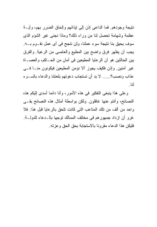 ‫ﻨﺘﻴﺠﺔ ﻭﺠﻭﺩﻫﻡ. ﻓﻤﺎ ﺍﻟﺩﺍﻋﻰ ﺇﺫﻥ ﺇﻟﻰ ﺇﻴﺫﺍﺌﻬﻡ ﻭﺇﻟﺤﺎﻕ ﺍﻟﻀﺭﺭ ﺒﻬﻡ، ﻭﺃﻴـﺔ‬
‫ﻋﻅﻤﺔ ﻭﺸﻬﺎﻤﺔ ﺘﺤﺼل ﻟﻨﺎ ﻤﻥ ﻭﺭﺍﺀ ﺫﻟﻙ؟ ﻭﻤﺎﺫﺍ ﻨﺠﻨﻰ ﻏﻴﺭ ﺍﻟﺸﺅﻡ ﺍﻟﺫﻯ‬
‫ﺴﻭﻑ ﻴﺤﻴﻕ ﺒﻨﺎ ﻨﺘﻴﺠﺔ ﺴﻭﺀ ﻋﻤﻠﻨﺎ، ﻭﻟﻥ ﻨﻨﺠﺢ ﻓﻰ ﺃﻯ ﻋﻤل ﻨﻘـﻭﻡ ﺒـﻪ.‬
‫ﻴﺠﺏ ﺃﻥ ﻴﻅﻬﺭ ﻓﺭﻕ ﻭﺍﻀﺢ ﺒﻴﻥ ﺍﻟﻤﻁﻴﻊ ﻭﺍﻟﻌﺎﺼﻰ ﻤﻥ ﺍﻟﺭﻋﻴﺔ. ﻭﺍﻟﻔﺭﻕ‬
‫ﺒﻴﻥ ﺍﻟﺤﺎﻟﺘﻴﻥ ﻫﻭ ﺃﻥ ﺍﻟﺭﻋﺎﻴﺎ ﺍﻟﻤﻁﻴﻌﻴﻥ ﻓﻰ ﺃﻤﺎﻥ ﻤﻥ ﺍﻟﺤـﺎﻜﻡ، ﻭﺍﻟﻌﺼـﺎﺓ‬
‫ﻏﻴﺭ ﺁﻤﻨﻴﻥ. ﻭﺇﺫﻥ ﻓﻜﻴﻑ ﻴﺠﻭﺯ ﺃﻻ ﻨﺅﻤﻥ ﺍﻟﻤﻁﻴﻌﻴﻥ ﻓﻴﻜﻭﻨﻭﻥ ﻤﻨـﺎ ﻓـﻰ‬
‫ﻋﺫﺍﺏ ﻭﻨﺼﺏ؟….. ﻻ ﺒﺩ ﺃﻥ ﺘﺴﺘﺠﺎﺏ ﺩﻋﻭﺘﻬﻡ ﺒﻠﻌﻨﺘﻨﺎ ﻭﺍﻟﺩﻋﺎﺀ ﺒﺎﻟﺴـﻭﺀ‬
                                                                  ‫ﻟﻨﺎ.‬
‫ﻭﻋﻠﻰ ﻫﺫﺍ ﻴﻨﺒﻐﻰ ﺍﻟﺘﻔﻜﻴﺭ ﻓﻰ ﻫﺫﻩ ﺍﻷﻤﻭﺭ، ﻭﺃﻨﺎ ﺩﺍﺌ ‪‬ﺎ ﺃﺴﺩﻯ ﺇﻟﻴﻜﻡ ﻫﺫﻩ‬
                ‫ﻤ‬
‫ﺍﻟﻨﺼﺎﺌﺢ، ﻭﺃﻨﺘﻡ ﻋﻨﻬﺎ ﻏﺎﻓﻠﻭﻥ. ﻭﻟﻜﻥ ﺒﻭﺍﺴﻁﺔ ﺃﻤﺜﺎل ﻫﺫﻩ ﺍﻟﻨﺼﺎﺌﺢ ﺒﻘـﻰ‬
‫ﻭﺍﺤﺩ ﻤﻥ ﺃﻟﻑ ﻤﻥ ﺘﻠﻙ ﺍﻟﻤﺘﺎﻋﺏ ﺍﻟﺘﻰ ﻜﺎﻨﺕ ﺘﻠﺤﻕ ﺒﺎﻟﺭﻋﺎﻴﺎ ﻗﺒل ﻫﺫﺍ. ﻓﻼ‬
‫ﻏﺭﻭ ﺃﻥ ﺍﺯﺩﺍﺩ ﺠﻤﻬﻭﺭﻫﻡ ﻓﻰ ﻤﺨﺘﻠﻑ ﺍﻟﻤﻤﺎﻟﻙ ﺘﻭﺠ ‪‬ﺎ ﺒﺎﻟـﺩﻋﺎﺀ ﻟﻠﺩﻭﻟـﺔ.‬
                   ‫ﻬ‬
               ‫ﻓﻠﻴﻜﻥ ﻫﺫﺍ ﺍﻟﺩﻋﺎﺀ ﻤﻘﺭﻭ ﹰﺎ ﺒﺎﻻﺴﺘﺠﺎﺒﺔ ﺒﺤﻕ ﺍﻟﺤﻕ ﻭﻋﺯﺘﻪ.‬
                                          ‫ﻨ‬
 