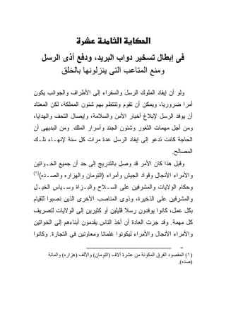 ‫א‬             ‫א‬
      ‫ﻓﻰ إﺑﻄﺎل ﺕﺴﺨﻴﺮ دواب اﻟﺒﺮﻳﺪ، ودﻓﻊ أذى اﻟﺮﺳﻞ‬
            ‫وﻡﻨﻊ اﻟﻤﺘﺎﻋﺐ اﻟﺘﻰ یﻨﺰﻟﻮﻧﻬﺎ ﺑﺎﻟﺨﻠﻖ‬

‫ﻭﻟﻭ ﺃﻥ ﺇﻴﻔﺎﺩ ﺍﻟﻤﻠﻭﻙ ﺍﻟﺭﺴل ﻭﺍﻟﺴﻔﺭﺍﺀ ﺇﻟﻰ ﺍﻷﻁﺭﺍﻑ ﻭﺍﻟﺠﻭﺍﻨﺏ ﻴﻜﻭﻥ‬
                                  ‫َ‬
‫ﺃﻤ ‪‬ﺍ ﻀﺭﻭﺭ ‪‬ﺎ، ﻭﻴﻤﻜﻥ ﺃﻥ ﺘﻘﻭﻡ ﻭﺘﻨﺘﻅﻡ ﺒﻬﻡ ﺸﺌﻭﻥ ﺍﻟﻤﻤﻠﻜﺔ، ﻟﻜﻥ ﺍﻟﻤﻌﺘﺎﺩ‬
                                                     ‫ﻴ‬       ‫ﺭ‬
‫ﺃﻥ ﻴﻭﻓﺩ ﺍﻟﺭﺴل ﻹﺒﻼﻍ ﺃﺨﺒﺎﺭ ﺍﻷﻤﻥ ﻭﺍﻟﺴﻼﻤﺔ، ﻭﺇﻴﺼﺎل ﺍﻟﺘﺤﻑ ﻭﺍﻟﻬﺩﺍﻴﺎ،‬
‫ﻭﻤﻥ ﺃﺠل ﻤﻬﻤﺎﺕ ﺍﻟﺜﻐﻭﺭ ﻭﺸﺌﻭﻥ ﺍﻟﺠﻨﺩ ﻭﺃﺴﺭﺍﺭ ﺍﻟﻤﻠﻙ. ﻭﻤﻥ ﺍﻟﺒﺩﻴﻬﻰ ﺃﻥ‬
‫ﺍﻟﺤﺎﺠﺔ ﻜﺎﻨﺕ ﺘﺩﻋﻭ ﺇﻟﻰ ﺇﻴﻔﺎﺩ ﺍﻟﺭﺴل ﻋﺩﺓ ﻤﺭﺍﺕ ﻜل ﺴﻨﺔ ﻹﻨﻬـﺎﺀ ﺘﻠـﻙ‬
                                                                  ‫ﺍﻟﻤﺼﺎﻟﺢ.‬
‫ﻭﻗﺒل ﻫﺫﺍ ﻜﺎﻥ ﺍﻷﻤﺭ ﻗﺩ ﻭﺼل ﺒﺎﻟﺘﺩﺭﻴﺞ ﺇﻟﻰ ﺤﺩ ﺃﻥ ﺠﻤﻴﻊ ﺍﻟﺨـﻭﺍﺘﻴﻥ‬
‫)١(‬
  ‫ﻭﺍﻷﻤﺭﺍﺀ ﺍﻷﻨﺠﺎل ﻭﻗﻭﺍﺩ ﺍﻟﺠﻴﺵ ﻭﺃﻤﺭﺍﺀ )ﺍﻟﺘﻭﻤﺎﻥ ﻭﺍﻟﻬﺯﺍﺭﻩ ﻭﺍﻟﺼـﺩﻩ(‬
‫ﻭﺤﻜﺎﻡ ﺍﻟﻭﻻﻴﺎﺕ ﻭﺍﻟﻤﺸﺭﻓﻴﻥ ﻋﻠﻰ ﺍﻟﺴـﻼﺡ ﻭﺍﻟﺒـﺯﺍﺓ ﻭﺴـ ‪‬ﺎﺱ ﺍﻟﺨﻴـل‬
         ‫ﻴ‬
‫ﻭﺍﻟﻤﺸﺭﻓﻴﻥ ﻋﻠﻰ ﺍﻟﺫﺨﻴﺭﺓ، ﻭﺫﻭﻯ ﺍﻟﻤﻨﺎﺼﺏ ﺍﻷﺨﺭﻯ ﺍﻟﺫﻴﻥ ﻨ ‪‬ﺒﻭﺍ ﻟﻠﻘﻴﺎﻡ‬
          ‫ﹸﺼ‬
‫ﺒﻜل ﻋﻤل، ﻜﺎﻨﻭﺍ ﻴﻭﻓﺩﻭﻥ ﺭﺴﻼ ﻗﻠﻴﻠﻴﻥ ﺃﻭ ﻜﺜﻴﺭﻴﻥ ﺇﻟﻰ ﺍﻟﻭﻻﻴﺎﺕ ﻟﺘﺼﺭﻴﻑ‬
                                    ‫ﹰ‬
‫ﻜل ﻤﻬﻤﺔ. ﻭﻗﺩ ﺠﺭﺕ ﺍﻟﻌﺎﺩﺓ ﺃﻥ ﺃﺨﺫ ﺍﻟﻨﺎﺱ ﻴﻘﺩﻤﻭﻥ ﺃﺒﻨﺎﺀﻫﻡ ﺇﻟﻰ ﺍﻟﺨﻭﺍﺘﻴﻥ‬
‫ﻭﺍﻷﻤﺭﺍﺀ ﺍﻷﻨﺠﺎل ﻭﺍﻷﻤﺭﺍﺀ ﻟﻴﻜﻭﻨﻭﺍ ﻏﻠﻤﺎ ﹰﺎ ﻭﻤﻌﺎﻭﻨﻴﻥ ﻓﻰ ﺍﻟﺘﺠﺎﺭﺓ. ﻭﻜﺎﻨﻭﺍ‬
                             ‫ﻨ‬
                                                                     ‫-‬
       ‫)١( اﻝﻤﻘﺼﻮد اﻝﻔﺮق اﻝﻤﻜﻮﻧﺔ ﻡﻦ ﻋﺸﺮة ﺁﻻف )اﻝﺘﻮﻡﺎن( واﻷﻝﻒ )هﺰارﻩ( واﻝﻤﺎﺉﺔ‬
                                                                     ‫)ﺻﺪﻩ(.‬
 