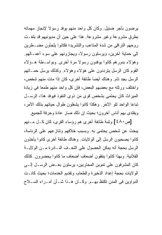 ‫ﻴﺭﻀﻭﻥ ﺒﺄﺠﺭ ﻀﺌﻴل. ﻭﻜﺎﻥ ﻜل ﻭﺍﺤﺩ ﻤﻨﻬﻡ ﻴﻭﻓﺩ ﺭﺴﻭﻻ ﻹﻨﺠﺎﺯ ﻤﻬﻤﺎﺘﻪ‬
             ‫ﹰ‬
‫ﺒﻁﺭﻕ ﻤﺸﺭﻭﻋﺔ ﻭﻏﻴﺭ ﻤﺸﺭﻭﻋﺔ. ﻫﺫﺍ ﻋﻠﻰ ﺤﻴﻥ ﺃﻥ ﻤﺩﻴﻭﻨﻴﻬﻡ ﻗﺩ ﺒﻠﻐـﺕ‬
‫ﺭﻭﺤﻬﻡ ﺍﻟﺘﺭﺍﻗﻰ ﻤﻥ ﺸﺩﺓ ﺍﻟﻤﺘﺎﻋﺏ ﻭﺍﻟﺘﺸﺭﻴﺩ؛ ﻓﻜﺎﻨﻭﺍ ﻴﻠﺠﺄﻭﻥ ﻤﻀـﻁﺭﻴﻥ‬
‫ﺇﻟﻰ ﺤﻤﺎﻴﺔ ﺁﺨﺭﻴﻥ، ﻭﻴﺭﺴﻠﻭﻥ ﺭﺴﻭ ﹰ، ﻭﻴﺠﺎﺯﻭﻨﻬﻡ ﻋﻠﻰ ﺴﻭﺀ ﺃﻋﻤـﺎﻟﻬﻡ.‬
                             ‫ﻻ‬
‫ﻭﻫﺅﻻﺀ ﺒﺩﻭﺭﻫﻡ ﻜﺎﻨﻭﺍ ﻴﻭﻓﺩﻭﻥ ﺭﺴﻭﻻ ﻤﺭﺓ ﺃﺨﺭﻯ. ﻭﺒﻭﺍﺴـﻁﺔ ﻫـﺅﻻﺀ‬
                         ‫ﹰ‬
‫ﺍﻟﻘﻭﻡ ﻜﺎﻥ ﺍﻟﺭﺴل ﻴﺘﺭﺩﺩﻭﻥ ﻋﻠﻰ ﻫﺅﻻﺀ ﻭﻫﺅﻻﺀ. ﻭﻜﺫﻟﻙ ﻴﺭﺴل ﺤﻤـﺎﺘﻬﻡ‬
‫ﺍﻟﺭﺴل ﺒﺠﺩ ﺘﺎﻡ. ﻭﻫﻨﺎﻙ ﺃﻴ ‪‬ﺎ ﻁﺎﺌﻔﺔ ﺃﺨﺭﻯ، ﻜﺎﻥ ﺇﺫﺍ ﻤﺎﺕ ﻤﻨﻬﻡ ﺸﺨﺹ،‬
                                   ‫ﻀ‬               ‫‪‬‬
‫ﻭﺍﺨﺘﻠﻑ ﻭﺭﺜﺘﻪ ﻤﻊ ﺒﻌﻀﻬﻡ ﺍﻟﺒﻌﺽ، ﻓﺈﻥ ﻜل ﻭﺍﺤﺩ ﻤﻨﻬﻡ ﻁﻤ ‪‬ﺎ ﻓﻰ ﺯﻴﺎﺩﺓ‬
          ‫ﻌ‬
‫ﺍﻟﻤﻴﺭﺍﺙ ﻜﺎﻥ ﻴﺤﺘﻤﻰ ﺒﺸﺨﺹ ﻗﻭﻯ ﻤﻥ ﺫﻭﻯ ﺍﻟﻨﻔﻭﺫ ﻓﻴﻭﻓﺩ ﻫﺫﺍ، ﺍﻟﺭﺴـل‬
‫ﺘﺒﺎ ‪‬ﺎ ﺍﻟﻭﺍﺤﺩ ﺘﻠﻭ ﺍﻵﺨﺭ. ﻭﻫﻜﺫﺍ ﻜﺎﻨﻭﺍ ﻴﺸﻐﻠﻭﻥ ﻁﻭﺍل ﺤﻴﺎﺘﻬﻡ ﺒﺫﻟﻙ ﺍﻷﻤﺭ،‬
                                                            ‫ﻋ‬
   ‫ﻭﻴﻘﺘﺩﻯ ﺒﻬﻡ ﺃﻨﺎﺱ ﺁﺨﺭﻭﻥ؛ ﺒﺤﻴﺙ ﺇﻥ ﺫﻟﻙ ﺼﺎﺭ ﻋﺎﺩﺓ ﻭﺤﺭﻓﺔ ﻟﻠﺠﻤﻴﻊ.‬
‫]ﺹ٠٨٤[ ﻭﺜﻤﺔ ﻁﺎﺌﻔﺔ ﺃﺨﺭﻯ ﻫﻡ ﺭﺅﺴﺎﺀ ﺍﻟﻘﺭﻯ، ﻜﺎﻥ ﻜـل ﻤـﻨﻬﻡ‬
‫ﻴﺒﺤﺙ ﻋﻥ ﺸﺨﺹ ﻴﺤﺘﻤﻰ ﺒﻪ. ﻭﺒﺴﺒﺏ ﺨﻼﻓﻬﻡ ﻭﺘﻨﺎﺯﻋﻬﻡ ﻋﻠﻰ ﺍﻟﺭﺌﺎﺴﺔ،‬
‫ﻜﺎﻨﻭﺍ ﻴﺼﺤﺒﻭﻥ ﺍﻟﺭﺴل ﺇﻟﻰ ﺍﻟﻭﻻﻴﺎﺕ. ﻭﻫﻨﺎﻙ ﻁﺎﺌﻔﺔ ﺃﺨﺭﻯ ﻜﺎﻨﻭﺍ ﻴﺄﺨﺫﻭﻥ‬
‫ﺍﻟﺭﺴل ﺒﺤﺠﺔ ﺃﻨﻪ ﻴﻤﻜﻥ ﺍﻟﺤﺼﻭل ﻋﻠﻰ ﺍﻟﺘﺤـﻑ ﺍﻟﻨـﺎﺩﺭﺓ ﻤـﻥ ﺍﻟﻭﻻﻴـﺔ‬
‫ﺍﻟﻔﻼﻨﻴﺔ. ﻭﺒﻬﺫﺍ ﻜﺎﻨﻭﺍ ﻴﻨﻔﻘﻭﻥ ﺃﻀﻌﺎﻑ ﺃﻀﻌﺎﻑ ﻤﺎ ﻜﺎﻨﻭﺍ ﻴﺤﻀﺭﻭﻥ. ﻜﺫﻟﻙ‬
‫ﻜﺎﻥ ﺍﻟﻤﺸﺭﻓﻭﻥ ﻋﻠﻰ ﺘﻤﻭﻴﻥ ﺍﻟﻤﺤﺎﺭﺒﻴﻥ، ﻴﺭﺴﻠﻭﻥ ﺒﻌـﺽ ﺍﻟﺭﺴـل ﺇﻟـﻰ‬
‫ﺍﻟﻭﻻﻴﺎﺕ ﺒﺤﺠﺔ ﺇﻋﺩﺍﺩ ﺍﻟﺫﺨﻴﺭﺓ ﻭﺍﻟﻁﻌﺎﻡ، ﻭﺘﻘﺩﻴﻡ ﺍﻟﺨﺩﻤﺎﺕ؛ ﺒﺤﻴﺙ ﻜﺎﻨـﺕ‬
‫ﺍﻟﺩﻭﺍﻭﻴﻥ ﻓﻰ ﺍﻟﻤﺩﻥ ﺘﻜﺘﻅ ﺒﻬـﻡ. ﻭﻜـﺎﻥ ﻫـﺫﺍ ﺸـﺄﻥ ﺃﻤـﺭﺍﺀ ﺍﻟﺴـﻼﺡ‬
 