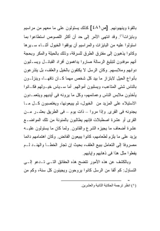 ‫ﺒﺎﻟﻘﻭﺓ ﻭﻴﻨﻬﺒﻭﻨﻬﻡ. ]ﺹ١٨٤[ ﻜﺫﻟﻙ ﻴﺴﺘﻭﻟﻭﻥ ﻋﻠﻰ ﻤﺎ ﻤﻌﻬﻡ ﻤﻥ ﻤﺭﺍﺴﻴﻡ‬
‫ﻭﺒﺎﻴﺯﺍﺕ)١(. ﻭﻗﺩ ﺍﻨﺘﻬﻰ ﺍﻷﻤﺭ ﺇﻟﻰ ﺤﺩ ﺃﻥ ﺃﻜﺜﺭ ﺍﻟﻠﺼﻭﺹ ﺍﺴﺘﻁﺎﻋﻭﺍ ﺒﻤﺎ‬
‫ﺍﺴﺘﻭﻟﻭﺍ ﻋﻠﻴﻪ ﻤﻥ ﺍﻟﺒﺎﻴﺯﺍﺕ ﻭﺍﻟﻤﺭﺍﺴﻴﻡ ﺃﻥ ﻴﻭﻗﻔﻭﺍ ﺍﻟﺨﻴﻭل ﺃﺜﻨـﺎﺀ ﺴـﻴﺭﻫﺎ‬
‫ﻭﻜﺎﻨﻭﺍ ﻴﺫﻫﺒﻭﻥ ﺇﻟﻰ ﻤﻔﺘﺭﻕ ﺍﻟﻁﺭﻕ ﻟﻠﺴﺭﻗﺔ، ﻭﺫﻟﻙ ﺒﺎﻟﺤﻴﻠﺔ ﻭﺍﻟﻤﻜﺭ ﻭﺒﺤﺠﺔ‬
‫ﺃﻨﻬﻡ ﻤﻭﻓﺩﻭﻥ ﻟﺘﺒﻠﻴﻎ ﺍﻟﺭﺴﺎﻟﺔ ﺼﺎﺭﻭﺍ ﻴﺩﺍﻫﻤﻭﻥ ﺃﻓﺭﺍﺩ ﺍﻟﻘﺒﺎﺌـل ﻭﻴﺴـﻠﺒﻭﻥ‬
‫ﺩﻭﺍﺒﻬﻡ ﻭﻤﻼﺒﺴﻬﻡ. ﻭﻜﺎﻥ ﺍﻟﺭﺴل ﻻ ﻴﻜﺘﻔﻭﻥ ﺒﺎﻟﺨﻴل ﻭﺍﻟﻌﻠﻑ، ﺒل ﻴﺘﺫﺭﻋﻭﻥ‬
‫ﺒﺄﻨﻭﺍﻉ ﺍﻟﺤﻴل ﻻﺒﺘﺯﺍﺯ ﻤﺎ ﺒﻴﺩ ﻜل ﺸﺨﺹ ﻤﻬﻤﺎ ﻜـﺎﻥ ﺘﺎﻓ ‪‬ـﺎ، ﻭﻴﻨﺯﻟـﻭﻥ‬
            ‫ﻬ‬
‫ﺒﺎﻟﻨﺎﺱ ﺸﺘﻰ ﺍﻟﻤﺘﺎﻋﺏ، ﻭﻴﺴﻠﺒﻭﻥ ﺃﻤﻭﺍﻟﻬﻡ. ﺃﻤﺎ ﺴـﻴﺎﺱ ﺨﻴـﻭﻟﻬﻡ ﻓﻜـﺎﻨﻭﺍ‬
‫ﻴﺄﺨﺫﻭﻥ ﻤﻼﺒﺱ ﺍﻟﻨﺎﺱ ﻭﻋﻤﺎﺌﻤﻬﻡ، ﻭﻜل ﻤﺎ ﻴﺭﻭﻨﻪ ﻓﻰ ﺃﻴﺩﻴﻬﻡ ﻭﻴﺘﻌﻤـﺩﻭﻥ‬
‫ﺍﻻﺴﺘﻴﻼﺀ ﻋﻠﻰ ﺍﻟﻤﺯﻴﺩ ﻤﻥ ﺍﻟﺨﻴﻭل، ﺜﻡ ﻴﺒﻴﻌﻭﻨﻬﺎ، ﻭﻴﻐﺘﺼﺒﻭﻥ ﻜـل ﻤـﺎ‬
‫ﻴﺠﺩﻭﻨﻪ ﻓﻰ ﺍﻟﻘﺭﻯ. ﻭﺇﺫﺍ ﻤﺭﻭﺍ – ﺫﺍﺕ ﻴﻭﻡ – ﻓﻰ ﺍﻟﻁﺭﻴﻕ ﺒﻌﺸـﺭ ﻤـﻥ‬
‫ﺍﻟﻘﺭﻯ ﺃﻭ ﻋﺸﺭﺓ ﺍﺼﻁﺒﻼﺕ ﻓﺈﻨﻬﻡ ﻴﻁﺎﻟﺒﻭﻥ ﺒﺎﻟﻤﺌﻭﻨﺔ ﻤﻥ ﺘﻠﻙ ﺍﻟﻤﻭﺍﻀـﻊ‬
‫ﻋﺸﺭﺓ ﺃﻀﻌﺎﻑ ﻤﺎ ﻴﺠﻴﺯﻩ ﺍﻟﺸﺭﻉ ﻭﺍﻟﻘﺎﻨﻭﻥ. ﻭﻟﻤﺎ ﻜﺎﻥ ﻤﺎ ﻴﺴﺘﻭﻟﻭﻥ ﻋﻠﻴـﻪ‬
‫ﻴﺯﻴﺩ ﻋﻠﻰ ﻤﺎ ﻴﻠﺯﻡ ﻟﻁﻌﺎﻤﻬﻡ، ﻜﺎﻨﻭﺍ ﻴﺒﻴﻌﻭﻥ ﺍﻟﻔﺎﺌﺽ. ﻭﻜﺎﻥ ﺍﻫﺘﻤﺎﻤﻬﻡ ﺩﺍﺌ ‪‬ﺎ‬
 ‫ﻤ‬
‫ﻤﺼﺭﻭ ﹰﺎ ﺇﻟﻰ ﺍﻟﺘﻌﺎﻤل ﺒﺒﻴﻊ ﺍﻟﻌﻠﻑ، ﺒﺤﻴﺙ ﺇﻥ ﺘﺠﺎﺭ ﺍﻟﺨﻁـﺎ ﻭﺍﻟﻬﻨـﺩ ﻟـﻡ‬
                                                         ‫ﻓ‬
                                   ‫ﻴﻔﻌﻠﻭﺍ ﻤﺜل ﻫﺫﺍ ﻓﻰ ﺫﻫﺎﺒﻬﻡ ﻭﺇﻴﺎﺒﻬﻡ.‬
‫ﻭﺒﺎﻟﻜﺸﻑ ﻋﻥ ﻫﺫﻩ ﺍﻷﻤﻭﺭ ﺘﺘﻀﺢ ﻫﺫﻩ ﺍﻟﺤﻘﺎﺌﻕ ﺍﻟﺘـﻰ ﺘـﺩﻋﻭ ﺇﻟـﻰ‬
‫ﺍﻟﺘﺴﺎﺅل: ﻜﻡ ﺃﻟ ﹰﺎ ﻤﻥ ﺍﻟﺭﺴل ﻜﺎﻨﻭﺍ ﻴﺭﻭﺤﻭﻥ ﻭﻴﺠﻴﺌﻭﻥ ﻜل ﺴﻨﺔ، ﻭﻜﻡ ﻤﻥ‬
                                              ‫ﻔ‬
                                                                   ‫-‬
                                  ‫)١( اﻧﻈﺮ ﺗﺮﺟﻤﺔ اﻝﺤﻜﺎﻳﺔ اﻝﺜﺎﻧﻴﺔ واﻝﻌﺸﺮﻳﻦ.‬
 