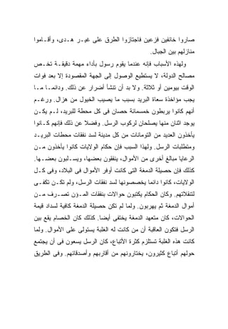 ‫ﺼﺎﺭﻭﺍ ﺨﺎﺌﻔﻴﻥ ﻓﺯﻋﻴﻥ ﻓﺎﺠﺘﺎﺯﻭﺍ ﺍﻟﻁﺭﻕ ﻋﻠﻰ ﻏﻴـﺭ ﻫـﺩﻯ، ﻭﺃﻗـﺎﻤﻭﺍ‬
                                               ‫ﻤﻨﺎﺯﻟﻬﻡ ﺒﻴﻥ ﺍﻟﺠﺒﺎل.‬
‫ﻭﻟﻬﺫﻩ ﺍﻷﺴﺒﺎﺏ ﻓﺈﻨﻪ ﻋﻨﺩﻤﺎ ﻴﻘﻭﻡ ﺭﺴﻭل ﺒﺄﺩﺍﺀ ﻤﻬﻤﺔ ﺩﻗﻴﻘـﺔ ﺘﺨـﺹ‬
‫ﻤﺼﺎﻟﺢ ﺍﻟﺩﻭﻟﺔ، ﻻ ﻴﺴﺘﻁﻴﻊ ﺍﻟﻭﺼﻭل ﺇﻟﻰ ﺍﻟﺠﻬﺔ ﺍﻟﻤﻘﺼﻭﺩﺓ ﺇﻻ ﺒﻌﺩ ﻓﻭﺍﺕ‬
‫ﺍﻟﻭﻗﺕ ﺒﻴﻭﻤﻴﻥ ﺃﻭ ﺜﻼﺜﺔ. ﻭﻻ ﺒﺩ ﺃﻥ ﺘﻨﺸﺄ ﺃﻀﺭﺍﺭ ﻋﻥ ﺫﻟﻙ. ﻭﺩﺍﺌ ‪‬ـﺎ ﻤـﺎ‬
      ‫ﻤ‬
‫ﻴﺠﺏ ﻤﺅﺍﺨﺫﺓ ﺴﻌﺎﺓ ﺍﻟﺒﺭﻴﺩ ﺒﺴﺒﺏ ﻤﺎ ﻴﺼﻴﺏ ﺍﻟﺨﻴﻭل ﻤﻥ ﻫﺯﺍل. ﻭﺭﻏـﻡ‬
‫ﺃﻨﻬﻡ ﻜﺎﻨﻭﺍ ﻴﺭﺒﻁﻭﻥ ﺨﻤﺴﻤﺎﺌﺔ ﺤﺼﺎﻥ ﻓﻰ ﻜل ﻤﺤﻁﺔ ﻟﻠﺒﺭﻴﺩ، ﻟـﻡ ﻴﻜـﻥ‬
‫ﻴﻭﺠﺩ ﺍﺜﻨﺎﻥ ﻤﻨﻬﺎ ﻴﺼﻠﺤﺎﻥ ﻟﺭﻜﻭﺏ ﺍﻟﺭﺴل. ﻭﻓﻀﻼ ﻋﻥ ﺫﻟﻙ ﻓﺈﻨﻬﻡ ﻜـﺎﻨﻭﺍ‬
                    ‫ﹰ‬
‫ﻴﺄﺨﺫﻭﻥ ﺍﻟﻌﺩﻴﺩ ﻤﻥ ﺍﻟﺘﻭﻤﺎﻨﺎﺕ ﻤﻥ ﻜل ﻤﺩﻴﻨﺔ ﻟﺴﺩ ﻨﻔﻘﺎﺕ ﻤﺤﻁﺎﺕ ﺍﻟﺒﺭﻴـﺩ‬
‫ﻭﻤﺘﻁﻠﺒﺎﺕ ﺍﻟﺭﺴل. ﻭﻟﻬﺫﺍ ﺍﻟﺴﺒﺏ ﻓﺈﻥ ﺤﻜﺎﻡ ﺍﻟﻭﻻﻴﺎﺕ ﻜﺎﻨﻭﺍ ﻴﺄﺨﺫﻭﻥ ﻤـﻥ‬
‫ﺍﻟﺭﻋﺎﻴﺎ ﻤﺒﺎﻟﻎ ﺃﺨﺭﻯ ﻤﻥ ﺍﻷﻤﻭﺍل، ﻴﻨﻔﻘﻭﻥ ﺒﻌﻀﻬﺎ، ﻭﻴﺴـﻠﺒﻭﻥ ﺒﻌﻀـﻬﺎ.‬
‫ﻜﺫﻟﻙ ﻓﺈﻥ ﺤﺼﻴﻠﺔ ﺍﻟﺩﻤﻐﺔ ﺍﻟﺘﻰ ﻜﺎﻨﺕ ﺃﻭﻓﺭ ﺍﻷﻤﻭﺍل ﻓﻰ ﺍﻟﺒﻼﺩ، ﻭﻓﻰ ﻜـل‬
‫ﺍﻟﻭﻻﻴﺎﺕ، ﻜﺎﻨﻭﺍ ﺩﺍﺌ ‪‬ﺎ ﻴﺨﺼﺼﻭﻨﻬﺎ ﻟﺴﺩ ﻨﻔﻘﺎﺕ ﺍﻟﺭﺴل، ﻭﻟﻡ ﺘﻜـﻥ ﺘﻜﻔـﻰ‬
                                          ‫ﻤ‬
‫ﻟﺘﻨﻘﻼﺘﻬﻡ. ﻭﻜﺎﻥ ﺍﻟﺤﻜﺎﻡ ﻴﻜﺘﺒﻭﻥ ﺤﻭﺍﻻﺕ ﺒﻨﻔﻘﺎﺕ ﺍﻟﻤـﺅﻥ ﺘﺼـﺭﻑ ﻤـﻥ‬
‫ﺃﻤﻭﺍل ﺍﻟﺩﻤﻐﺔ ﺜﻡ ﻴﻬﺭﺒﻭﻥ. ﻭﻟﻤﺎ ﻟﻡ ﺘﻜﻥ ﺤﺼﻴﻠﺔ ﺍﻟﺩﻤﻐﺔ ﻜﺎﻓﻴﺔ ﻟﺴﺩﺍﺩ ﻗﻴﻤﺔ‬
‫ﺍﻟﺤﻭﺍﻻﺕ، ﻜﺎﻥ ﻤﺘﻌﻬﺩ ﺍﻟﺩﻤﻐﺔ ﻴﺨﺘﻔﻰ ﺃﻴ ‪‬ﺎ. ﻜﺫﻟﻙ ﻜﺎﻥ ﺍﻟﺨﺼﺎﻡ ﻴﻘﻊ ﺒﻴﻥ‬
                          ‫ﻀ‬
‫ﺍﻟﺭﺴل ﻓﺘﻜﻭﻥ ﺍﻟﻌﺎﻗﺒﺔ ﺃﻥ ﻤﻥ ﻜﺎﻨﺕ ﻟﻪ ﺍﻟﻐﻠﺒﺔ ﻴﺴﺘﻭﻟﻰ ﻋﻠﻰ ﺍﻷﻤﻭﺍل. ﻭﻟﻤﺎ‬
‫ﻜﺎﻨﺕ ﻫﺫﻩ ﺍﻟﻐﻠﺒﺔ ﺘﺴﺘﻠﺯﻡ ﻜﺜﺭﺓ ﺍﻷﺘﺒﺎﻉ، ﻜﺎﻥ ﺍﻟﺭﺴل ﻴﺴﻌﻭﻥ ﻓﻰ ﺃﻥ ﻴﺠﺘﻤﻊ‬
‫ﺤﻭﻟﻬﻡ ﺃﺘﺒﺎﻉ ﻜﺜﻴﺭﻭﻥ، ﻴﺨﺘﺎﺭﻭﻨﻬﻡ ﻤﻥ ﺃﻗﺎﺭﺒﻬﻡ ﻭﺃﺼﺩﻗﺎﺌﻬﻡ. ﻭﻓﻰ ﺍﻟﻁﺭﻴﻕ‬
 