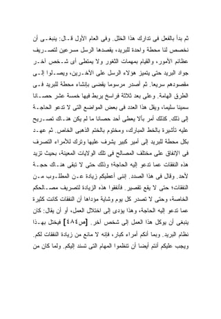 ‫ﺜﻡ ﺒﺩﺃ ﺒﺎﻟﻔﻌل ﻓﻰ ﺘﺩﺍﺭﻙ ﻫﺫﺍ ﺍﻟﺨﻠل. ﻭﻓﻰ ﺍﻟﻌﺎﻡ ﺍﻷﻭل ﻗـﺎل: ﻴﻨﺒﻐـﻰ ﺃﻥ‬
‫ﻨﺨﺼﺹ ﻟﻨﺎ ﻤﺤﻁﺔ ﻭﺍﺤﺩﺓ ﻟﻠﺒﺭﻴﺩ، ﻴﻘﺼﺩﻫﺎ ﺍﻟﺭﺴل ﻤﺴﺭﻋﻴﻥ ﻟﺘﺼـﺭﻴﻑ‬
‫ﻋﻅﺎﺌﻡ ﺍﻷﻤﻭﺭ، ﻭﺍﻟﻘﻴﺎﻡ ﺒﻤﻬﻤﺎﺕ ﺍﻟﺜﻐﻭﺭ ﻭﻻ ﻴﻤﺘﻁﻰ ﺃﻯ ﺸـﺨﺹ ﺁﺨـﺭ‬
‫ﺠﻭﺍﺩ ﺍﻟﺒﺭﻴﺩ ﺤﺘﻰ ﻴﺘﻤﻴﺯ ﻫﺅﻻﺀ ﺍﻟﺭﺴل ﻋﻠﻰ ﺍﻵﺨـﺭﻴﻥ، ﻭﻴﺼـﻠﻭﺍ ﺇﻟـﻰ‬
‫ﻤﻘﺼﻭﺩﻫﻡ ﺴﺭﻴ ‪‬ﺎ. ﺜﻡ ﺃﺼﺩﺭ ﻤﺭﺴﻭ ‪‬ﺎ ﻴﻘﻀﻰ ﺒﺈﻨﺸﺎﺀ ﻤﺤﻁﺔ ﻟﻠﺒﺭﻴﺩ ﻓـﻰ‬
                             ‫ﻤ‬                ‫ﻌ‬
‫ﺍﻟﻁﺭﻕ ﺍﻟﻬﺎﻤﺔ. ﻭﻋﻠﻰ ﺒﻌﺩ ﺜﻼﺜﺔ ﻓﺭﺍﺴﺦ ﻴﺭﺒﻁ ﻓﻴﻬﺎ ﺨﻤﺴﺔ ﻋﺸﺭ ﺤﺼـﺎ ﹰﺎ‬
 ‫ﻨ‬
‫ﺴﻤﻴ ﹰﺎ ﺴﻠﻴ ‪‬ﺎ، ﻭﻴﻘل ﻫﺫﺍ ﺍﻟﻌﺩﺩ ﻓﻰ ﺒﻌﺽ ﺍﻟﻤﻭﺍﻀﻊ ﺍﻟﺘﻰ ﻻ ﺘﺩﻋﻭ ﺍﻟﺤﺎﺠـﺔ‬
                                                    ‫ﻤ‬      ‫ﻨ‬
‫ﺇﻟﻰ ﺫﻟﻙ. ﻜﺫﻟﻙ ﺃﻤﺭ ﺒﺄﻻ ﻴﻌﻁﻰ ﺃﺤﺩ ﺤﺼﺎ ﹰﺎ ﻤﺎ ﻟﻡ ﻴﻜﻥ ﻫﻨـﺎﻙ ﺘﺼـﺭﻴﺢ‬
                        ‫ﻨ‬
‫ﻋﻠﻴﻪ ﺘﺄﺸﻴﺭﺓ ﺒﺎﻟﺨﻁ ﺍﻟﻤﺒﺎﺭﻙ، ﻭﻤﺨﺘﻭﻡ ﺒﺎﻟﺨﺘﻡ ﺍﻟﺫﻫﺒﻰ ﺍﻟﺨﺎﺹ. ﺜﻡ ﻋﻬـﺩ‬
‫ﺒﻜل ﻤﺤﻁﺔ ﻟﻠﺒﺭﻴﺩ ﺇﻟﻰ ﺃﻤﻴﺭ ﻜﺒﻴﺭ ﻴﺸﺭﻑ ﻋﻠﻴﻬﺎ ﻭﺘﺭﻙ ﻟﻸﻤﺭﺍﺀ ﺍﻟﺘﺼﺭﻑ‬
‫ﻓﻰ ﺍﻹﻨﻔﺎﻕ ﻋﻠﻰ ﻤﺨﺘﻠﻑ ﺍﻟﻤﺼﺎﻟﺢ ﻓﻰ ﺘﻠﻙ ﺍﻟﻭﻻﻴﺎﺕ ﺍﻟﻤﻌﻴﻨﺔ، ﺒﺤﻴﺙ ﺘﺯﻴﺩ‬
‫ﻫﺫﻩ ﺍﻟﻨﻔﻘﺎﺕ ﻋﻤﺎ ﺘﺩﻋﻭ ﺇﻟﻴﻪ ﺍﻟﺤﺎﺠﺔ؛ ﻭﺫﻟﻙ ﺤﺘﻰ ﻻ ﺘﺒﻘﻰ ﻫﻨـﺎﻙ ﺤﺠـﺔ‬
‫ﻷﺤﺩ. ﻭﻗﺎل ﻓﻰ ﻫﺫﺍ ﺍﻟﺼﺩﺩ. ﺇﻨﻨﻰ ﺃﻋﻁﻴﻜﻡ ﺯﻴﺎﺩﺓ ﻋـﻥ ﺍﻟﻤﻁﻠـﻭﺏ ﻤـﻥ‬
‫ﺍﻟﻨﻔﻘﺎﺕ؛ ﺤﺘﻰ ﻻ ﻴﻘﻊ ﺘﻘﺼﻴﺭ. ﻓﺄﻨﻔﻘﻭﺍ ﻫﺫﻩ ﺍﻟﺯﻴﺎﺩﺓ ﻟﺘﺼﺭﻴﻑ ﻤﺼـﺎﻟﺤﻜﻡ‬
‫ﺍﻟﺨﺎﺼﺔ، ﻭﺤﺘﻰ ﻻ ﺘﺼﺩﺭ ﻜل ﻴﻭﻡ ﻭﺸﺎﻴﺔ ﻤﺅﺩﺍﻫﺎ ﺃﻥ ﺍﻟﻨﻔﻘﺎﺕ ﻜﺎﻨﺕ ﻜﺜﻴﺭﺓ‬
‫ﻋﻤﺎ ﺘﺩﻋﻭ ﺇﻟﻴﻪ ﺍﻟﺤﺎﺠﺔ، ﻭﻫﺫﺍ ﻴﺅﺩﻯ ﺇﻟﻰ ﺍﺨﺘﻼل ﺍﻟﻌﻤل، ﺃﻭ ﺃﻥ ﻴﻘﺎل: ﻜﺎﻥ‬
‫ﻴﻨﺒﻐﻰ ﺃﻥ ﻴﻭﻜل ﻫﺫﺍ ﺍﻟﻌﻤل ﺇﻟﻰ ﺸﺨﺹ ﺁﺨﺭ. ]ﺹ٤٨٤[ ﻓﻴﺨﺘل ﺒﻬـﺫﺍ‬
‫ﻨﻅﺎﻡ ﺍﻟﺒﺭﻴﺩ. ﻭﺒﻤﺎ ﺃﻨﻜﻡ ﺃﻤﺭﺍﺀ ﻜﺒﺎﺭ، ﻓﺈﻨﻪ ﻻ ﻤﺎﻨﻊ ﻤﻥ ﺯﻴﺎﺩﺓ ﺍﻟﻨﻔﻘﺎﺕ ﻟﻜﻡ.‬
‫ﻭﻴﺠﺏ ﻋﻠﻴﻜﻡ ﺃﻨﺘﻡ ﺃﻴ ‪‬ﺎ ﺃﻥ ﺘﻨﻅﻤﻭﺍ ﺍﻟﻤﻬﺎﻡ ﺍﻟﺘﻰ ﺘﺴﻨﺩ ﺇﻟﻴﻜﻡ. ﻭﻟﻤﺎ ﻜﺎﻥ ﻤﻥ‬
                                               ‫ﻀ‬
 