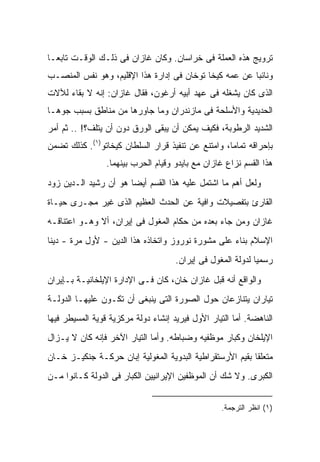 ‫ﺘﺭﻭﻴﺞ ﻫﺫﻩ ﺍﻟﻌﻤﻠﺔ ﻓﻰ ﺨﺭﺍﺴﺎﻥ. ﻭﻜﺎﻥ ﻏﺎﺯﺍﻥ ﻓﻰ ﺫﻟـﻙ ﺍﻟﻭﻗـﺕ ﺘﺎﺒ ‪‬ـﺎ‬
  ‫ﻌ‬
‫ﻭﻨﺎﺌ ‪‬ﺎ ﻋﻥ ﻋﻤﻪ ﻜﻴﺨﺎ ﺘﻭﺨﺎﻥ ﻓﻰ ﺇﺩﺍﺭﺓ ﻫﺫﺍ ﺍﻹﻗﻠﻴﻡ، ﻭﻫﻭ ﻨﻔﺱ ﺍﻟﻤﻨﺼـﺏ‬
                                                        ‫ﺒ‬
‫ﺍﻟﺫﻯ ﻜﺎﻥ ﻴﺸﻐﻠﻪ ﻓﻰ ﻋﻬﺩ ﺃﺒﻴﻪ ﺃﺭﻏﻭﻥ، ﻓﻘﺎل ﻏﺎﺯﺍﻥ: ﺇﻨﻪ ﻻ ﺒﻘﺎﺀ ﻟﻶﻻﺕ‬
‫ﺍﻟﺤﺩﻴﺩﻴﺔ ﻭﺍﻷﺴﻠﺤﺔ ﻓﻰ ﻤﺎﺯﻨﺩﺭﺍﻥ ﻭﻤﺎ ﺠﺎﻭﺭﻫﺎ ﻤﻥ ﻤﻨﺎﻁﻕ ﺒﺴﺒﺏ ﺠﻭﻫـﺎ‬
‫ﺍﻟﺸﺩﻴﺩ ﺍﻟﺭﻁﻭﺒﺔ، ﻓﻜﻴﻑ ﻴﻤﻜﻥ ﺃﻥ ﻴﺒﻘﻰ ﺍﻟﻭﺭﻕ ﺩﻭﻥ ﺃﻥ ﻴﺘﻠﻑ؟! .. ﺜﻡ ﺃﻤﺭ‬
‫ﺒﺈﺤﺭﺍﻗﻪ ﺘﻤﺎ ‪‬ﺎ، ﻭﺍﻤﺘﻨﻊ ﻋﻥ ﺘﻨﻔﻴﺫ ﻗﺭﺍﺭ ﺍﻟﺴﻠﻁﺎﻥ ﻜﻴﺨﺎﺘﻭ)١(. ﻜﺫﻟﻙ ﺘﻀﻤﻥ‬
                                                    ‫ﻤ‬
                 ‫ﻫﺫﺍ ﺍﻟﻘﺴﻡ ﻨﺯﺍﻉ ﻏﺎﺯﺍﻥ ﻤﻊ ﺒﺎﻴﺩﻭ ﻭﻗﻴﺎﻡ ﺍﻟﺤﺭﺏ ﺒﻴﻨﻬﻤﺎ.‬
‫ﻭﻟﻌل ﺃﻫﻡ ﻤﺎ ﺍﺸﺘﻤل ﻋﻠﻴﻪ ﻫﺫﺍ ﺍﻟﻘﺴﻡ ﺃﻴ ‪‬ﺎ ﻫﻭ ﺃﻥ ﺭﺸﻴﺩ ﺍﻟـﺩﻴﻥ ﺯ ‪‬ﺩ‬
 ‫ﻭ‬                      ‫ﻀ‬
‫ﺍﻟﻘﺎﺭﺉ ﺒﺘﻔﺼﻴﻼﺕ ﻭﺍﻓﻴﺔ ﻋﻥ ﺍﻟﺤﺩﺙ ﺍﻟﻌﻅﻴﻡ ﺍﻟﺫﻯ ﻏﻴﺭ ﻤﺠـﺭﻯ ﺤﻴـﺎﺓ‬
‫ﻏﺎﺯﺍﻥ ﻭﻤﻥ ﺠﺎﺀ ﺒﻌﺩﻩ ﻤﻥ ﺤﻜﺎﻡ ﺍﻟﻤﻐﻭل ﻓﻰ ﺇﻴﺭﺍﻥ، ﺃﻻ ﻭﻫـﻭ ﺍﻋﺘﻨﺎﻗـﻪ‬
‫ﺍﻹﺴﻼﻡ ﺒﻨﺎﺀ ﻋﻠﻰ ﻤﺸﻭﺭﺓ ﻨﻭﺭﻭﺯ ﻭﺍﺘﺨﺎﺫﻩ ﻫﺫﺍ ﺍﻟﺩﻴﻥ - ﻷﻭل ﻤﺭﺓ - ﺩﻴ ﹰﺎ‬
 ‫ﻨ‬
                                     ‫ﺭﺴﻤ ‪‬ﺎ ﻟﺩﻭﻟﺔ ﺍﻟﻤﻐﻭل ﻓﻰ ﺇﻴﺭﺍﻥ.‬
                                                             ‫ﻴ‬

‫ﻭﺍﻟﻭﺍﻗﻊ ﺃﻨﻪ ﻗﺒل ﻏﺎﺯﺍﻥ ﺨﺎﻥ، ﻜﺎﻥ ﻓـﻰ ﺍﻹﺩﺍﺭﺓ ﺍﻹﻴﻠﺨﺎﻨﻴـﺔ ﺒـﺈﻴﺭﺍﻥ‬
‫ﺘﻴﺎﺭﺍﻥ ﻴﺘﻨﺎﺯﻋﺎﻥ ﺤﻭل ﺍﻟﺼﻭﺭﺓ ﺍﻟﺘﻰ ﻴﻨﺒﻐﻰ ﺃﻥ ﺘﻜـﻭﻥ ﻋﻠﻴﻬـﺎ ﺍﻟﺩﻭﻟـﺔ‬
‫ﺍﻟﻨﺎﻫﻀﺔ. ﺃﻤﺎ ﺍﻟﺘﻴﺎﺭ ﺍﻷﻭل ﻓﻴﺭﻴﺩ ﺇﻨﺸﺎﺀ ﺩﻭﻟﺔ ﻤﺭﻜﺯﻴﺔ ﻗﻭﻴﺔ ﺍﻟﻤﺴﻴﻁﺭ ﻓﻴﻬﺎ‬
‫ﺍﻹﻴﻠﺨﺎﻥ ﻭﻜﺒﺎﺭ ﻤﻭﻅﻔﻴﻪ ﻭﻀﺒﺎﻁﻪ. ﻭﺃﻤﺎ ﺍﻟﺘﻴﺎﺭ ﺍﻵﺨﺭ ﻓﺈﻨﻪ ﻜﺎﻥ ﻻ ﻴـﺯﺍل‬
‫ﻤﺘﻌﻠ ﹰﺎ ﺒﻘﻴﻡ ﺍﻷﺭﺴﺘﻘﺭﺍﻁﻴﺔ ﺍﻟﺒﺩﻭﻴﺔ ﺍﻟﻤﻐﻭﻟﻴﺔ ﺇﺒﺎﻥ ﺤﺭﻜـﺔ ﺠﻨﻜﻴـﺯ ﺨـﺎﻥ‬
                                                          ‫ﻘ‬
‫ﺍﻟﻜﺒﺭﻯ. ﻭﻻ ﺸﻙ ﺃﻥ ﺍﻟﻤﻭﻅﻔﻴﻥ ﺍﻹﻴﺭﺍﻨﻴﻴﻥ ﺍﻟﻜﺒﺎﺭ ﻓﻰ ﺍﻟﺩﻭﻟﺔ ﻜـﺎﻨﻭﺍ ﻤـﻥ‬


                                                   ‫)١( ﺍﻨﻅﺭ ﺍﻟﺘﺭﺠﻤﺔ.‬
 