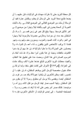 ‫ﻜل ﻤﺤﻁﺔ ﻟﻠﺒﺭﻴﺩ ﺤﺘﻰ ﺇﺫﺍ ﻁﺭﺃﺕ ﻤﻬﻤﺎﺕ ﻓﻰ ﺍﻟﻭﻻﻴﺎﺕ، ﻓﺈﻥ ﻋﻠﻴﻬﻤـﺎ ﺃﻥ‬
‫ﻴﻀﻌﺎ ﻁﺎﺒﻊ ﺩﻤﻐﺔ ﺍﻟﺒﺭﻴﺩ ﻋﻠﻰ ﺍﻟﺭﺴﺎﺌل ﺜﻡ ﻴﺨﺘﻡ، ﻭﻴﻜﺘﺒﺎﻥ ﻋﺒﺎﺭﺓ ﺘﻔﻴﺩ ﺃﻥ‬
‫ﺍﻟﺭﺴﺎﻟﺔ ﺃﺭﺴﻠﺕ ﻤﻥ ﺍﻟﻤﻭﻀﻊ ﺍﻟﻔﻼﻨﻰ ﺇﻟﻰ ﺍﻟﻤﻭﻀﻊ ﺍﻟﻔﻼﻨـﻰ. ﻭﻗـﺩﺃﺜﺒﺘﺕ‬
‫ﺍﻟﺘﺠﺭﺒﺔ ﺃﻥ ﺍﻟﺴﻌﺎﺓ ﻴﻌﺩﻭﻥ ﻓﻰ ﺍﻟﻴﻭﻡ ﺒﺄﻜﻤﻠﻪ ﻟﻴﻼ ﻭﻨﻬﺎ ‪‬ﺍ ﻤﻥ ﻤﻭﻀﻊ ﺇﻟـﻰ‬
              ‫ﺭ‬      ‫ﹰ‬
‫ﺁﺨﺭ ﺜﻼﺜﻴﻥ ﻓﺭﺴ ﹰﺎ. ﻭﺒﻬﺫﺍ ﻴﺒﻠﻎ ﻜل ﺨﺒﺭ ﻓﻰ ﺯﻤﻥ ﻗﺼـﻴﺭ. ﺜـﻡ ﻗـﺎل‬
                                           ‫ﺨ‬
‫ﺍﻟﺴﻠﻁﺎﻥ ﺒﻌﺩ ﻤﺩﺓ: ﺇﻥ ﺤﺭﺍﺴﻨﺎ ﻭﻤﻼﺯﻤﻰ ﺤﻀﺭﺘﻨﺎ ﻴﻼﺯﻤﻭﻨﻨﺎ ﻟﻴﻼ ﻭﻨﻬﺎ ‪‬ﺍ‬
 ‫ﺭ‬      ‫ﹰ‬
‫ﻓﻰ ﺍﻟﺤﺭ ﻭﺍﻟﺒﺭﺩ، ﺃﺜﻨﺎﺀ ﺍﻟﺼﻴﺩ ﻭﺍﻟﺤﺭﺏ، ﻭﻴﺴﻴﺭﻭﻥ ﺒﺨﻴـﻭﻟﻬﻡ ﻭﻤـﺅﻨﻬﻡ.‬
‫ﻓﻠﻤﺎﺫﺍ ﻻ ﻴﺭﻜﺏ ﺍﻷﺸﺨﺎﺹ ﺍﻟﺫﻴﻥ ﻴﻜﻠﻔﻭﻥ ﺒـﺄﺩﺍﺀ ﺃﻋﻤـﺎل ﻟﻠﺩﻭﻟـﺔ، ﻭﻻ‬
‫ﻴﺤﺼﻠﻭﻥ ﻋﻠﻰ ﺍﻟﻤﺅﻥ؟! ﻭﺇﺫﺍ ﻤﺎ ﺤﻠﻭﺍ ﺒﺎﻟﻭﻻﻴﺔ ﻓـﺈﻥ ﻋﻠـﻴﻬﻡ ﺃﻥ ﻴﻘـﺩﻤﻭﺍ‬
‫ﺍﻟﻜﺸﻭﻑ ﺒﺎﻟﻨﻔﻘﺎﺕ ﻭﺤﻴﺙ ﺇﻥ ﻫﺫﺍ ﻴﻜﻭﻥ ﺃﻤ ‪‬ﺍ ﻤﻌﻘـﻭ ﹰ، ﻨﻔـﺫﺕ ﺃﺤﻜـﺎﻡ‬
              ‫ﻻ‬        ‫ﺭ‬
‫ﺍﻟﻤﺭﺴﻭﻡ ﺍﻟﺼﺎﺩﺭﺓ ﻓﻰ ﻫﺫﺍ ﺍﻟﺸﺄﻥ، ﻭﻤﻀﺕ ﻤﺩﺓ ﻋﻠﻰ ﺘﻁﺒﻴﻕ ﻫﺫﺍ ﺍﻟﻨﻅﺎﻡ،‬
‫ﻭﺃﻟﻐﻴﺕ ﻤﺤﻁﺎﺕ ﺍﻟﺒﺭﻴﺩ ﺍﻷﺨﺭﻯ ﺍﻟﺒﺎﻟﻎ ﻋﺩﺩﻫﺎ ﻋﺸﺭﺓ ﺁﻻﻑ ﻭﺒﺫﻟﻙ ﻋﺎﺩﺕ‬
‫ﺇﻟﻰ ﺍﻟﺨﺯﺍﻨﺔ، ]ﺹ٥٨٤[ ﺍﻷﻤﻭﺍل ﺍﻟﺘﻰ ﻜﺎﻨﺕ ﺘﻨﻔﻕ ﺴﻠ ﹰﺎ، ﻭﻟﻤﺎ ﻟﻡ ﺘﻜـﻥ‬
               ‫ﻔ‬
‫ﻫﻨﺎﻙ ﺨﻴﻭل ﻤﺨﺼﺼﺔ ﻟﻠﺭﺴل ﺍﻟﺫﻴﻥ ﻴﻭﻓﺩﻫﻡ ﺍﻟﺴﻠﻁﺎﻥ، ﻓـﺈﻥ ﻋﻠﻴﻨـﺎ ﺃﻥ‬
‫ﻨﺘﺼﻭﺭ: ﻜﻴﻑ ﻴﻤﻜﻥ ﻟﻶﺨﺭﻴﻥ ﺃﻥ ﻴﺄﺨﺫﻭﺍ ﺨﻴﻭ ﹰ؟! ﻭﻟﻘﺩ ﺼـﺩﺭ ﻓﺭﻤـﺎﻥ‬
                   ‫ﻻ‬
‫ﺍﻟﺴﻠﻁﺎﻥ ﺃﻴ ‪‬ﺎ، ﻭﻴﻘﻀﻰ ﺒﺄﻻ ﻴﺭﺴل ﺃﻯ ﻤﺨﻠﻭﻕ ﺭﺴﻭﻻ ﺇﻻ ﺃﻥ ﻴﻜﻭﻥ ﻤﻥ‬
              ‫ﹰ‬                              ‫ﻀ‬
‫ﻗﺒل ﺍﻟﺴﻠﻁﺎﻥ. ﻭﻟﻬﺫﺍ ﺍﻟﺴﺒﺏ ﺼﺎﺭ ﺇﻴﻔﺎﺩ ﺍﻟﺭﺴل ﻤﻥ ﻗﺒل ﺍﻵﺨـﺭﻴﻥ ﺃﻤـ ‪‬ﺍ‬
 ‫ﺭ‬
‫ﻤﺭﻓﻭ ‪‬ﺎ. ﻜﺫﻟﻙ ﺼﺩﺭ ﺃﻤﺭ ﻴﻨﺹ ﻋﻠﻰ ﺃﻨﻪ ﺇﺫﺍ ﺃﻭﻓﺩ ﺸـﺨﺹ ﺭﺴـﻭﻻ -‬
  ‫ﹰ‬                                              ‫ﻀ‬
‫ﻟﻤﺼﻠﺤﺘﻪ ﺍﻟﺨﺎﺼﺔ - ﺇﻟﻰ ﺇﺤﺩﻯ ﺍﻟﻭﻻﻴﺎﺕ ﺃﻭ ﺍﻷﻤﺎﻜﻥ ﺍﻷﺨﺭﻯ، ﻓﺈﻨـﻪ ﻻ‬
 