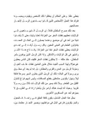 ‫ﻴﻌﻁﻰ ﻋﻠ ﹰﺎ. ﻭﻋﻠﻰ ﺍﻟﺤﻜﺎﻡ ﺃﻥ ﻴﻌﺘﻘﻠﻭﺍ ﺫﻟﻙ ﺍﻟﺸﺨﺹ ﻭﻴﻘﻴﺩﻭﻩ ﻭﻴﺤﺒﺴـﻭﻩ؛‬
                                                     ‫ﻔ‬
‫ﻓﺘﺭﻙ ﻫﺫﺍ ﺍﻟﻌﻤل ﺍﻷﺸﺨﺎﺹ ﺍﻟﺫﻴﻥ ﻜـﺎﻨﻭﺍ ﻴﺴـﺘﺩﻋﻭﻥ ﺍﻟﺭﺴـل ﻹﻨﺠـﺎﺯ‬
                                    ‫‪‬‬      ‫َ‬
                                                         ‫ﻤﺼﺎﻟﺤﻬﻡ.‬
‫ﺒﻌﺩ ﺫﻟﻙ ﺼﺭﺡ ﺍﻟﺴﻠﻁﺎﻥ ﻗﺎﺌﻼ: ﺇﻥ ﺍﻟﺭﺴـل ﺍﻟـﺫﻴﻥ ﻴـﺫﻫﺒﻭﻥ ﺇﻟـﻰ‬
                               ‫ﹰ‬
‫ﺍﻟﻭﻻﻴﺎﺕ ﻨﻌﻁﻴﻬﻡ ﻨﻔﻘﺎﺕ ﺍﻟﺴﻔﺭ ﻤﻥ ﺍﻟﺨﺯﺍﻨﺔ ﺫﻫﺎ ‪‬ﺎ ﻭﺇﻴﺎ ‪‬ﺎ، ﺤﺘﻰ ﻻ ﻴﺄﺨـﺫﻭﺍ‬
                ‫ﺒ‬       ‫ﺒ‬
‫ﺸﻴ ًﺎ ﻤﻥ ﺃﺤﺩ ﻓﻰ ﺃﻯ ﻤﻭﻀﻊ. ﻭﻋﻨﺩﻤﺎ ﻴﺼﻠﻭﻥ ﺇﻟـﻰ ﺍﻟﻤﻜـﺎﻥ ﺍﻟﻤﺤـﺩﺩ،‬
                                                       ‫ﺌ‬
‫ﻴﺘﻨﺎﻭﻟﻭﻥ ﺍﻟﻁﻌﺎﻡ ﻓﻰ ﺍﻟﻤﺒﻨﻰ ﺍﻟﻤﻌﻴﻥ. ﻭﻜل ﺭﺴـﻭل ﺃﻭﻓـﺩ ﺇﻟـﻰ ﺇﺤـﺩﻯ‬
‫ﺍﻟﻭﻻﻴﺎﺕ ﻴﻌﻁﻰ ﻨﻔﻘﺎﺕ ﺍﻟﺴﻔﺭ ﻨﻘ ‪‬ﺍ ﻤﻥ ﺍﻟﺨﺯﺍﻨﺔ. ﻭﻗـﺩ ﺫﺍﻉ ﻫـﺫﺍ ﺍﻷﻤـﺭ‬
                                 ‫ﺩ‬
‫ﻭﺍﺸﺘﻬﺭ ﻓﻰ ﻜل ﺍﻟﻭﻻﻴﺎﺕ ﻭﺍﻷﻤﺎﻜﻥ. ﻭﺇﺫﺍ ﻜﺎﻥ ﺍﻟﺭﺴل ﺍﻟﺫﻴﻥ ﻴﻭﻓﺩﻭﻥ ﺒﺄﻤﺭ‬
‫ﺍﻟﺴﻠﻁﺎﻥ– ﺨﻠﺩ ﻤﻠﻜﻪ – ﻻ ﻴﻤﻠﻜﻭﻥ ﻨﻔﻘﺎﺕ ﺍﻟﺴﻔﺭ ﻓﻜﻴﻑ ﻜﺎﻥ ﺍﻟﻨﺎﺱ ﻴﻌﻁﻭﻥ‬
‫ﻏﻴﺭﻫﻡ؟! ﻭﻟﻬﺫﺍ ﺍﻟﺴﺒﺏ ﺃﻟﻐﻴﺕ ﺨﻼل ﻫﺫﻴﻥ ﺍﻟﻌﺎﻤﻴﻥ ﻨﻔﻘﺎﺕ ﻋﻠـﻑ ﺍﻟﺨﻴـل‬
‫ﻭﻤﺌﻭﻨﺔ ﺍﻟﺭﺴل ﻤﻥ ﺍﻟﻤﺩﻥ ﻭﺍﻟﻘﺭﻯ ﻭﺍﻟﺤﻅﺎﺌﺭ، ﺒل ﺇﻨﻪ ﻟﻡ ﻴﻌﺩ ﺃﻯ ﻤﺨﻠـﻭﻕ‬
‫ﻴﺭﻯ ﺭﺴﻭﻻ ﻓﻰ ﺍﻟﺒﻼﺩ؛ ﺫﻟﻙ ﺃﻥ ﺍﻟﺭﺴل ﺍﻟﺫﻴﻥ ﻴﻐﺫﻭﻥ ﺍﻟﺴﻴﺭ ﺒﺴﺭﻋﺔ ﻓﺎﺌﻘﺔ‬
                                                     ‫ﹰ‬
‫ﻟﻴﻼ ﻭﻨﻬﺎ ‪‬ﺍ ﻴﻜﻭﻨﻭﻥ ﻤﻨﺸﻐﻠﻴﻥ ﺒﻘﻁﻊ ﺍﻟﻤﺴﺎﻓﺎﺕ، ﻭﻟﻴﺱ ﻟﺩﻴﻬﻡ ﻓﺭﺍﻍ ﻟﺘﻨﺎﻭل‬
                                                      ‫ﺭ‬      ‫ﹰ‬
‫ﺍﻟﻘﻠﻴل ﻤﻥ ﺍﻟﻁﻌﺎﻡ. ﻭﺒﻼ ﺸﻙ ﻴﺴﻴﺭ ﻤﻥ ﺘﻠﻙ ﺍﻟﻭﻻﻴـﺎﺕ ﺜﻼﺜـﻭﻥ ﺭﺴـﻭﻻ‬
‫ﹰ‬
‫ﺘﻘﺭﻴ ‪‬ﺎ. ﻭﺤﻴﺙ ﺃﻨﻪ ﻟﻴﺴﺕ ﻫﻨﺎﻙ ﺃﻭﺍﻤﺭ ﺒﺄﻥ ﻴﺄﺨﺫﻭﺍ ﺯﺍ ‪‬ﺍ ﻓـﻰ ﺍﻟﻁﺭﻴـﻕ ﻻ‬
               ‫ﺩ‬                                          ‫ﺒ‬
                                ‫ﻴﻤﻴﺯﻫﻡ ﺃﺤﺩ ﻋﻥ ﺍﻟﻤﺴﺎﻓﺭﻴﻥ ﺍﻵﺨﺭﻴﻥ.‬
‫ﺒﻤﺜل ﻫﺫﺍ ﺍﻟﻌﺩل ﺍﻟﺸﺎﻤل، ﻴﻜﻭﻥ ﻜﺎﻓﺔ ﺍﻟﺨﻠﻕ ﻓـﻰ ﺭﺍﺤـﺔ. ﻓـﺎﻟﻤﻐﻭل‬
‫ﻭﺍﻟﺒﺩﻭ ﻴﻜﻭﻨﻭﻥ ﻓﺎﺭﻏﻰ ﺍﻟﺒﺎل ﻓﻰ ﻤﻭﺍﻁﻨﻬﻡ، ﻭﻴﺼﻴﺭ ﺍﻟﺘﺠـﺎﺭ ﻤﻁﻤﺌﻨـﻴﻥ،‬
 