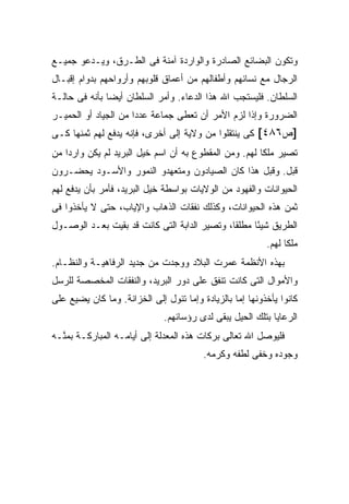 ‫ﻭﺘﻜﻭﻥ ﺍﻟﺒﻀﺎﺌﻊ ﺍﻟﺼﺎﺩﺭﺓ ﻭﺍﻟﻭﺍﺭﺩﺓ ﺁﻤﻨﺔ ﻓﻰ ﺍﻟﻁـﺭﻕ، ﻭﻴـﺩﻋﻭ ﺠﻤﻴـﻊ‬
‫ﺍﻟﺭﺠﺎل ﻤﻊ ﻨﺴﺎﺌﻬﻡ ﻭﺃﻁﻔﺎﻟﻬﻡ ﻤﻥ ﺃﻋﻤﺎﻕ ﻗﻠﻭﺒﻬﻡ ﻭﺃﺭﻭﺍﺤﻬﻡ ﺒﺩﻭﺍﻡ ﺇﻗﺒـﺎل‬
‫ﺍﻟﺴﻠﻁﺎﻥ. ﻓﻠﻴﺴﺘﺠﺏ ﺍﷲ ﻫﺫﺍ ﺍﻟﺩﻋﺎﺀ. ﻭﺃﻤﺭ ﺍﻟﺴﻠﻁﺎﻥ ﺃﻴ ‪‬ﺎ ﺒﺄﻨﻪ ﻓﻰ ﺤﺎﻟـﺔ‬
               ‫ﻀ‬
‫ﺍﻟﻀﺭﻭﺭﺓ ﻭﺇﺫﺍ ﻟﺯﻡ ﺍﻷﻤﺭ ﺃﻥ ﺘﻌﻁﻰ ﺠﻤﺎﻋﺔ ﻋﺩ ‪‬ﺍ ﻤﻥ ﺍﻟﺠﻴﺎﺩ ﺃﻭ ﺍﻟﺤﻤﻴـﺭ‬
                      ‫ﺩ‬
‫]ﺹ٦٨٤[ ﻜﻰ ﻴﻨﺘﻘﻠﻭﺍ ﻤﻥ ﻭﻻﻴﺔ ﺇﻟﻰ ﺃﺨﺭﻯ، ﻓﺈﻨﻪ ﻴﺩﻓﻊ ﻟﻬﻡ ﺜﻤﻨﻬﺎ ﻜـﻰ‬
‫ﺘﺼﻴﺭ ﻤﻠ ﹰﺎ ﻟﻬﻡ. ﻭﻤﻥ ﺍﻟﻤﻘﻁﻭﻉ ﺒﻪ ﺃﻥ ﺍﺴﻡ ﺨﻴل ﺍﻟﺒﺭﻴﺩ ﻟﻡ ﻴﻜﻥ ﻭﺍﺭ ‪‬ﺍ ﻤﻥ‬
    ‫ﺩ‬                                                   ‫ﻜ‬
‫ﻗﺒل. ﻭﻗﺒل ﻫﺫﺍ ﻜﺎﻥ ﺍﻟﺼﻴﺎﺩﻭﻥ ﻭﻤﺘﻌﻬﺩﻭ ﺍﻟﻨﻤﻭﺭ ﻭﺍﻷﺴـﻭﺩ ﻴﺤﻀـﺭﻭﻥ‬
‫ﺍﻟﺤﻴﻭﺍﻨﺎﺕ ﻭﺍﻟﻔﻬﻭﺩ ﻤﻥ ﺍﻟﻭﻻﻴﺎﺕ ﺒﻭﺍﺴﻁﺔ ﺨﻴل ﺍﻟﺒﺭﻴﺩ، ﻓﺄﻤﺭ ﺒﺄﻥ ﻴﺩﻓﻊ ﻟﻬﻡ‬
‫ﺜﻤﻥ ﻫﺫﻩ ﺍﻟﺤﻴﻭﺍﻨﺎﺕ، ﻭﻜﺫﻟﻙ ﻨﻔﻘﺎﺕ ﺍﻟﺫﻫﺎﺏ ﻭﺍﻹﻴﺎﺏ، ﺤﺘﻰ ﻻ ﻴﺄﺨﺫﻭﺍ ﻓﻰ‬
‫ﺍﻟﻁﺭﻴﻕ ﺸﻴ ًﺎ ﻤﻁﻠ ﹰﺎ، ﻭﺘﺼﻴﺭ ﺍﻟﺩﺍﺒﺔ ﺍﻟﺘﻰ ﻜﺎﻨﺕ ﻗﺩ ﺒﻘﻴﺕ ﺒﻌـﺩ ﺍﻟﻭﺼـﻭل‬
                                              ‫ﻘ‬      ‫ﺌ‬
                                                          ‫ﻤﻠ ﹰﺎ ﻟﻬﻡ.‬
                                                                ‫ﻜ‬
‫ﺒﻬﺫﻩ ﺍﻷﻨﻅﻤﺔ ﻋﻤﺭﺕ ﺍﻟﺒﻼﺩ ﻭﻭﺠﺩﺕ ﻤﻥ ﺠﺩﻴﺩ ﺍﻟﺭﻓﺎﻫﻴـﺔ ﻭﺍﻟﻨﻅـﺎﻡ.‬
‫ﻭﺍﻷﻤﻭﺍل ﺍﻟﺘﻰ ﻜﺎﻨﺕ ﺘﻨﻔﻕ ﻋﻠﻰ ﺩﻭﺭ ﺍﻟﺒﺭﻴﺩ، ﻭﺍﻟﻨﻔﻘﺎﺕ ﺍﻟﻤﺨﺼﺼﺔ ﻟﻠﺭﺴل‬
‫ﻜﺎﻨﻭﺍ ﻴﺄﺨﺫﻭﻨﻬﺎ ﺇﻤﺎ ﺒﺎﻟﺯﻴﺎﺩﺓ ﻭﺇﻤﺎ ﺘﺌﻭل ﺇﻟﻰ ﺍﻟﺨﺯﺍﻨﺔ. ﻭﻤﺎ ﻜﺎﻥ ﻴﻀﻴﻊ ﻋﻠﻰ‬
                              ‫ﺍﻟﺭﻋﺎﻴﺎ ﺒﺘﻠﻙ ﺍﻟﺤﻴل ﻴﺒﻘﻰ ﻟﺩﻯ ﺭﺅﺴﺎﺌﻬﻡ.‬
‫ﻓﻠﻴﻭﺼل ﺍﷲ ﺘﻌﺎﻟﻰ ﺒﺭﻜﺎﺕ ﻫﺫﻩ ﺍﻟﻤﻌﺩﻟﺔ ﺇﻟﻰ ﺃﻴﺎﻤـﻪ ﺍﻟﻤﺒﺎﺭﻜـﺔ ﺒﻤ ﱠـﻪ‬
  ‫ﻨ‬
                                         ‫ﻭﺠﻭﺩﻩ ﻭﺨ ﹼﻰ ﻟﻁﻔﻪ ﻭﻜﺭﻤﻪ.‬
                                                      ‫ﻔ‬
 