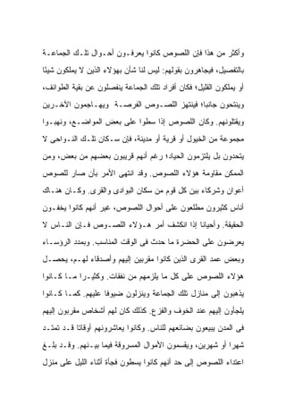 ‫ﻭﺃﻜﺜﺭ ﻤﻥ ﻫﺫﺍ ﻓﺈﻥ ﺍﻟﻠﺼﻭﺹ ﻜﺎﻨﻭﺍ ﻴﻌﺭﻓـﻭﻥ ﺃﺤـﻭﺍل ﺘﻠـﻙ ﺍﻟﺠﻤﺎﻋـﺔ‬
‫ﺒﺎﻟﺘﻔﺼﻴل، ﻓﻴﺠﺎﻫﺭﻭﻥ ﺒﻘﻭﻟﻬﻡ: ﻟﻴﺱ ﻟﻨﺎ ﺸﺄﻥ ﺒﻬﺅﻻﺀ ﺍﻟﺫﻴﻥ ﻻ ﻴﻤﻠﻜﻭﻥ ﺸﻴ ًﺎ‬
 ‫ﺌ‬
‫ﺃﻭ ﻴﻤﻠﻜﻭﻥ ﺍﻟﻘﻠﻴل؛ ﻓﻜﺎﻥ ﺃﻓﺭﺍﺩ ﺘﻠﻙ ﺍﻟﺠﻤﺎﻋﺔ ﻴﻨﻔﺼﻠﻭﻥ ﻋﻥ ﺒﻘﻴﺔ ﺍﻟﻁﻭﺍﺌﻑ،‬
‫ﻭﻴﻨﺘﺤﻭﻥ ﺠﺎﻨ ‪‬ﺎ؛ ﻓﻴﻨﺘﻬﺯ ﺍﻟﻠﺼـﻭﺹ ﺍﻟﻔﺭﺼـﺔ ﻭﻴﻬـﺎﺠﻤﻭﻥ ﺍﻵﺨـﺭﻴﻥ‬
                                           ‫ﺒ‬
‫ﻭﻴﻘﺘﻠﻭﻨﻬﻡ. ﻭﻜﺎﻥ ﺍﻟﻠﺼﻭﺹ ﺇﺫﺍ ﺴﻁﻭﺍ ﻋﻠﻰ ﺒﻌﺽ ﺍﻟﻤﻭﺍﻀـﻊ، ﻭﻨﻬﺒـﻭﺍ‬
‫ﻤﺠﻤﻭﻋﺔ ﻤﻥ ﺍﻟﺨﻴﻭل ﺃﻭ ﻗﺭﻴﺔ ﺃﻭ ﻤﺩﻴﻨﺔ، ﻓﺈﻥ ﺴـﻜﺎﻥ ﺘﻠـﻙ ﺍﻟﻨـﻭﺍﺤﻰ ﻻ‬
‫ﻴﺘﺤﺩﻭﻥ ﺒل ﻴﻠﺘﺯﻤﻭﻥ ﺍﻟﺤﻴﺎﺩ؛ ﺭﻏﻡ ﺃﻨﻬﻡ ﻗﺭﻴﺒﻭﻥ ﺒﻌﻀﻬﻡ ﻤﻥ ﺒﻌﺽ، ﻭﻤﻥ‬
‫ﺍﻟﻤﻤﻜﻥ ﻤﻘﺎﻭﻤﺔ ﻫﺅﻻﺀ ﺍﻟﻠﺼﻭﺹ. ﻭﻗﺩ ﺍﻨﺘﻬﻰ ﺍﻷﻤﺭ ﺒﺄﻥ ﺼﺎﺭ ﻟﻠﺼﻭﺹ‬
‫ﺃﻋﻭﺍﻥ ﻭﺸﺭﻜﺎﺀ ﺒﻴﻥ ﻜل ﻗﻭﻡ ﻤﻥ ﺴﻜﺎﻥ ﺍﻟﺒﻭﺍﺩﻯ ﻭﺍﻟﻘﺭﻯ. ﻭﻜـﺎﻥ ﻫﻨـﺎﻙ‬
‫ﺃﻨﺎﺱ ﻜﺜﻴﺭﻭﻥ ﻤﻁﻠﻌﻭﻥ ﻋﻠﻰ ﺃﺤﻭﺍل ﺍﻟﻠﺼﻭﺹ، ﻏﻴﺭ ﺃﻨﻬﻡ ﻜﺎﻨﻭﺍ ﻴﺨﻔـﻭﻥ‬
‫ﺍﻟﺤﻘﻴﻘﺔ. ﻭﺃﺤﻴﺎﻨﺎ ﺇﺫﺍ ﺍﻨﻜﺸﻑ ﺃﻤﺭ ﻫـﺅﻻﺀ ﺍﻟﻠﺼـﻭﺹ ﻓـﺈﻥ ﺍﻟﻨـﺎﺱ ﻻ‬
‫ﻴﻌﺭﻀﻭﻥ ﻋﻠﻰ ﺍﻟﺤﻀﺭﺓ ﻤﺎ ﺤﺩﺙ ﻓﻰ ﺍﻟﻭﻗﺕ ﺍﻟﻤﻨﺎﺴﺏ. ﻭﺒﻤﺩﺩ ﺍﻟﺭﺅﺴـﺎﺀ‬
‫ﻭﺒﻌﺽ ﻋﻤﺩ ﺍﻟﻘﺭﻯ ﺍﻟﺫﻴﻥ ﻜﺎﻨﻭﺍ ﻤﻘﺭﺒﻴﻥ ﺇﻟﻴﻬﻡ ﻭﺃﺼﺩﻗﺎﺀ ﻟﻬـﻡ، ﻴﺤﺼـل‬
‫ﻫﺅﻻﺀ ﺍﻟﻠﺼﻭﺹ ﻋﻠﻰ ﻜل ﻤﺎ ﻴﻠﺯﻤﻬﻡ ﻤﻥ ﻨﻔﻘﺎﺕ. ﻭﻜﺜﻴـ ‪‬ﺍ ﻤـﺎ ﻜـﺎﻨﻭﺍ‬
            ‫ﺭ‬
‫ﻴﺫﻫﺒﻭﻥ ﺇﻟﻰ ﻤﻨﺎﺯل ﺘﻠﻙ ﺍﻟﺠﻤﺎﻋﺔ ﻭﻴﻨﺯﻟﻭﻥ ﻀﻴﻭ ﹰﺎ ﻋﻠﻴﻬﻡ. ﻜﻤـﺎ ﻜـﺎﻨﻭﺍ‬
                    ‫ﻓ‬
‫ﻴﻠﺠﺄﻭﻥ ﺇﻟﻴﻬﻡ ﻋﻨﺩ ﺍﻟﺨﻭﻑ ﻭﺍﻟﻔﺯﻉ. ﻜﺫﻟﻙ ﻜﺎﻥ ﻟﻬﻡ ﺃﺸﺨﺎﺹ ﻤﻘﺭﺒﻭﻥ ﺇﻟﻴﻬﻡ‬
‫ﻓﻰ ﺍﻟﻤﺩﻥ ﻴﺒﻴﻌﻭﻥ ﺒﻀﺎﺌﻌﻬﻡ ﻟﻠﻨﺎﺱ. ﻭﻜﺎﻨﻭﺍ ﻴﻌﺎﺸﺭﻭﻨﻬﻡ ﺃﻭﻗﺎ ﹰﺎ ﻗـﺩ ﺘﻤﺘـﺩ‬
           ‫ﺘ‬
‫ﺸﻬ ‪‬ﺍ ﺃﻭ ﺸﻬﺭﻴﻥ، ﻭﻴﻘﺴﻤﻭﻥ ﺍﻷﻤﻭﺍل ﺍﻟﻤﺴﺭﻭﻗﺔ ﻓﻴﻤﺎ ﺒﻴـﻨﻬﻡ. ﻭﻗـﺩ ﺒﻠـﻎ‬
                                                          ‫ﺭ‬
‫ﺍﻋﺘﺩﺍﺀ ﺍﻟﻠﺼﻭﺹ ﺇﻟﻰ ﺤﺩ ﺃﻨﻬﻡ ﻜﺎﻨﻭﺍ ﻴﺴﻁﻭﻥ ﻓﺠﺄﺓ ﺃﺜﻨﺎﺀ ﺍﻟﻠﻴل ﻋﻠﻰ ﻤﻨﺯل‬
 