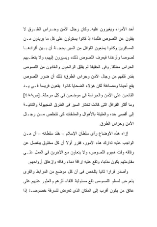 ‫ﺃﺤﺩ ﺍﻷﻤﺭﺍﺀ ﻭﻴﻐﻴﺭﻭﻥ ﻋﻠﻴﻪ. ﻭﻜﺎﻥ ﺭﺠﺎل ﺍﻷﻤﻥ ﻭﺤـﺭﺍﺱ ﺍﻟﻁـﺭﻕ ﻻ‬
‫ﻴﻘﻠﻭﻥ ﻋﻥ ﺍﻟﻠﺼﻭﺹ ﻅﻠ ‪‬ﺎ؛ ﺇﺫ ﻜﺎﻨﻭﺍ ﻴﺴﺘﻭﻟﻭﻥ ﻋﻠﻰ ﻜل ﻤﺎ ﻴﺭﻴﺩﻭﻥ ﻤـﻥ‬
                                        ‫ﻤ‬
‫ﺍﻟﻤﺴﺎﻓﺭﻴﻥ ﻭﻜﺎﻨﻭﺍ ﻴﻤﻨﻌﻭﻥ ﺍﻟﻘﻭﺍﻓل ﻤﻥ ﺍﻟﺴﻴﺭ ﺒﺤﺠـﺔ ﺃﻥ ﺒـﻴﻥ ﺃﻓﺭﺍﺩﻫـﺎ‬
‫ﻟﺼﻭ ‪‬ﺎ ﻭﺃﻭﻏﺎ ‪‬ﺍ ﻓﻴﻌﺭﻑ ﺍﻟﻠﺼﻭﺹ ﺫﻟﻙ، ﻭﻴﺴﻴﺭﻭﻥ ﺇﻟﻴﻬﻡ، ﻭﻻ ﻴﺘﻌﻘـﺒﻬﻡ‬
                                              ‫ﺩ‬        ‫ﺼ‬
‫ﺍﻟﺤﺭﺍﺱ ﻤﻁﻠ ﹰﺎ. ﻭﻓﻰ ﺍﻟﺤﻘﻴﻘﺔ ﻟﻡ ﻴﻘﻠﻕ ﺍﻟﺭﺍﺌﺤﻭﻥ ﻭﺍﻟﻐﺎﺩﻭﻥ ﻤﻥ ﺍﻟﻠﺼﻭﺹ‬
                                                  ‫ﻘ‬
‫ﺒﻘﺩﺭ ﻗﻠﻘﻬﻡ ﻤﻥ ﺭﺠﺎل ﺍﻷﻤﻥ ﻭﺤﺭﺍﺱ ﺍﻟﻁﺭﻕ؛ ﺫﻟﻙ ﺃﻥ ﻀﺭﺭ ﺍﻟﻠﺼﻭﺹ‬
‫ﻴﻘﻊ ﺃﺤﻴﺎﻨﺎ ﻭﻤﺼﺎﺩﻓﺔ ﻟﻜﻥ ﻫﺅﻻﺀ ﺍﻟﻀﺤﺎﻴﺎ ﻜﺎﻨﻭﺍ ﻴﻘﻌﻭﻥ ﻓﺭﻴﺴﺔ ﻓـﻰ ﻴـﺩ‬
‫ﺍﻟﻘﺎﺌﻤﻴﻥ ﻋﻠﻰ ﺍﻷﻤﻥ ﻭﺍﻟﺤﺭﺍﺴﺔ ﻓﻰ ﻤﻭﻀﻌﻴﻥ ﻓﻰ ﻜل ﻤﺭﺤﻠﺔ. ]ﺹ٨٨٤[‬
‫ﻭﻤﺎ ﺃﻜﺜﺭ ﺍﻟﻘﻭﺍﻓل ﺍﻟﺘﻰ ﻜﺎﻨﺕ ﺘﺨﺘﺎﺭ ﺍﻟﺴﻴﺭ ﻓﻰ ﺍﻟﻁﺭﻕ ﺍﻟﻤﺠﻬﻭﻟﺔ ﻭﺍﻟﻨﺎﺌﻴـﺔ‬
‫ﺇﻟﻰ ﺃﻗﺼﻰ ﺤﺩ، ﻭﺍﻟﻤﻠﻴﺌﺔ ﺒﺎﻷﻫﻭﺍل ﻭﺍﻟﻤﺸﻘﺎﺕ ﻜﻰ ﺘﺘﺨﻠﺹ ﻤـﻥ ﺭﺠـﺎل‬
                                            ‫ﺍﻷﻤﻥ ﻭﺤﺭﺍﺱ ﺍﻟﻁﺭﻕ.‬

‫ﺇﺯﺍﺀ ﻫﺫﻩ ﺍﻷﻭﻀﺎﻉ ﺭﺃﻯ ﺴﻠﻁﺎﻥ ﺍﻹﺴﻼﻡ – ﺨﻠﺩ ﺴﻠﻁﺎﻨﻪ – ﺃﻥ ﻤـﻥ‬
‫ﺍﻟﻭﺍﺠﺏ ﻋﻠﻴﻪ ﺘﺩﺍﺭﻙ ﻫﺫﻩ ﺍﻷﻤﻭﺭ، ﻓﻘﺭﺭ ﺃﻭﻻ ﺃﻥ ﻜل ﻤﺨﻠﻭﻕ ﻴﻨﻔﺼل ﻋﻥ‬
                     ‫ﹰ‬
‫ﺭﻓﺎﻗﻪ ﻭﻗﺕ ﻫﺠﻭﻡ ﺍﻟﻠﺼﻭﺹ، ﻭﻻ ﻴﺘﻌﺎﻭﻥ ﻤﻊ ﺍﻵﺨﺭﻴﻥ ﻓﻰ ﺍﻟﻌﻤل ﻋﻠـﻰ‬
  ‫ﻤﻘﺎﻭﻤﺘﻬﻡ ﻴﻜﻭﻥ ﻤﺫﻨ ‪‬ﺎ، ﻭﺘﻘﻊ ﻋﻠﻴﻪ ﺇﺭﺍﻗﺔ ﺩﻤﺎﺀ ﺭﻓﺎﻗﻪ ﻭﺇﺯﻫﺎﻕ ﺃﺭﻭﺍﺤﻬﻡ.‬
                                               ‫ﺒ‬

‫ﻭﺃﺼﺩﺭ ﻗﺭﺍ ‪‬ﺍ ﺜﺎﻨ ‪‬ﺎ ﻴﺘﻠﺨﺹ ﻓﻰ ﺃﻥ ﻜل ﻤﻭﻀﻊ ﻤﻥ ﺍﻟﻤﺭﺍﺒﻁ ﻭﺍﻟﻘﺭﻯ‬
                                       ‫ﺭ ﻴ‬
‫ﻴﺘﻌﺭﺽ ﻟﺴﻁﻭ ﺍﻟﻠﺼﻭﺹ ﺘﻘﻊ ﻤﺴﺌﻭﻟﻴﺔ ﺍﻗﺘﻔﺎﺀ ﺃﺜﺭﻫﻡ ﻭﺍﻟﻌﺜﻭﺭ ﻋﻠﻴﻬﻡ ﻋﻠﻰ‬
‫ﻋﺎﺘﻕ ﻤﻥ ﻴﻜﻭﻥ ﺃﻗﺭﺏ ﺇﻟﻰ ﺍﻟﻤﻜﺎﻥ ﺍﻟﺫﻯ ﺘﻌﺭﺽ ﻟﻠﺴﺭﻗﺔ ﺨﺼﻭ ‪‬ـﺎ ﺇﺫﺍ‬
      ‫ﺼ‬
 