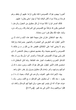 ‫ُﺨﺒﺭﻭﺍ ﺒﻬﺠﻭﻡ ﻫﺅﻻﺀ ﺍﻟﻠﺼﻭﺹ؛ ﻓﺈﻨﻪ ﻴﻜﻭﻥ ﻟﺯﺍﻤﺎ ﻋﻠﻴﻬﻡ ﺃﻥ ﻴﺘﻌﻘﺒـﻭﻫﻡ‬
                                                           ‫ﺃ‬
     ‫ﻓﺭﺴﺎﻨﺎ ﻭﺭﺠﺎﻻ ﺴﻭﺍﺀ ﺃﻜﺎﻥ ﺍﻟﻭﻗﺕ ﻟﻴﻼ ﺃﻡ ﻨﻬﺎ ‪‬ﺍ ﺤﺘﻰ ﻴﻌﺜﺭﻭﺍ ﻋﻠﻴﻬﻡ.‬
                        ‫ﺭ‬        ‫ﹰ‬

‫ﻜﺫﻟﻙ ﺃﺼﺩﺭ ﻗﺭﺍ ‪‬ﺍ ﺜﺎﻟ ﹰﺎ ﻤﺅﺩﺍﻩ ﺃﻥ ﻜل ﻤﺨﻠﻭﻕ ﻤﻥ ﺍﻟﻤﻐﻭل ﻭﺍﻟﺭﻋﺎﻴـﺎ‬
                                       ‫ﺭ ﺜ‬
‫ﺍﻟﻤﺴﻠﻤﻴﻥ ﻴﻜﻭﻥ ﻗﺩ ﺘﻭﺍﻁﺄ ﻤﻊ ﺍﻟﻠﺼﻭﺹ ﻓﻰ ﺍﻟﻤﺭﺍﺒﻁ ﻭﺍﻟﻘـﺭﻯ ﻭﺍﻟﻤـﺩﻥ،‬
                             ‫ﻭﺜﺒﺕ ﻋﻠﻴﻪ ﺫﻟﻙ ﻴﻘﺘل ﻓﻭ ‪‬ﺍ ﺩﻭﻥ ﻤﺤﺎﺒﺎﺓ.‬
                                          ‫ﺭ‬

‫ﻭﻗﺩ ﻋﻬﺩ ﺍﻟﺴﻠﻁﺎﻥ ﻏﺎﺯﺍﻥ ﺨﺎﻥ ﺒﻤﻬﻤﺔ ﺘﻨﻔﻴﺫ ﻫﺫﻩ ﺍﻹﺠـﺭﺍﺀﺍﺕ ﺇﻟـﻰ‬
‫ﺍﻷﻤﻴﺭ ﺃﻴﺘﻘﻭل ﺃﺤﺩ ﺍﻟﻤﻘﺭﺒﻴﻥ ﺇﻟﻰ ﺍﻟﺤﻀﺭﺓ، ﻭﺍﻟﻤﺸﻬﻭﺭ ﺒﺼﺭﺍﺤﺘﻪ ﻭﻨﺯﺍﻫﺘﻪ‬
‫ﻭﻫﻭ ﻻ ﻴﺤﺎﺒﻰ ﺃﺤﺩﺍ ﻋﻠﻰ ﺍﻹﻁﻼﻕ، ﻓﻘﺒﺽ ﻋﻠـﻰ ﻜﺜﻴـﺭ ﻤـﻥ ﻁﺎﺌﻔـﺔ‬
‫ﺍﻟﻠﺼﻭﺹ ﻭﺃﻋﺩﻤﻬﻡ ﺠﻤﻴ ‪‬ﺎ، ﻭﻗﺩ ﺒﻌ ‪‬ﻬﻡ ﻨﺼﻔﻴﻥ، ﻭﺠﻌل ﺍﻟﺸﺨﺹ ﺍﻟـﺫﻯ‬
                          ‫‪ ‬ﻀ‬        ‫ﻌ‬
‫ﻜﺎﻥ ﻴﺸﻰ ﺒﻬﺅﻻﺀ ﺍﻟﻠﺼﻭﺹ "ﻁﺭﺨﺎﻨﺎ"، ﻭﺃﺼﺩﺭ ﺃﻤﺭﺍ ﺒﺄﻥ ﻴﻜـﻭﻥ ﺸـﻐﻠﻪ‬
‫ﺍﻟﺸﺎﻏل ﺍﻟﺘﺤﺭﻯ ﻭﺍﺴﺘﻘﺼﺎﺀ ﺃﺨﺒﺎﺭ ﻫﺫﻩ ﺍﻟﻁﺎﺌﻔﺔ. ﻭﻟﻤﺎ ﻜﺎﻥ ﺍﻟﺴﻠﻁﺎﻥ ﻗـﺩ‬
‫ﺍﺴﺘﺤﺴﻥ ﺇﻗﺩﺍﻡ ﺍﻷﻤﻴﺭ ﺃﻴﺘﻘﻭل ﻋﻠﻰ ﻗﺘل ﻫﺅﻻﺀ ﺍﻟﻠﺼـﻭﺹ، ﻤﻨﺤـﻪ ﻜـل‬
 ‫ﺃﻤﻭﺍﻟﻬﻡ ﻭﺩﻭﺍﺒﻬﻡ، ﻭﺃﻤﺭ ﺒﺈﻋﺩﺍﻡ ﻜل ﻤﺨﻠﻭﻕ ﻴﺴﺭﻕ ﻭﻟﻭ ﺒﻘﺩﺭ ﺩﺍﻨﻕ ﻭﺍﺤﺩ.‬

‫ﺒﻬﺫﻩ ﺍﻹﺠﺭﺍﺀﺍﺕ ﻅﻬﺭ ﺍﻟﺨﻭﻑ ﻭﺍﻟﺭﻋﺏ ﻓﻰ ﺍﻟﺒﻼﺩ، ﺒﺤﻴﺙ ﺇﻨـﻪ ﻟـﻡ‬
‫ﻴﺠﺭﺅ - ﺒﻌﺩ ﺫﻟﻙ - ﺃﻯ ﻤﺨﻠﻭﻕ ﻋﻠﻰ ﺍﻟﺘﻭﺍﻁﺅ ﻤـﻊ ﺍﻟﻠﺼـﻭﺹ. ﻭﻟﻤـﺎ‬
‫ﻋﺭﻑ ﻫﺅﻻﺀ ﺃﻨﻪ ﻟﻥ ﻴﺘﻴﺴﺭ ﻟﻬﻡ ﻤﻌﻴﻥ، ﻭﻟﻥ ﺘﺘﻬﻴﺄ ﻟﻬﻡ ﺍﻟﻭﺴﺎﺌل ﻭﺍﻟﻤﻘـﺎﻡ،‬
                 ‫ﻗﻠﻠﻭﺍ ﺴﺭﻗﺎﺘﻬﻡ ﻭﺴﺎﺩ ﺍﻷﻤﻥ ﺇﻟﻰ ﺤﺩ ﻜﺒﻴﺭ. ]ﺹ٩٨٤[.‬
 