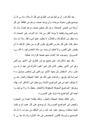 ‫ﺒﻌﺩ ﺫﻟﻙ ﻗﺭﺭ ﺃﻥ ﻴﺭﺍﺒﻁ ﺤﺭﺍﺱ ﺍﻟﻁﺭﻕ ﻓﻰ ﻜل ﺍﻟـﺒﻼﺩ، ﻭﻓـﻰ ﻜـل‬
‫ﻤﻭﻀﻊ ﻴﻜﻭﻥ ﻤﺨﻭ ﹰﺎ ﻤﻭﺤ ﹰﺎ، ﻭﺃﻥ ﻴﺅﺨﺫ ﻨﺼﻑ ﺩﺭﻫﻡ ﻤﻥ ﺍﻟﻘﺎﻓﻠﺔ ﻋﻥ ﻜل‬
                                     ‫ﺸ‬      ‫ﻓ‬
‫ﺃﺭﺒﻌﺔ ﻤﻥ ﺍﻟﺤﻤﻴﺭ ﺍﻟﻤﺤﻤﻠﺔ، ﻭﻋﻥ ﻜل ﺠﻤﻠﻴﻥ ﻨﺼﻑ ﺩﺭﻫﻡ ﺃﻴﻀﺎ، ﻭﺫﻟـﻙ‬
‫ﺒﺎﺴﻡ ﺍﻟﻀﺭﻴﺒﺔ ﻭﻗﻁ ‪‬ﺎ ﻻ ﻴﺅﺨﺫ ﺃﻜﺜﺭ ﻤﻥ ﻫﺫﺍ. ﺃﻤﺎ ﺍﻟﺩﻭﺍﺏ ﻏﻴﺭ ﺍﻟﻤﺤﻤﻠـﺔ،‬
                                              ‫ﻌ‬
‫ﻭﻤﺎ ﻴﻨﻘل ﻤﻥ ﺍﻟﻤﺄﻜﻭﻻﺕ ﻭﺍﻟﻐﻼل، ﻻ ﻴﻁﻠﺏ ﻋﻨﻬﺎ ﺸﻰﺀ ﻗﻁ. ﻭﺇﺫﺍ ﺤـﺩﺙ‬
‫ﺴﻁﻭ ﻓﺈﻨﻪ ﻋﻠﻰ ﻜل ﺤﺎﺭﺱ ﻟﻠﻁﺭﻴﻕ ﻴﻜﻭﻥ ﺃﻗﺭﺏ ﻤﻥ ﻤﻜﺎﻥ ﺍﻟﻭﺍﻗﻌـﺔ ﺃﻥ‬
‫ﻴﻘﺒﺽ ﻋﻠﻰ ﺍﻟﻠﺹ، ﻭﺇﻻ ﻓﻌﻠﻴﻪ ﺃﻥ ﻴﺴﺩﺩ ﻤﻥ ﻤﺎﻟﻪ ﺍﻟﺨﺎﺹ ﻗﻴﻤـﺔ ﺍﻟﺸـﻰﺀ‬
          ‫ﺍﻟﻤﺴﺭﻭﻕ. ﻭﺒﻤﻭﺠﺏ ﻫﺫﺍ ﺃﺨﺫﺕ ﻤﻨﻬﻡ ﺠﻤﻴ ‪‬ﺎ ﺇﻗﺭﺍﺭﺍﺕ ﺨﻁﻴﺔ.‬
                         ‫ﻌ‬

‫ﻭﻗﺩ ﻋﻬﺩ ﺒﺎﻹﺸﺭﺍﻑ ﻋﻠﻰ ﺠﻤﻴﻊ ﺤﺭﺍﺱ ﺍﻟﻁﺭﻕ ﺇﻟﻰ ﺍﻷﻤﻴﺭ ﺒﻭﺭﺍﻟﻐﻰ‬
‫ﻭﻫﻭ ﺍﺒﻥ ﺍﻷﻤﻴﺭ ﺠﻨﻘﻭﺭ ﺍﻟﺫﻯ ﻜﺎﻥ ﺃﻤﻴ ‪‬ﺍ ﻜﺒﻴ ‪‬ﺍ ﻟﻠﺩﺭﻙ ﻓﻰ ﻋﻬﺩ ﺃﺭﻏـﻭﻥ‬
                     ‫ﺭ ﺭ‬
‫ﺨﺎﻥ. ﻭﺃﻤﺭ ﺍﻟﺴﻠﻁﺎﻥ ﺒﺄﻥ ﻴﻌﻬﺩ ﺍﻷﻤﻴﺭ ﺒﻭﺭﺍﻟﻐﻰ ﺇﻟﻰ ﺸﺨﺹ ﻤﻭﺜﻭﻕ ﺒـﻪ‬
‫ﻟﺤﺭﺍﺴﺔ ﻜل ﻁﺭﻴﻕ. ﻭﺍﻟﺒﺎﻋﺙ ﻋﻠﻰ ﺫﻟﻙ ﻫﻭ ﺍﺘﺨﺎﺫ ﺍﻟﺤﻴﻁﺔ ﻭﺍﻟﺤﺫﺭ ﺤﺘـﻰ‬
‫ﻻ ﻴﺘﻭﻗﻑ ﺍﻟﺤﺭﺍﺱ ﻓﻰ ﺍﻟﻤﻭﺍﻀﻊ ﺍﻵﻤﻨﺔ، ﻭﻴﺭﺍﺒﻁﻭﺍ ﻓﻰ ﺍﻷﻤﺎﻜﻥ ﺍﻟﺴـﻬﻠﺔ،‬
‫ﻭﻴﺘﺭﻜﻭﺍ ﺍﻟﻤﻭﺍﻀﻊ ﺍﻟﻤﺨﻭﻓﺔ ﺍﻟﻤﺤﻔﻭﻓﺔ ﺒﺎﻷﺨﻁﺎﺭ ﻤﻌﻁﻠـﺔ، ﻭﻻ ﻴﺭﺍﺒﻁـﻭﺍ‬
                        ‫ﺃﻴﻀﺎ ﻓﻰ ﺍﻟﻤﻭﺍﻀﻊ ﻤﺩﺓ ﺘﺯﻴﺩ ﻋﻠﻰ ﺍﻟﻀﺭﻭﺭﺓ.‬

‫ﻭﺃﻤﺭ ﻜﺫﻟﻙ ﺒﺎﺘﺨﺎﺫ ﺍﻟﺤﻴﻁﺔ ﻭﺍﻟﺤﺫﺭ، ﻭﺫﻟﻙ ﺒﺈﻗﺎﻤﺔ ﺃﻋﻤﺩﺓ ﻤﻥ ﺍﻟﺤﺠﺎﺭﺓ‬
‫ﻭﺍﻟﺠﺹ ﻓﻰ ﺍﻟﻤﻭﺍﻀﻊ ﺍﻟﻀﺭﻭﺭﻴﺔ. ﺜﻡ ﻴﻭﻀﻊ ﻋﻠﻰ ﻜل ﻋﻤﻭﺩ ﻟﻭﺡ ﻤﺜﺒﺕ‬
‫ﺘﺜﺒﻴ ﹰﺎ ﻤﺤﻜ ‪‬ﺎ، ﻭﻴﺴﺠل ﻋﻠﻴﻪ ﻋﺩﺩ ﺍﻟﺤـﺭﺍﺱ ﺍﻟﻤﻜﻠﻔـﻴﻥ ﺒﺤﺭﺍﺴـﺔ ﺫﻟـﻙ‬
                                                ‫ﻤ‬      ‫ﺘ‬
‫ﺍﻟﻤﻭﻀﻊ، ﻭﺸﺭﻭﻁ ﺍﻟﻘﺎﻨﻭﻥ ﺍﻟﻤﺨﺼﺹ ﻓﻰ ﻫﺫﺍ ﺍﻟﺸﺄﻥ؛ ﻭﺫﻟـﻙ ﺤﺘـﻰ ﻻ‬
 