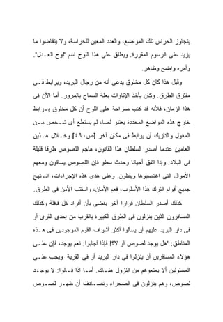 ‫ﻴﺘﺠﺎﻭﺯ ﺍﻟﺤﺭﺍﺱ ﺘﻠﻙ ﺍﻟﻤﻭﺍﻀﻊ، ﻭﺍﻟﻌﺩﺩ ﺍﻟﻤﻌﻴﻥ ﻟﻠﺤﺭﺍﺴﺔ، ﻭﻻ ﻴﺘﻘﺎﻀﻭﺍ ﻤﺎ‬
‫ﻴﺯﻴﺩ ﻋﻠﻰ ﺍﻟﺭﺴﻭﻡ ﺍﻟﻤﻘﺭﺭﺓ. ﻭﻴﻁﻠﻕ ﻋﻠﻰ ﻫﺫﺍ ﺍﻟﻠﻭﺡ ﺍﺴﻡ "ﻟﻭﺡ ﺍﻟﻌـﺩل".‬
                                            ‫ﻭﺃﻤﺭﻩ ﻭﺍﻀﺢ ﻭﻅﺎﻫﺭ.‬

‫ﻭﻗﺒل ﻫﺫﺍ ﻜﺎﻥ ﻜل ﻤﺨﻠﻭﻕ ﻴﺩﻋﻰ ﺃﻨﻪ ﻤﻥ ﺭﺠﺎل ﺍﻟﺒﺭﻴﺩ، ﻭﻴﺭﺍﺒﻁ ﻓـﻰ‬
‫ﻤﻔﺘﺭﻕ ﺍﻟﻁﺭﻕ. ﻭﻜﺎﻥ ﻴﺄﺨﺫ ﺍﻹﺘﺎﻭﺍﺕ ﺒﻌﻠﺔ ﺍﻟﺴﻤﺎﺡ ﺒﺎﻟﻤﺭﻭﺭ. ﺃﻤﺎ ﺍﻵﻥ ﻓﻰ‬
‫ﻫﺫﺍ ﺍﻟﺯﻤﺎﻥ، ﻓﻸﻨﻪ ﻗﺩ ﻜﺘﺏ ﺼﺭﺍﺤﺔ ﻋﻠﻰ ﺍﻟﻠﻭﺡ ﺃﻥ ﻜل ﻤﺨﻠﻭﻕ ﻴـﺭﺍﺒﻁ‬
‫ﺨﺎﺭﺝ ﻫﺫﻩ ﺍﻟﻤﻭﺍﻀﻊ ﺍﻟﻤﺤﺩﺩﺓ ﻴﻌﺘﺒﺭ ﻟ ‪‬ﺎ، ﻟﻡ ﻴﺴﺘﻁﻊ ﺃﻯ ﺸـﺨﺹ ﻤـﻥ‬
                       ‫ﺼ‬
‫ﺍﻟﻤﻐﻭل ﻭﺍﻟﺘﺎﺯﻴﻙ ﺃﻥ ﻴﺭﺍﺒﻁ ﻓﻰ ﻤﻜﺎﻥ ﺁﺨﺭ ]ﺹ٠٩٤[ ﻭﺨـﻼل ﻫـﺫﻴﻥ‬
‫ﺍﻟﻌﺎﻤﻴﻥ ﻋﻨﺩﻤﺎ ﺃﺼﺩﺭ ﺍﻟﺴﻠﻁﺎﻥ ﻫﺫﺍ ﺍﻟﻘﺎﻨﻭﻥ، ﻫﺎﺠﻡ ﺍﻟﻠﺼﻭﺹ ﻁﺭ ﹰﺎ ﻗﻠﻴﻠﺔ‬
       ‫ﻗ‬
‫ﻓﻰ ﺍﻟﺒﻼﺩ. ﻭﺇﺫﺍ ﺍﺘﻔﻕ ﺃﺤﻴﺎﻨﺎ ﻭﺤﺩﺙ ﺴﻁﻭ ﻓﺈﻥ ﺍﻟﻠﺼﻭﺹ ﻴﺴﺎﻗﻭﻥ ﻭﻤﻌﻬﻡ‬
‫ﺍﻷﻤﻭﺍل ﺍﻟﺘﻰ ﺍﻏﺘﺼﺒﻭﻫﺎ ﻭﻴﻘﺘﻠﻭﻥ. ﻭﻋﻠﻰ ﻫﺩﻯ ﻫﺫﻩ ﺍﻹﺠﺭﺍﺀﺍﺕ، ﺍﻨـﺘﻬﺞ‬
‫ﺠﻤﻴﻊ ﺃﻗﻭﺍﻡ ﺍﻟﺘﺭﻙ ﻫﺫﺍ ﺍﻷﺴﻠﻭﺏ، ﻓﻌﻡ ﺍﻷﻤﺎﻥ، ﻭﺍﺴﺘﺘﺏ ﺍﻷﻤﻥ ﻓﻰ ﺍﻟﻁﺭﻕ.‬

‫ﻜﺫﻟﻙ ﺃﺼﺩﺭ ﺍﻟﺴﻠﻁﺎﻥ ﻗﺭﺍ ‪‬ﺍ ﺁﺨﺭ ﻴﻘﻀﻰ ﺒﺄﻥ ﺃﻓﺭﺍﺩ ﻜل ﻗﺎﻓﻠﺔ ﻭﻜﺫﻟﻙ‬
                                   ‫ﺭ‬
‫ﺍﻟﻤﺴﺎﻓﺭﻭﻥ ﺍﻟﺫﻴﻥ ﻴﻨﺯﻟﻭﻥ ﻓﻰ ﺍﻟﻁﺭﻕ ﺍﻟﻜﺒﻴﺭﺓ ﺒﺎﻟﻘﺭﺏ ﻤﻥ ﺇﺤﺩﻯ ﺍﻟﻘﺭﻯ ﺃﻭ‬
‫ﻓﻰ ﺩﺍﺭ ﺍﻟﺒﺭﻴﺩ ﻋﻠﻴﻬﻡ ﺃﻥ ﻴﺴﺄﻟﻭﺍ ﺃﻜﺜﺭ ﺃﺸﺭﺍﻑ ﺍﻟﻘﻭﻡ ﺍﻟﻤﻭﺠﻭﺩﻴﻥ ﻓﻰ ﻫـﺫﻩ‬
‫ﺍﻟﻤﻨﺎﻁﻕ: "ﻫل ﻴﻭﺠﺩ ﻟﺼﻭﺹ ﺃﻭ ﹰ؟! ﻓﺈﺫﺍ ﺃﺠﺎﺒﻭﺍ: ﻨﻌﻡ ﻴﻭﺠﺩ، ﻓﺈﻥ ﻋﻠـﻰ‬
                                  ‫ﻻ‬
‫ﻫﺅﻻﺀ ﺍﻟﻤﺴﺎﻓﺭﻴﻥ ﺃﻥ ﻴﻨﺯﻟﻭﺍ ﻓﻰ ﺩﺍﺭ ﺍﻟﺒﺭﻴﺩ ﺃﻭ ﻓﻰ ﺍﻟﻘﺭﻴﺔ. ﻭﻴﺠﺏ ﻋﻠـﻰ‬
‫ﺍﻟﻤﺴﺌﻭﻟﻴﻥ ﺃﻻ ﻴﻤﻨﻌﻭﻫﻡ ﻤﻥ ﺍﻟﻨﺯﻭل ﻫﻨـﺎﻙ. ﺃﻤـﺎ ﺇﺫﺍ ﻗـﺎﻟﻭﺍ: ﻻ ﻴﻭﺠـﺩ‬
‫ﻟﺼﻭﺹ، ﻭﻫﻡ ﻴﻨﺯﻟﻭﻥ ﻓﻰ ﺍﻟﺼﺤﺭﺍﺀ ﻭﺘﺼـﺎﺩﻑ ﺃﻥ ﻅﻬـﺭ ﻟﺼـﻭﺹ‬
 