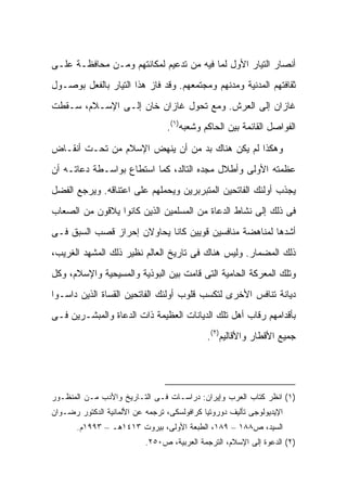 ‫ﺃﻨﺼﺎﺭ ﺍﻟﺘﻴﺎﺭ ﺍﻷﻭل ﻟﻤﺎ ﻓﻴﻪ ﻤﻥ ﺘﺩﻋﻴﻡ ﻟﻤﻜﺎﻨﺘﻬﻡ ﻭﻤـﻥ ﻤﺤﺎﻓﻅـﺔ ﻋﻠـﻰ‬
‫ﺜﻘﺎﻓﺘﻬﻡ ﺍﻟﻤﺩﻨﻴﺔ ﻭﻤﺩﻨﻬﻡ ﻭﻤﺠﺘﻤﻌﻬﻡ. ﻭﻗﺩ ﻓﺎﺯ ﻫﺫﺍ ﺍﻟﺘﻴﺎﺭ ﺒﺎﻟﻔﻌل ﺒﻭﺼـﻭل‬
‫ﻏﺎﺯﺍﻥ ﺇﻟﻰ ﺍﻟﻌﺭﺵ. ﻭﻤﻊ ﺘﺤﻭل ﻏﺎﺯﺍﻥ ﺨﺎﻥ ﺇﻟـﻰ ﺍﻹﺴـﻼﻡ، ﺴـﻘﻁﺕ‬
                                 ‫ﺍﻟﻔﻭﺍﺼل ﺍﻟﻘﺎﺌﻤﺔ ﺒﻴﻥ ﺍﻟﺤﺎﻜﻡ ﻭﺸﻌﺒﻪ)١(.‬

‫ﻭﻫﻜﺫﺍ ﻟﻡ ﻴﻜﻥ ﻫﻨﺎﻙ ﺒﺩ ﻤﻥ ﺃﻥ ﻴﻨﻬﺽ ﺍﻹﺴﻼﻡ ﻤﻥ ﺘﺤـﺕ ﺃﻨﻘـﺎﺽ‬
‫ﻋﻅﻤﺘﻪ ﺍﻷﻭﻟﻰ ﻭﺃﻁﻼل ﻤﺠﺩﻩ ﺍﻟﺘﺎﻟﺩ، ﻜﻤﺎ ﺍﺴﺘﻁﺎﻉ ﺒﻭﺍﺴـﻁﺔ ﺩﻋﺎﺘـﻪ ﺃﻥ‬
‫ﻴﺠﺫﺏ ﺃﻭﻟﺌﻙ ﺍﻟﻔﺎﺘﺤﻴﻥ ﺍﻟﻤﺘﺒﺭﺒﺭﻴﻥ ﻭﻴﺤﻤﻠﻬﻡ ﻋﻠﻰ ﺍﻋﺘﻨﺎﻗﻪ. ﻭﻴﺭﺠﻊ ﺍﻟﻔﻀل‬
‫ﻓﻰ ﺫﻟﻙ ﺇﻟﻰ ﻨﺸﺎﻁ ﺍﻟﺩﻋﺎﺓ ﻤﻥ ﺍﻟﻤﺴﻠﻤﻴﻥ ﺍﻟﺫﻴﻥ ﻜﺎﻨﻭﺍ ﻴﻼﻗﻭﻥ ﻤﻥ ﺍﻟﺼﻌﺎﺏ‬
‫ﺃﺸﺩﻫﺎ ﻟﻤﻨﺎﻫﻀﺔ ﻤﻨﺎﻓﺴﻴﻥ ﻗﻭﻴﻴﻥ ﻜﺎﻨﺎ ﻴﺤﺎﻭﻻﻥ ﺇﺤﺭﺍﺯ ﻗﺼﺏ ﺍﻟﺴﺒﻕ ﻓـﻰ‬
‫ﺫﻟﻙ ﺍﻟﻤﻀﻤﺎﺭ. ﻭﻟﻴﺱ ﻫﻨﺎﻙ ﻓﻰ ﺘﺎﺭﻴﺦ ﺍﻟﻌﺎﻟﻡ ﻨﻅﻴﺭ ﺫﻟﻙ ﺍﻟﻤﺸﻬﺩ ﺍﻟﻐﺭﻴﺏ،‬
‫ﻭﺘﻠﻙ ﺍﻟﻤﻌﺭﻜﺔ ﺍﻟﺤﺎﻤﻴﺔ ﺍﻟﺘﻰ ﻗﺎﻤﺕ ﺒﻴﻥ ﺍﻟﺒﻭﺫﻴﺔ ﻭﺍﻟﻤﺴﻴﺤﻴﺔ ﻭﺍﻹﺴﻼﻡ، ﻭﻜل‬
‫ﺩﻴﺎﻨﺔ ﺘﻨﺎﻓﺱ ﺍﻷﺨﺭﻯ ﻟﺘﻜﺴﺏ ﻗﻠﻭﺏ ﺃﻭﻟﺌﻙ ﺍﻟﻔﺎﺘﺤﻴﻥ ﺍﻟﻘﺴﺎﺓ ﺍﻟﺫﻴﻥ ﺩﺍﺴـﻭﺍ‬
‫ﺒﺄﻗﺩﺍﻤﻬﻡ ﺭﻗﺎﺏ ﺃﻫل ﺘﻠﻙ ﺍﻟﺩﻴﺎﻨﺎﺕ ﺍﻟﻌﻅﻴﻤﺔ ﺫﺍﺕ ﺍﻟﺩﻋﺎﺓ ﻭﺍﻟﻤﺒﺸـﺭﻴﻥ ﻓـﻰ‬
                                             ‫ﺠﻤﻴﻊ ﺍﻷﻗﻁﺎﺭ ﻭﺍﻷﻗﺎﻟﻴﻡ)٢(.‬




‫)١( ﺍﻨﻅﺭ ﻜﺘﺎﺏ ﺍﻟﻌﺭﺏ ﻭﺇﻴﺭﺍﻥ: ﺩﺭﺍﺴـﺎﺕ ﻓـﻰ ﺍﻟﺘـﺎﺭﻴﺦ ﻭﺍﻷﺩﺏ ﻤـﻥ ﺍﻟﻤﻨﻅـﻭﺭ‬
‫ﺍﻹﻴﺩﻴﻭﻟﻭﺠﻰ ﺘﺄﻟﻴﻑ ﺩﻭﺭﻭﺘﻴﺎ ﻜﺭﺍﻓﻭﻟﺴﻜﻰ، ﺘﺭﺠﻤﻪ ﻋﻥ ﺍﻷﻟﻤﺎﻨﻴﺔ ﺍﻟﺩﻜﺘﻭﺭ ﺭﻀـﻭﺍﻥ‬
       ‫ﺍﻟﺴﻴﺩ، ﺹ٨٨١ – ٩٨١، ﺍﻟﻁﺒﻌﺔ ﺍﻷﻭﻟﻰ، ﺒﻴﺭﻭﺕ ٣١٤١ﻫـ – ٣٩٩١ﻡ.‬
                           ‫)٢( ﺍﻟﺩﻋﻭﺓ ﺇﻟﻰ ﺍﻹﺴﻼﻡ، ﺍﻟﺘﺭﺠﻤﺔ ﺍﻟﻌﺭﺒﻴﺔ، ﺹ٠٥٢.‬
 