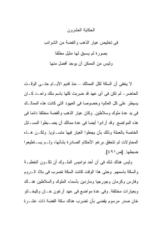 ‫ﺍﻟﺤﻜﺎﻴﺔ ﺍﻟﻌﺸﺭﻭﻥ‬

           ‫ﻓﻰ ﺘﺨﻠﻴﺹ ﻋﻴﺎﺭ ﺍﻟﺫﻫﺏ ﻭﺍﻟﻔﻀﺔ ﻤﻥ ﺍﻟﺸﻭﺍﺌﺏ‬

                 ‫ﺒﺼﻭﺭﺓ ﻟﻡ ﻴﺴﺒﻕ ﻟﻬﺎ ﻤﺜﻴل ﻤﻁﻠ ﹰﺎ‬
                  ‫ﻘ‬

              ‫ﻭﻟﻴﺱ ﻤﻥ ﺍﻟﻤﻤﻜﻥ ﺃﻥ ﻴﻭﺠﺩ ﺃﻓﻀل ﻤﻨﻬﺎ‬



‫ﻻ ﻴﺨﻔﻰ ﺃﻥ ﺍﻟﺴﻜﺔ ﻟﻜل ﺍﻟﻤﻤﺎﻟﻙ – ﻤﻨﺫ ﻗﺩﻴﻡ ﺍﻷﻴـﺎﻡ ﺤﺘـﻰ ﺍﻟﻭﻗـﺕ‬
‫ﺍﻟﺤﺎﻀﺭ– ﻟﻡ ﺘﻜﻥ ﻓﻰ ﺃﻯ ﻋﻬﺩ ﻗﺩ ﻀﺭﺒﺕ ﻜﻠﻬﺎ ﺒﺎﺴﻡ ﻤﻠﻙ ﻭﺍﺤـﺩ ﻜـﺎﻥ‬
‫ﻴﺴﻴﻁﺭ ﻋﻠﻰ ﻜل ﺍﻟﻌﺎﻟﻡ؛ ﻭﺨﺼﻭ ‪‬ﺎ ﻓﻰ ﺍﻟﻌﻬﻭﺩ ﺍﻟﺘﻰ ﻜﺎﻨﺕ ﻫﺫﻩ ﺍﻟﻤﻤﺎﻟـﻙ‬
                                  ‫ﺼ‬
‫ﻓﻰ ﻴﺩ ﻋﺩﺓ ﻤﻠﻭﻙ ﻭﺴﻼﻁﻴﻥ. ﻭﻜﺎﻥ ﻋﻴﺎﺭ ﺍﻟﺫﻫﺏ ﻭﺍﻟﻔﻀﺔ ﻤﺨﺘﻠ ﹰﺎ ﺩﺍﺌ ‪‬ﺎ ﻓﻰ‬
    ‫ﻔ ﻤ‬
‫ﻫﺫﻩ ﺍﻟﻤﻭﺍﻀﻊ. ﻭﻗﺩ ﺃﺭﺍﺩﻭﺍ ﺃﻴﻀﺎ ﻓﻰ ﻋﺩﺓ ﻤﻤﺎﻟﻙ ﺃﻥ ﻴﻀـﺒﻁﻭﺍ ﺍﻟﻤﺴـﺎﺌل‬
‫ﺍﻟﺨﺎﺼﺔ ﺒﺎﻟﻌﻤﻠﺔ ﻭﺫﻟﻙ ﺒﺄﻥ ﻴﺠﻌﻠﻭﺍ ﺍﻟﻌﻴﺎﺭ ﻓﻴﻬﺎ ﻤﺘﺴـﺎﻭﻴﺎ. ﻭﻟﻜـﻥ ﻫـﺫﻩ‬
‫ﺍﻟﻤﺤﺎﻭﻻﺕ ﻟﻡ ﺘﺘﺤﻘﻕ ﺒﺭﻏﻡ ﺍﻷﺤﻜﺎﻡ ﺍﻟﺼﺎﺩﺭﺓ ﺒﺸﺄﻨﻬﺎ، ﻭﻟـﻡ ﻴﺴـﺘﻁﻴﻌﻭﺍ‬
                                            ‫ﻀﺒﻁﻬﺎ. ]ﺹ١٩٤[.‬

‫ﻭﻟﻴﺱ ﻫﻨﺎﻙ ﺸﻙ ﻓﻰ ﺃﻥ ﺃﺤﺩ ﻨﻭﺍﻤﻴﺱ ﺍﻟﻤﻠـﻭﻙ ﺃﻥ ﺘﻜـﻭﻥ ﺍﻟﺨﻁﺒـﺔ‬
‫ﻭﺍﻟﺴﻜﺔ ﺒﺎﺴﻤﻬﻡ. ﻭﺤﺘﻰ ﻫﺫﺍ ﺍﻟﻭﻗﺕ ﻜﺎﻨﺕ ﺍﻟﺴﻜﺔ ﺘﻀﺭﺏ ﻓﻰ ﺒﻼﺩ ﺍﻟـﺭﻭﻡ‬
‫ﻭﻓﺎﺭﺱ ﻭﻜﺭﻤﺎﻥ ﻭﺠﻭﺭﺠﻴﺎ ﻭﻤﺎﺭﺩﻴﻥ ﺒﺄﺴﻤﺎﺀ ﺍﻟﻤﻠﻭﻙ ﻭﺍﻟﺴﻼﻁﻴﻥ ﻫﻨـﺎﻙ‬
‫ﻭﺒﻌﻴﺎﺭﺍﺕ ﻤﺨﺘﻠﻔﺔ. ﻭﻓﻰ ﻋﺩﺓ ﻤﻭﺍﻀﻊ ﻓﻰ ﻋﻬﺩ ﺃﺭﻏﻭﻥ ﺨـﺎﻥ ﻭﻜﻴﺨـﺎﺘﻭ‬
‫ﺨﺎﻥ ﺼﺩﺭ ﻤﺭﺴﻭﻡ ﻴﻘﻀﻰ ﺒﺄﻥ ﺘﻀﺭﺏ ﻫﻨﺎﻙ ﺴﻜﺔ ﺍﻟﻔﻀﺔ ﺫﺍﺕ ﻋﺸـﺭﺓ‬
 