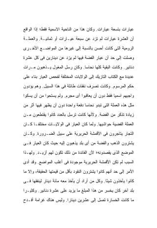 ‫ﻋﻴﺎﺭﺍﺕ ﺒﺘﺴﻌﺔ ﻋﻴﺎﺭﺍﺕ. ﻭﻜﺎﻥ ﻫﺫﺍ ﻤﻥ ﺍﻟﻨﺎﺤﻴﺔ ﺍﻻﺴﻤﻴﺔ ﻓﻘﻁ؛ ﺇﺫﺍ ﺍﻟﻭﺍﻗﻊ‬
‫ﺃﻥ ﺍﻟﻌﺸﺭﺓ ﻋﻴﺎﺭﺍﺕ ﻟﻡ ﺘﺯﺩ ﻋﻥ ﺴﺒﻌﺔ ﻋﻴـﺎﺭﺍﺕ ﺃﻭ ﺜﻤﺎﻨﻴـﺔ. ﻭﺍﻟﻌﻤﻠـﺔ‬
‫ﺍﻟﺭﻭﻤﻴﺔ ﺍﻟﺘﻰ ﻜﺎﻨﺕ ﺃﺤﺴﻥ ﺒﺎﻟﻨﺴﺒﺔ ﺇﻟﻰ ﻏﻴﺭﻫﺎ ﻤﻥ ﺍﻟﻤﻭﺍﻀـﻊ ﺍﻷﺨـﺭﻯ‬
‫ﻭﺼﻠﺕ ﺇﻟﻰ ﺤﺩ ﺃﻥ ﻋﻴﺎﺭ ﺍﻟﻔﻀﺔ ﻓﻴﻬﺎ ﻟﻡ ﻴﺯﺩ ﻋﻥ ﺩﻴﻨﺎﺭﻴﻥ ﻓﻰ ﻜل ﻋﺸﺭﺓ‬
‫ﺩﻨﺎﻨﻴﺭ. ﻭﻜﺎﻨﺕ ﺍﻟﺒﻘﻴﺔ ﻜﻠﻬﺎ ﻨﺤﺎ ‪‬ﺎ. ﻭﻜﺎﻥ ﺭﺴل ﺍﻟﻤﻐﻭل ﻴـﺫﻫﺒﻭﻥ ﻤـﺭﺍﺕ‬
                                ‫ﺴ‬
‫ﻋﺩﻴﺩﺓ ﻤﻊ ﺍﻟﻜﺘﺎﺏ ﺍﻟﺘﺎﺯﻴﻙ ﺇﻟﻰ ﺍﻟﻭﻻﻴﺎﺕ ﺍﻟﻤﺨﺘﻠﻔﺔ ﻟﻔﺤﺹ ﺍﻟﻌﻴﺎﺭ ﺒﻨﺎﺀ ﻋﻠﻰ‬
‫ﺤﻜﻡ ﺍﻟﻤﺭﺴﻭﻡ. ﻭﻜﺎﻨﺕ ﺘﺼﺭﻑ ﻨﻔﻘﺎﺕ ﻁﺎﺌﻠﺔ ﻓﻰ ﻫﺫﺍ ﺍﻟﺴﺒﻴل. ﻭﻫﻡ ﻴﺅﺩﻭﻥ‬
‫ﻭﺍﺠﺒﻬﻡ ﺍﺴﻤ ‪‬ﺎ ﻓﻘﻁ ﺩﻭﻥ ﺃﻥ ﻴﻌﺎﻗﺒﻭﺍ ﺃﻯ ﻤﺠﺭﻡ. ﻭﻟﻡ ﻴﺴﺘﺤﻭﺍ ﻤﻥ ﺃﻥ ﻴﺴﻜﻭﺍ‬
                                                    ‫ﻴ‬
‫ﻤﺜل ﻫﺫﻩ ﺍﻟﻌﻤﻠﺔ ﺍﻟﺘﻰ ﺘﺒﺩﻭ ﻨﺤﺎ ‪‬ﺎ ﺩﻓﻌﺔ ﻭﺍﺤﺩﺓ ﺩﻭﻥ ﺃﻥ ﻴﻅﻬﺭ ﻓﻴﻬﺎ ﺃﺜﺭ ﻤﻥ‬
                                    ‫ﺴ‬
‫ﺯﻴﺎﺩﺓ ﺘﺫﻜﺭ ﻤﻥ ﺍﻟﻔﻀﺔ. ﻭﻷﻨﻬﺎ ﻜﺎﻨﺕ ﺘﺭﺴل ﺒﺎﻟﻌﺩﺩ ﻜﺎﻨﻭﺍ ﻴﻘﺘﻁﻌﻭﻥ ﻤـﻥ‬
‫ﺍﻟﻌﻤﻠﺔ ﺍﻟﻔﻀﻴﺔ ﺤﻭﺍﺸﻴﻬﺎ. ﻭﻟﻤﺎ ﻜﺎﻥ ﺍﻟﻌﻴﺎﺭ ﻓﻰ ﺍﻟﻭﻻﻴـﺎﺕ ﻤﺨﺘﻠ ﹰـﺎ ﻜـﺎﻥ‬
       ‫ﻔ‬
‫ﺍﻟﺘﺠﺎﺭ ﻴﺘﺎﺠﺭﻭﻥ ﻓﻰ ﺍﻷﻗﻤﺸﺔ ﺍﻟﺤﺭﻴﺭﻴﺔ ﻋﻠﻰ ﺴﺒﻴل ﺍﻟﻀـﺭﻭﺭﺓ. ﻭﻜـﺎﻥ‬
‫ﻴﺸﺘﺭﻭﻥ ﺍﻟﺫﻫﺏ ﻭﺍﻟﻔﻀﺔ ﻤﻥ ﺃﻯ ﺒﻠﺩ ﻴﺫﻫﺒﻭﻥ ﺇﻟﻴﻪ ﺤﻴﺙ ﻜﺎﻥ ﺍﻟﻌﻴﺎﺭ ﻓـﻰ‬
‫ﺍﻟﻤﻭﻀﻊ ﺍﻟﺫﻯ ﻴﻘﺼﺩﻭﻨﻪ؛ ﻷﻥ ﺍﻟﻔﺎﺌﺩﺓ ﻤﻥ ﺫﻟﻙ ﺘﻜﻭﻥ ﻟﻬﻡ ﺃﺯﻴـﺩ. ﻭﻟﻬـﺫﺍ‬
‫ﺍﻟﺴﺒﺏ ﻟﻡ ﺘﻜﻥ ﺍﻷﻗﻤﺸﺔ ﺍﻟﺤﺭﻴﺭﻴﺔ ﻤﻭﺠﻭﺩﺓ ﻓﻰ ﺃﻏﻠﺏ ﺍﻟﻤﻭﺍﻀﻊ. ﻭﻗﺩ ﺃﺩﻯ‬
‫ﺍﻷﻤﺭ ﺇﻟﻰ ﺤﺩ ﺃﻨﻬﻡ ﻜﺎﻨﻭﺍ ﻴﺸﺘﺭﻭﻥ ﺍﻟﻨﻘﻭﺩ ﺒﺄﻗل ﻤﻥ ﻗﻴﻤﺘﻬﺎ ﺍﻟﺤﻘﻴﻘﺔ، ﻭﺇﻻ ﻤﺎ‬
‫ﻜﺎﻨﻭﺍ ﻴﺄﺨﺫﻭﻥ ﺸﻴ ًﺎ. ﻭﻜل ﻤﻥ ﺃﺭﺍﺩ ﺃﻥ ﻴﺄﺨﺫ ﻤﻌﻪ ﻤﺎﺌﺔ ﺩﻴﻨﺎﺭ ﻟﻴﻨﻔﻘﻬﺎ ﻓـﻰ‬
                                                 ‫ﺌ‬
‫ﺒﻠﺩ ﺁﺨﺭ ﻜﺎﻥ ﻴﺨﺴﺭ ﻤﻥ ﻫﺫﺍ ﺍﻟﻤﺒﻠﻎ ﻤﺎ ﻴﺯﻴﺩ ﻋﻠﻰ ﻋﺸﺭﺓ ﺩﻨﺎﻨﻴﺭ. ﻭﻜﺜﻴـ ‪‬ﺍ‬
 ‫ﺭ‬
‫ﻤﺎ ﻜﺎﻨﺕ ﺍﻟﺨﺴﺎﺭﺓ ﺘﺼل ﺇﻟﻰ ﻋﺸﺭﻴﻥ ﺩﻴﻨﺎ ‪‬ﺍ. ﻭﻟﻴﺱ ﻫﻨﺎﻙ ﻏﺭﺍﻤﺔ ﺃﻓـﺩﺡ‬
                        ‫ﺭ‬
 