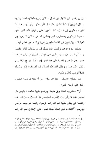 ‫ﻤﻥ ﺃﻥ ﻴﺨﺴﺭ ﻏﻴﺭ ﺍﻟﺘﺠﺎﺭ ﻤﻥ ﺍﻟﻤﺎل - ﺍﻟﺫﻯ ﻴﻔﻰ ﺒﺤﺎﺠﺎﺘﻬﻡ ﺍﻟﻀـﺭﻭﺭﻴﺔ‬
‫- ﻜل ﺸﻬﺭﻴﻥ ﺃﻭ ﺜﻼﺜﺔ ﺃﺸﻬﺭ ﻋﺸﺭﺓ ﺃﻭ ﺍﺜﻨﻰ ﻋﺸﺭ ﺩﻴﻨﺎ ‪‬ﺍ. ﻭﻤـﻊ ﻫـﺫﺍ‬
            ‫ﺭ‬
‫ﻜﺎﻨﻭﺍ ﻤﻀﻁﺭﻴﻥ ﺇﻟﻰ ﺘﺤﻤل ﻤﺸﻘﺎﺕ ﻜﺜﻴﺭﺓ ﺤﺘﻰ ﻴﺴﺘﻭﻓﻭﺍ ﺘﻠﻙ ﺍﻟﻨﻘﻭﺩ ﻤﻨﻬﻡ‬
‫ﻻ ﺴﻴﻤﺎ ﻓﻰ ﺍﻟﻘﺭﻯ ﻭﻤﻀﺎﺭﺏ ﺍﻟﺒﺩﻭ ﻭﺴﻜﺎﻥ ﺍﻟﺼﺤﺭﺍﺀ ﺍﻟﺫﻴﻥ ﻻ ﻴﻌﺭﻓـﻭﻥ‬
  ‫ﺍﻟﻌﻴﺎﺭﺍﺕ، ﻭﻴﺘﺭﺩﺩﻭﻥ ﻓﻰ ﺃﺨﺫﻫﺎ ﻋﺎﺠﺯﻴﻥ ﻋﻥ ﺇﺩﺭﺍﻙ ﻤﺎ ﻫﻭ ﺃﻓﻀل ﻟﻬﻡ.‬

‫ﻭﻓﺎﺌﺩﺓ ﻭﺠﻭﺩ ﺍﻟﺫﻫﺏ ﻭﺍﻟﻔﻀﺔ ﺇﻨﻤﺎ ﺘﺘﻤﺜل ﻓﻰ ﺃﻥ ﺤﺎﺠﺎﺕ ﺍﻟﻨﺎﺱ ﺘﻘﻀﻰ‬
‫ﺒﻭﺍﺴﻁﺘﻬﻤﺎ ﻭﺴﺭﻋﺎﻥ ﻤﺎ ﻴﺤﺼﻠﻭﻥ ﻋﻠﻰ ﺍﻷﺸﻴﺎﺀ ﺍﻟﺘﻰ ﻴﺭﻴﺩﻭﻨﻬﺎ. ﻭﻋﻨـﺩﻤﺎ‬
‫ﻴﺼﻴﺭ ﺤﺎل ﺍﻟﺫﻫﺏ ﻭﺍﻟﻔﻀﺔ ﻋﻠﻰ ﻫﺫﺍ ﺍﻟﻨﺤﻭ ]ﺹ٢٩٤[ ﺘﺭﻭﺝ ﺍﻷﻗﺎﻭﻴـل‬
‫ﻭﺘﻅﻬﺭ ﺍﻟﻤﺘﺎﻋﺏ، ﻭﻻ ﻴﻘﺒل ﺃﺤﺩ ﻫﺫﻩ ﺍﻟﻌﻤﻠﺔ ﻭﻗﺕ ﺍﻟﺼﺭﻑ، ﻓﻴﻜﻭﻥ ﺫﻟـﻙ‬
                                                   ‫ﺨﻼ ﹰﺎ ﻟﻭﻀﻊ ﺍﻟﻌﺎﻟﻡ ﻭﻁﺒﻌﻪ.‬
                                                                       ‫ﻓ‬

‫ﻓﻜﺭ ﺴﻠﻁﺎﻥ ﺍﻹﺴﻼﻡ – ﺨﻠﺩ ﺍﷲ ﻤﻠﻜﻪ – ﻓﻰ ﺃﻥ ﻴﺘﺩﺍﺭﻙ ﻫـﺫﺍ ﺍﻟﺨﻠـل‬
                                                       ‫ﻭﺫﻟﻙ ﻋﻠﻰ ﺍﻟﻭﺠﻪ ﺍﻵﺘﻰ:‬

‫ﺃﻭﻻ – ﻀﺭﺏ ﺍﻟﺴﻜﺔ ﻭﻓﻕ ﻁﺒﻌﻪ، ﻭﻭﻀﻊ ﻋﻠﻴﻬﺎ ﻋﻼﻤﺔ ﻻ ﻴﺘﻴﺴﺭ ﻟﻜل‬
‫ﺸﺨﺹ ﺘﻘﻠﻴﺩﻫﺎ ﻭﺃﻤﺭ ﺒﺄﻥ ﺘﻀﺭﺏ ﺍﻟﺴﻜﺔ ﻓﻰ ﻜل ﺍﻟـﺒﻼﺩ ﻤـﻥ ﺍﻟـﺫﻫﺏ‬
‫ﻭﺍﻟﻔﻀﺔ ﻜﻰ ﻴﻨﻘﺵ ﻋﻠﻴﻬﺎ ﺍﺴﻡ ﺍﷲ ﻭﺍﺴﻡ ﺍﻟﺭﺴﻭل ﻭﺍﺴﻤﻪ ﻫﻭ ﺃﻴﻀﺎ. ﻭﻓـﻰ‬
‫ﺠﻭﺭﺠﻴﺎ )١(ﻜﺫﻟﻙ ﻟﻡ ﺘﻜﻥ ﺍﻟﺴﻜﺔ ﻫﻨﺎﻙ ﺘﺤﻤل ﻋﻠﻰ ﺍﻹﻁﻼﻕ ﺍﺴﻡ ﺍﷲ ﻭﺍﺴﻡ‬

                                                                            ‫-‬
‫)١( ﺧﻀﻌﺖ إﻣﺎرة ﺟﻮرﺟﻴﺎ ﻟﻠﻤﻐ ﻮل ﻓ ﻰ إﻳ ﺮان، وآﺎﻧ ﺖ ﺗ ﺪﻓﻊ ﻟﻬ ﻢ اﻟﺨ ﺮاج ﻧﻘ ﺪا أو ﻋﻴﻨ ﺎ،‬
‫وﺗﻌﻤﻞ ﺟﺎهﺪة ﻟﺘﺒﻨﻰ ﻧﻔﺲ اﻟﺴﻴﺎﺳﺔ اﻟﺘ ﻰ اﺗﺒﻌﻬ ﺎ اﻟﻤﻐ ﻮل. وآ ﺎن ﻋﻠ ﻰ اﻟﻜ ﺮج أن ﻳﻤ ﺪوا‬
‫اﻟﻤﻐ ﻮل ﺏﻌ ﺪد ﻣ ﻦ ﺟﻨ ﻮدهﻢ ﻓ ﻰ زﻣ ﻦ اﻟﺤ ﺮب. وﻗ ﺪ اﻋﺘﺒ ﺮ اﻟﻤﻐ ﻮل اﻟﺠ ﻴﺶ اﻟﻘ ﺎدم ﻣ ﻦ‬
‫ﺟﻮرﺟﻴ ﺎ ﺟﻴﺸ ﺎ ﻣﺜﺎﻟﻴ ﺎ وآﻔﺌ ﺎ آﻤ ﺎ أن اﻟﻤﻐ ﻮل أﻇﻬ ﺮوا ﻣ ﻴﻼ ووﻟﻌ ﺎ ﺏ ﺎﻟﻜﺮج ﺏﺴ ﺒﺐ‬
 