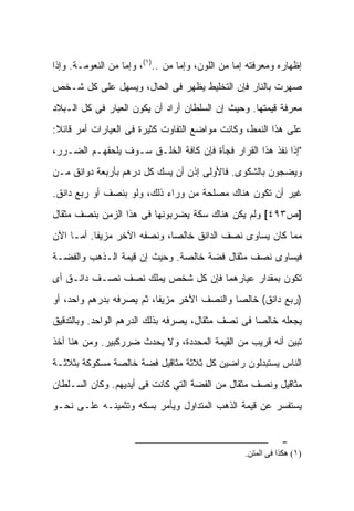 ‫ﺇﻅﻬﺎﺭﻩ ﻭﻤﻌﺭﻓﺘﻪ ﺇﻤﺎ ﻤﻥ ﺍﻟﻠﻭﻥ، ﻭﺇﻤﺎ ﻤﻥ ..)١(، ﻭﺇﻤﺎ ﻤﻥ ﺍﻟﻨﻌﻭﻤـﺔ. ﻭﺇﺫﺍ‬
‫ﺼﻬﺭﺕ ﺒﺎﻟﻨﺎﺭ ﻓﺈﻥ ﺍﻟﺘﺨﻠﻴﻁ ﻴﻅﻬﺭ ﻓﻰ ﺍﻟﺤﺎل، ﻭﻴﺴﻬل ﻋﻠﻰ ﻜل ﺸـﺨﺹ‬
‫ﻤﻌﺭﻓﺔ ﻗﻴﻤﺘﻬﺎ. ﻭﺤﻴﺙ ﺇﻥ ﺍﻟﺴﻠﻁﺎﻥ ﺃﺭﺍﺩ ﺃﻥ ﻴﻜﻭﻥ ﺍﻟﻌﻴﺎﺭ ﻓﻰ ﻜل ﺍﻟـﺒﻼﺩ‬
‫ﻋﻠﻰ ﻫﺫﺍ ﺍﻟﻨﻤﻁ، ﻭﻜﺎﻨﺕ ﻤﻭﺍﻀﻊ ﺍﻟﺘﻔﺎﻭﺕ ﻜﺜﻴﺭﺓ ﻓﻰ ﺍﻟﻌﻴﺎﺭﺍﺕ ﺃﻤﺭ ﻗﺎﺌﻼ:‬
‫"ﺇﺫﺍ ﻨﻔﺫ ﻫﺫﺍ ﺍﻟﻘﺭﺍﺭ ﻓﺠﺄﺓ ﻓﺈﻥ ﻜﺎﻓﺔ ﺍﻟﺨﻠـﻕ ﺴـﻭﻑ ﻴﻠﺤﻘﻬـﻡ ﺍﻟﻀـﺭﺭ،‬
‫ﻭﻴﻀﺠﻭﻥ ﺒﺎﻟﺸﻜﻭﻯ. ﻓﺎﻷﻭﻟﻰ ﺇﺫﻥ ﺃﻥ ﻴﺴﻙ ﻜل ﺩﺭﻫﻡ ﺒﺄﺭﺒﻌﺔ ﺩﻭﺍﻨﻕ ﻤـﻥ‬
‫ﻏﻴﺭ ﺃﻥ ﺘﻜﻭﻥ ﻫﻨﺎﻙ ﻤﺼﻠﺤﺔ ﻤﻥ ﻭﺭﺍﺀ ﺫﻟﻙ، ﻭﻟﻭ ﺒﻨﺼﻑ ﺃﻭ ‪‬ﺒﻊ ﺩﺍﻨﻕ.‬
        ‫ﺭ‬
‫]ﺹ٣٩٤[ ﻭﻟﻡ ﻴﻜﻥ ﻫﻨﺎﻙ ﺴﻜﺔ ﻴﻀﺭﺒﻭﻨﻬﺎ ﻓﻰ ﻫﺫﺍ ﺍﻟﺯﻤﻥ ﺒﻨﺼﻑ ﻤﺜﻘﺎل‬
‫ﻤﻤﺎ ﻜﺎﻥ ﻴﺴﺎﻭﻯ ﻨﺼﻑ ﺍﻟﺩﺍﻨﻕ ﺨﺎﻟﺼﺎ، ﻭﻨﺼﻔﻪ ﺍﻵﺨﺭ ﻤﺯﻴﻔﺎ. ﺃﻤـﺎ ﺍﻵﻥ‬
‫ﻓﻴﺴﺎﻭﻯ ﻨﺼﻑ ﻤﺜﻘﺎل ﻓﻀﺔ ﺨﺎﻟﺼﺔ. ﻭﺤﻴﺙ ﺇﻥ ﻗﻴﻤﺔ ﺍﻟـﺫﻫﺏ ﻭﺍﻟﻔﻀـﺔ‬
‫ﺘﻜﻭﻥ ﺒﻤﻘﺩﺍﺭ ﻋﻴﺎﺭﻫﻤﺎ ﻓﺈﻥ ﻜل ﺸﺨﺹ ﻴﻤﻠﻙ ﻨﺼﻑ ﻨﺼـﻑ ﺩﺍﻨـﻕ ﺃﻯ‬
‫)ﺭﺒﻊ ﺩﺍﻨﻕ( ﺨﺎﻟﺼﺎ ﻭﺍﻟﻨﺼﻑ ﺍﻵﺨﺭ ﻤﺯﻴﻔﺎ، ﺜﻡ ﻴﺼﺭﻓﻪ ﺒﺩﺭﻫﻡ ﻭﺍﺤﺩ، ﺃﻭ‬
‫ﻴﺠﻌﻠﻪ ﺨﺎﻟﺼﺎ ﻓﻰ ﻨﺼﻑ ﻤﺜﻘﺎل، ﻴﺼﺭﻓﻪ ﺒﺫﻟﻙ ﺍﻟﺩﺭﻫﻡ ﺍﻟﻭﺍﺤﺩ. ﻭﺒﺎﻟﺘﺩﻗﻴﻕ‬
‫ﺘﺒﻴﻥ ﺃﻨﻪ ﻗﺭﻴﺏ ﻤﻥ ﺍﻟﻘﻴﻤﺔ ﺍﻟﻤﺤﺩﺩﺓ، ﻭﻻ ﻴﺤﺩﺙ ﻀﺭﺭﻜﺒﻴﺭ. ﻭﻤﻥ ﻫﻨﺎ ﺃﺨﺫ‬
‫ﺍﻟﻨﺎﺱ ﻴﺴﺘﺒﺩﻟﻭﻥ ﺭﺍﻀﻴﻥ ﻜل ﺜﻼﺜﺔ ﻤﺜﺎﻗﻴل ﻓﻀﺔ ﺨﺎﻟﺼﺔ ﻤﺴﻜﻭﻜﺔ ﺒﺜﻼﺜـﺔ‬
‫ﻤﺜﺎﻗﻴل ﻭﻨﺼﻑ ﻤﺜﻘﺎل ﻤﻥ ﺍﻟﻔﻀﺔ ﺍﻟﺘﻲ ﻜﺎﻨﺕ ﻓﻰ ﺃﻴﺩﻴﻬﻡ. ﻭﻜﺎﻥ ﺍﻟﺴـﻠﻁﺎﻥ‬
‫ﻴﺴﺘﻔﺴﺭ ﻋﻥ ﻗﻴﻤﺔ ﺍﻟﺫﻫﺏ ﺍﻟﻤﺘﺩﺍﻭل ﻭﻴﺄﻤﺭ ﺒﺴﻜﻪ ﻭﺘﺜﻤﻴﻨـﻪ ﻋﻠـﻰ ﻨﺤـﻭ‬


                                                              ‫-‬
                                                   ‫)١( هﻜﺬا ﻓﻰ اﻟﻤﺘﻦ.‬
 