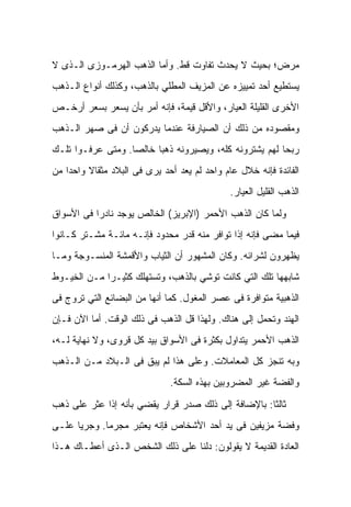 ‫ﻤﺭﺽ؛ ﺒﺤﻴﺙ ﻻ ﻴﺤﺩﺙ ﺘﻔﺎﻭﺕ ﻗﻁ. ﻭﺃﻤﺎ ﺍﻟﺫﻫﺏ ﺍﻟﻬﺭﻤـﻭﺯﻯ ﺍﻟـﺫﻯ ﻻ‬
‫ﻴﺴﺘﻁﻴﻊ ﺃﺤﺩ ﺘﻤﻴﻴﺯﻩ ﻋﻥ ﺍﻟﻤﺯﻴﻑ ﺍﻟﻤﻁﻠﻲ ﺒﺎﻟﺫﻫﺏ، ﻭﻜﺫﻟﻙ ﺃﻨﻭﺍﻉ ﺍﻟـﺫﻫﺏ‬
‫ﺍﻷﺨﺭﻯ ﺍﻟﻘﻠﻴﻠﺔ ﺍﻟﻌﻴﺎﺭ، ﻭﺍﻷﻗل ﻗﻴﻤﺔ، ﻓﺈﻨﻪ ﺃﻤﺭ ﺒﺄﻥ ﻴﺴ ‪‬ﺭ ﺒﺴﻌﺭ ﺃﺭﺨـﺹ‬
            ‫ﻌ‬
‫ﻭﻤﻘﺼﻭﺩﻩ ﻤﻥ ﺫﻟﻙ ﺃﻥ ﺍﻟﺼﻴﺎﺭﻓﺔ ﻋﻨﺩﻤﺎ ﻴﺩﺭﻜﻭﻥ ﺃﻥ ﻓﻰ ﺼﻬﺭ ﺍﻟـﺫﻫﺏ‬
‫ﺭﺒﺤﺎ ﻟﻬﻡ ﻴﺸﺘﺭﻭﻨﻪ ﻜﻠﻪ، ﻭﻴﺼﻴﺭﻭﻨﻪ ﺫﻫﺒﺎ ﺨﺎﻟﺼﺎ. ﻭﻤﺘﻰ ﻋﺭﻓـﻭﺍ ﺘﻠـﻙ‬
‫ﺍﻟﻔﺎﺌﺩﺓ ﻓﺈﻨﻪ ﺨﻼل ﻋﺎﻡ ﻭﺍﺤﺩ ﻟﻡ ﻴﻌﺩ ﺃﺤﺩ ﻴﺭﻯ ﻓﻰ ﺍﻟﺒﻼﺩ ﻤﺜﻘﺎﻻ ﻭﺍﺤﺩﺍ ﻤﻥ‬
                                              ‫ﺍﻟﺫﻫﺏ ﺍﻟﻘﻠﻴل ﺍﻟﻌﻴﺎﺭ.‬

‫ﻭﻟﻤﺎ ﻜﺎﻥ ﺍﻟﺫﻫﺏ ﺍﻷﺤﻤﺭ )ﺍﻹﺒﺭﻴﺯ( ﺍﻟﺨﺎﻟﺹ ﻴﻭﺠﺩ ﻨﺎﺩﺭﺍ ﻓﻰ ﺍﻷﺴﻭﺍﻕ‬
‫ﻓﻴﻤﺎ ﻤﻀﻰ ﻓﺈﻨﻪ ﺇﺫﺍ ﺘﻭﺍﻓﺭ ﻤﻨﻪ ﻗﺩﺭ ﻤﺤﺩﻭﺩ ﻓﺈﻨـﻪ ﻤﺎﺌـﺔ ﻤﺸـﺘﺭ ﻜـﺎﻨﻭﺍ‬
‫ﻴﻅﻬﺭﻭﻥ ﻟﺸﺭﺍﺌﻪ. ﻭﻜﺎﻥ ﺍﻟﻤﺸﻬﻭﺭ ﺃﻥ ﺍﻟﺜﻴﺎﺏ ﻭﺍﻷﻗﻤﺸﺔ ﺍﻟﻤﻨﺴـﻭﺠﺔ ﻭﻤـﺎ‬
‫ﺸﺎﺒﻬﻬﺎ ﺘﻠﻙ ﺍﻟﺘﻲ ﻜﺎﻨﺕ ﺘﻭﺸﻲ ﺒﺎﻟﺫﻫﺏ، ﻭﺘﺴﺘﻬﻠﻙ ﻜﺜﻴـﺭﺍ ﻤـﻥ ﺍﻟﺨﻴـﻭﻁ‬
‫ﺍﻟﺫﻫﺒﻴﺔ ﻤﺘﻭﺍﻓﺭﺓ ﻓﻰ ﻋﺼﺭ ﺍﻟﻤﻐﻭل. ﻜﻤﺎ ﺃﻨﻬﺎ ﻤﻥ ﺍﻟﺒﻀﺎﺌﻊ ﺍﻟﺘﻲ ﺘﺭﻭﺝ ﻓﻰ‬
‫ﺍﻟﻬﻨﺩ ﻭﺘﺤﻤل ﺇﻟﻰ ﻫﻨﺎﻙ. ﻭﻟﻬﺫﺍ ﻗل ﺍﻟﺫﻫﺏ ﻓﻰ ﺫﻟﻙ ﺍﻟﻭﻗﺕ. ﺃﻤﺎ ﺍﻵﻥ ﻓـﺈﻥ‬
‫ﺍﻟﺫﻫﺏ ﺍﻷﺤﻤﺭ ﻴﺘﺩﺍﻭل ﺒﻜﺜﺭﺓ ﻓﻰ ﺍﻷﺴﻭﺍﻕ ﺒﻴﺩ ﻜل ﻗﺭﻭﻯ، ﻭﻻ ﻨﻬﺎﻴﺔ ﻟـﻪ،‬
‫ﻭﺒﻪ ﺘﻨﺠﺯ ﻜل ﺍﻟﻤﻌﺎﻤﻼﺕ. ﻭﻋﻠﻰ ﻫﺫﺍ ﻟﻡ ﻴﺒﻕ ﻓﻰ ﺍﻟـﺒﻼﺩ ﻤـﻥ ﺍﻟـﺫﻫﺏ‬
                              ‫ﻭﺍﻟﻔﻀﺔ ﻏﻴﺭ ﺍﻟﻤﻀﺭﻭﺒﻴﻥ ﺒﻬﺫﻩ ﺍﻟﺴﻜﺔ.‬

‫ﺜﺎﻟﺜﺎ: ﺒﺎﻹﻀﺎﻓﺔ ﺇﻟﻰ ﺫﻟﻙ ﺼﺩﺭ ﻗﺭﺍﺭ ﻴﻘﻀﻲ ﺒﺄﻨﻪ ﺇﺫﺍ ﻋﺜﺭ ﻋﻠﻰ ﺫﻫﺏ‬
‫ﻭﻓﻀﺔ ﻤﺯﻴﻔﻴﻥ ﻓﻰ ﻴﺩ ﺃﺤﺩ ﺍﻷﺸﺨﺎﺹ ﻓﺈﻨﻪ ﻴﻌﺘﺒﺭ ﻤﺠﺭﻤﺎ. ﻭﺠﺭﻴﺎ ﻋﻠـﻰ‬
‫ﺍﻟﻌﺎﺩﺓ ﺍﻟﻘﺩﻴﻤﺔ ﻻ ﻴﻘﻭﻟﻭﻥ: ﺩﻟﻨﺎ ﻋﻠﻰ ﺫﻟﻙ ﺍﻟﺸﺨﺹ ﺍﻟـﺫﻯ ﺃﻋﻁـﺎﻙ ﻫـﺫﺍ‬
 