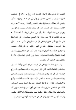 ‫ﺍﻟﺫﻫﺏ؛ ﺇﺫ ﺇﻨﻪ ﻓﻰ ﺫﻟﻙ ﺍﻟﺯﻤﺎﻥ ﻜﺎﻨـﺕ ﺃﻨـﻭﺍﻉ ] ﺹ٤٩٤ [ ﺍﻟـﺫﻫﺏ‬
‫ﺍﻟﻤﺯﻴﻑ ﻤﻭﺠﻭﺩﺓ. ﺃﻤﺎ ﻓﻰ ﻫﺫﺍ ﺍﻟﺯﻤﺎﻥ )ﺃﻯ ﻓﻰ ﻋﻬـﺩ ﻏـﺎﺯﺍﻥ( ﻓـﺎﻷﻤﺭ‬
‫ﻴﻘﺘﻀﻲ ﺃﻻ ﻴﺘﻌﺎﻤل ﺃﻯ ﻤﺨﻠﻭﻕ ﺒﻐﻴﺭ ﺍﻟﺫﻫﺏ ﻭﺍﻟﻔﻀﺔ. ﻭﻤـﻥ ﻻ ﻴﻌـﺭﻑ‬
‫ﺍﻟﺫﻫﺏ ﻴﻌﺭﻀﻪ ﻋﻠﻰ ﺸﺨﺹ ﺁﺨﺭ ﻜﻲ ﻴﺤﺘﺎﻁ ﻟﻨﻔﺴﻪ.ﻭﺤﻴـﺙ ﺇﻥ ﺍﻷﻤـﺭ‬
‫ﻴﺠﺭﻯ ﻋﻠﻰ ﻫﺫﺍ ﺍﻟﻤﻨﻭﺍل ﻻ ﻴﻘﺩﻡ ﺃﻯ ﻤﺯﻴﻑ ﻋﻠﻰ ﺘﺯﻴﻴﻑ ﺍﻟـﺫﻫﺏ؛ ﻷﻨـﻪ‬
‫ﻴﻌﺭﻑ ﺒﺎﻟﺘﺄﻜﻴﺩ ﺃﻨﻪ ﻟﻥ ﻴﻘﺒل ﻤﻨﻪ؛ ﻭﻷﻥ ﺍﻟﺠﻤﻴﻊ ﻴﺤﺘﺎﻁﻭﻥ. ﻭﻓﻰ ﻫﺫﻩ ﺍﻟﻤﺩﺓ‬
‫ﺍﻟﺘﻲ ﻨﻔﺫ ﻓﻴﻬﺎ ﺃﻤﺭ ﻋﻅﻴﻡ ﻜﻬﺫﺍ ﻓﻰ ﻜل ﺍﻟﺒﻼﺩ، ﻟﻡ ﻴﻜﻥ ﺍﻷﻤﺭ ﻤﺤﺘﺎﺠـﺎ ﻷﻥ‬
‫ﻴﻘﺘل ﺃﺤﺩ ﺠﺯﺍﺀ ﻤﺨﺎﻟﻔﺘﻪ. ﻭﻟﻘﺩ ﺫﺍﻉ ﺍﻟﺨﺒﺭ ﻭﺍﻨﺘﺸﺭ ﻓﻰ ﻜل ﺍﻟﺒﻼﺩ، ﻭﻴﻘﻀﻲ‬
‫ﺒﺄﻻ ﻴﻜﻭﻥ ﻫﻨﺎﻙ ﺴﻜﺔ ﺃﺨﺭﻯ ﻗﻁ ﻭﻻ ﻋﻴﺎﺭ ﺁﺨﺭ ﻏﻴﺭ ﺍﻟﻤﺫﻜﻭﺭﻴﻥ. ﻭﺃﻤـﺭ‬
‫ﺃﻴﻀﺎ ﺒﺎﻟﺘﻌﺎﻤل ﺒﺎﻟﻔﻀﺔ ﺍﻟﻤﺴﻜﻭﻜﺔ، ﺒﺤﻴﺙ ﻴﺯﻥ ﺍﻟﺩﻴﻨﺎﺭ ﺍﻟﻤﺘـﺩﺍﻭل ﺜﻼﺜـﺔ‬
                                  ‫ﻤﺜﺎﻗﻴل ﺤﺘﻰ ﻻ ﻴﺯﻴﻔﻪ ﺃﻯ ﻤﺨﻠﻭﻕ.‬

‫ﻭﻟﻤﺎ ﺼﺎﺭ ﺍﻟﻨﻘﺩ ﻤﺘﺴﺎﻭﻴﺎ ﻓﻰ ﻜل ﺍﻟﺒﻼﺩ ﺍﺴﺘﺭﺍﺡ ﺍﻟﻨﺎﺱ، ﻭﺃﺨﺫ ﺍﻟﺘﺠـﺎﺭ‬
‫ﻴﺴﺘﺒﺩﻟﻭﻥ ﺍﻷﻤﺘﻌﺔ ﺒﺎﻟﻨﻘﻭﺩ ﺍﻟﺘﻲ ﻜﺎﻨﻭﺍ ﻴﺩﺨﺭﻭﻨﻬﺎ. ﻭﺍﻵﻥ ﻴﺤﻤﻠـﻭﻥ ﺃﻨـﻭﺍﻉ‬
‫ﺍﻟﺒﻀﺎﺌﻊ ﺇﻟﻰ ﻜل ﺒﻠﺩ. ﻭﻗﺩ ﺭﺨﺼﺕ ﺃﺴـﻌﺎﺭﻫﺎ، ﻭﺘﻤﺘـﻊ ﺠﻤﻴـﻊ ﺍﻟﻨـﺎﺱ‬
‫ﺒﻔﻭﺍﺌﺩﻫﺎ، ﻭﺍﻨﺘﺸـﺭ ﺍﺴـﻡ ﺴـﻠﻁﺎﻥ ﺍﻹﺴـﻼﻡ– ﺨﻠـﺩ ﺴـﻠﻁﺎﻨﻪ – ﻭﺫﺍﻉ‬
‫ﺒﺎﻻﺴﺘﺤﺴﺎﻥ ﻭﺍﻟﺜﻨﺎﺀ. ﻭﻗﺩ ﻗﺭﺌﺕ ﺍﻟﺨﻁﺒﺔ ﻭﻀﺭﺒﺕ ﺍﻟﺴﻜﺔ ﺒﺎﺴﻤﻪ ﺍﻟﻤﺒﺎﺭﻙ.‬
‫ﻜﺫﻟﻙ ﺃﻤﺭ ﺍﻟﺴﻠﻁﺎﻥ ﻏﺎﺯﺍﻥ ﺒﺴﻙ ﻋﻤﻠﺔ ﻤﻥ ﺃﺠﻭﺩ ﺃﻨﻭﺍﻉ ﺍﻟﺫﻫﺏ، ﺘﺯﻥ ﻜل‬
‫ﻭﺍﺤﺩﺓ ﻤﻨﻬﺎ ﻤﺎﺌﺔ ﻤﺜﻘﺎل، ﻭﻨﻘﺵ ﻋﻠﻴﻬﺎ ﺍﺴﻤﻪ ﺒﺨﻁﻭﻁ ﻜل ﺍﻟﻭﻻﻴﺎﺕ، ﺤﺘـﻰ‬
‫ﻴﻌﺭﻑ ﺍﻟﺠﻤﻴﻊ ﻋﻨﺩﻤﺎ ﻴﻘﺭﺃﻭﻨﻬﺎ ﻓﻰ ﻜل ﺍﻟﻤﻭﺍﻀﻴﻊ ﺃﻨﻬﺎ ﻤﻥ ﻀﺭﺒﻪ. ﻭﻗـﺩ‬
 