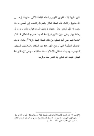 ‫ﻨﻘﺵ ﻋﻠﻴﻬﺎ ﺁﻴﺎﺕ ﺍﻟﻘﺭﺁﻥ ﺍﻟﻜﺭﻴﻡ ﻭﺃﺴﻤﺎﺀ ﺍﻷﺌﻤﺔ ﺍﻻﺜﻨﻰ ﻋﺸﺭﻴﺔ )ﺭﻀـﻲ‬
‫ﺍﷲ ﻋﻨﻬﻡ(. ﻭﻜﺎﻨﺕ ﻫﺫﻩ ﺍﻟﻌﻤﻠﺔ ﺘﻤﺘﺎﺯ ﺒﺎﻟﺠﻭﺩﺓ ﻭﺍﻟﻠﻁﻑ ﺇﻟﻰ ﺃﻗﺼﻰ ﺤـﺩ؛‬
‫ﺒﺤﻴﺙ ﺇﻥ ﻜل ﺸﺨﺹ ﻴﻌﺜﺭ ﻋﻠﻴﻬﺎ، ﻻ ﻴﻤﻴل ﺇﻟﻰ ﺘﺭﻜﻬﺎ. ﻭﻗﻁﻌﺎ ﻴﺭﻴـﺩ ﺃﻥ‬
‫ﻴﺤﺘﻔﻅ ﺒﻬﺎ. ﻭﻋﻠﻰ ﺴﺒﻴل ﺍﻟﺸﻬﺭﺓ ﻭﺇﺫﺍﻋﺔ ﺍﻟﺼﻴﺕ ﺼﺭﺡ ﺍﻟﺴﻠﻁﺎﻥ ﻗـﺎﺌﻼ:‬
‫"ﻋﻨﺩﻤﺎ ﻨﻨﻌﻡ ﻋﻠﻰ ﺃﺤﺩ ﻨﻌﻁﻴﻪ ﻤﻥ ﺘﻠﻙ ﺍﻟﻌﻤﻠﺔ ﺍﻟﻤﻤﺘـﺎﺯﺓ")١(. ﻤﺜـل ﻫـﺫﻩ‬
‫ﺍﻻﻋﻤﺎل ﺍﻟﻌﻅﻴﻤﺔ ﺍﻟﺘﻲ ﻟﻡ ﺘﺘﺢ ﻷﻯ ﻭﺍﺤﺩ ﻤﻥ ﺍﻟﺨﻠﻔﺎﺀ ﻭﺍﻟﺴﻼﻁﻴﻥ ﺍﻟﺴﺎﺒﻘﻴﻥ‬
‫ﻗﺩ ﺘﻴﺴﺭﺕ ﻭﻤﻬﺩﺕ ﻟﺴﻠﻁﺎﻥ ﺍﻹﺴﻼﻡ – ﺨﻠﺩ ﺴﻠﻁﺎﻨﻪ – ﻭﻫﻰ ﻻﺯﻤﺔ ﻟﺭﺍﺤﺔ‬
                            ‫ﺍﻟﺨﻠﻕ. ﻓﻠﻴﺒﻘﻪ ﺍﷲ ﺘﻌﺎﻟﻰ ﺃﺒﺩ ﺍﻟﺩﻫﺭ ﺒﻤﻨﻪ ﻭﻜﺭﻤﻪ.‬




                                                                          ‫-‬
‫)١( ﻳﺒﺪو أن هﺬﻩ اﻟﻌﻤﻠﺔ آﺎﻧﺖ ﻟﻺهﺪاء ﻓﻘﻂ وﻟﻴﺴﺖ ﻟﻠﺘﺪاول. هﺬا وﻳﺬآﺮ ﺵﺒﻮﻟﺮ أﻧﻪ ﻟﻢ ﻳﻌﺜﺮ‬
‫ﺡﺘﻰ اﻵن ﻋﻠﻰ ﻧﻤﻮذج ﻣﻦ ه ﺬﻩ اﻟﻤﺴ ﻜﻮآﺎت )ﺗ ﺎرﻳﺦ ﻣﻐ ﻮل در اﻳ ﺮان، ﺗﺮﺟﻤ ﺔ دآﺘ ﺮ‬
                                         ‫ﻣﺤﻤﻮد ﻣﻴﺮ ﺁﻓﺘﺎب، ص ٤٩١ – ٥٩١(.‬
 