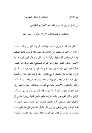 ‫ﺍﻟﺤﻜﺎﻴﺔ ﺍﻟﻭﺍﺤﺩﺓ ﻭﺍﻟﻌﺸﺭﻭﻥ‬                     ‫]ﺹ٥٩٤[‬

                ‫ﻓﻰ ﺘﻌﺩﻴل ﺃﻭﺯﺍﻥ ﺍﻟﺫﻫﺏ ﻭﺍﻟﻔﻀﺔ ﻭﺍﻷﺤﻤﺎل ﻭﺍﻟﻤﻘﺎﻴﻴﺱ‬


         ‫ﻭﺍﻟﻤﻜﺎﻴﻴل ﻭﺍﻟﻤﺴﺎﺤﺎﺕ ﻭﺍﻷﻭﺯﺍﻥ ﺍﻷﺨﺭﻯ ﻭﻏﻴﺭ ﺫﻟﻙ‬



‫ﻗﺒل ﻫﺫﺍ ﻜﺎﻨﺕ ﺃﻭﺯﺍﻥ ﺍﻟﺫﻫﺏ ﻭﺍﻷﺤﻤـﺎل ﻭﺍﻟﻤﻜﺎﻴﻴـل ﻭﺍﻟﻤﺴـﺎﺤﺎﺕ‬
‫ﻭﺍﻷﻭﺯﺍﻥ ﺍﻷﺨﺭﻯ ﻤﺨﺘﻠﻔﺔ ﻓﻰ ﺍﻟﺒﻼﺩ، ﺒل ﺤﺘﻰ ﻫﺫﺍ ﺍﻟﺯﻤﻥ، ﻜﺎﻨﺕ ﺘﺨﺘﻠﻑ‬
‫ﺃﻴﻀﺎ ﻓﻰ ﻨﻭﺍﺤﻲ ﻜل ﻭﻻﻴﺔ. ﻭﻟﻬﺫﺍ ﺍﻟﺴﺒﺏ ﻜﺎﻥ ﻴﻘﻊ ﺨﻠل ﻜﺒﻴﺭ ﻓﻰ ﻤﺤـﻴﻁ‬
‫ﺍﻷﺴﻌﺎﺭ. ﻭﻜﺎﻥ ﺍﻟﺘﺠﺎﺭ ﻴﻘﻠﻠﻭﻥ ﻤﻥ ﺸﺭﺍﺀ ﺍﻟﺒﻀﺎﺌﻊ؛ ﻷﻨﻬـﻡ ﻜـﺎﻨﻭﺍ ﻜﻠﻤـﺎ‬
‫ﺤﻤﻠﻭﺍ ﻨﻘﻭﺩﺍ ﻤﻥ ﻤﻭﻀﻊ ﺇﻟﻰ ﻤﻭﻀﻊ ﺯﺍﺩﺕ ﻗﻴﻤﺘﻬﺎ. ﻭﺒﻤﺠﺭﺩ ﻤـﺎ ﻜـﺎﻥ‬
‫ﺍﻟﻭﺯﻥ ﻴﺘﻔﺎﻭﺕ ﻜﺎﻥ ﻴﺘﺤﻘﻕ ﺍﻟﺭﺒﺢ ﻟﻠﺘﺠﺎﺭ. ﻭﻗﺩ ﺘﺭﺘﺏ ﻋﻠﻰ ﻫﺫﺍ ﺃﻥ ﻜﺴﺩﺕ‬
‫ﺴﻭﻕ ﺍﻟﺒﻀﺎﺌﻊ ﻓﻰ ﺒﻌﺽ ﺍﻟﻭﻻﻴﺎﺕ ﻭﺍﻨﻌﺩﻡ ﻭﺠﻭﺩﻫﺎ ﻓﻰ ﺒﻌﻀـﻬﺎ ﻜـﺫﻟﻙ.‬
‫ﻭﻜﺎﻨﻭﺍ ﻴﺘﻌﺎﻤﻠﻭﻥ ﺒﺎﻷﺼﻐﺭ ﻤﻨﻬﺎ ﻤﻊ ﺍﻟﻐﺭﺒﺎﺀ، ﻭﺒﺎﻷﻜﺒﺭ ﻓﻴﻤﺎ ﺒﻴـﻨﻬﻡ. ﻭﺇﺫﺍ‬
‫ﻜﺎﻥ ﺍﻟﻐﺭﻴﺏ ﻴﻌﺭﻑ ﺫﻟﻙ ﺃﻭ ﻻ ﻴﻌﺭﻑ ﻓﺈﻨﻪ ﻟﻠﻀﺭﻭﺭﺓ ﻴﺭﻀـﻰ ﺒـﺎﻷﻤﺭ‬
‫ﺍﻟﻭﺍﻗﻊ. ﻭﻜﺎﻥ ﺍﻟﻘﺭﻭﻴﻭﻥ ﻴﺸﻬﺩ ﺍﻟﻭﺍﺤﺩ ﻤﻨﻬﻡ ﻟﻶﺨﺭ ﻜﺫﺒﺎ ﻭﺯﻭﺭﺍ ﻋﻠـﻰ ﺃﻥ‬
‫ﺍﻟﻤﻜﻴﺎل ﻋﺩل ﻭﺼﺤﻴﺢ. ﺃﻤﺎ ﻤﻜﺎﻴﻴل ﺍﻟﺤﺒﻭﺏ ﺍﻟﺘﻲ ﻜﺎﻨﺕ ﺘﻌﻁﻰ ﻟﻠﺠﻨﺩ، ﺃﻭ‬
‫ﺘﻘﺩﻡ ﻜﻬﺩﺍﻴﺎ، ﻭﺍﻟﺘﻲ ﻴﻨﺒﻐﻲ ﺃﻥ ﻴﺯﻥ ﻜل ﻤﻜﻴﺎل ﻤﺎﺌﺔ ﻤﻥ ﻓﺈﻥ ﻤﺎ ﻴﻅﻬﺭ ﻤﻨﻬﺎ‬
                 ‫‪‬‬
‫ﺴﺒﻌﻭﻥ ﺃﻭ ﺴﺘﻭﻥ ﻤ ‪‬ﺎ ﻓﻘﻁ، ﺒل ﺃﻗل ﻤﻥ ﺫﻟﻙ ﺃﻴﻀﺎ. ﻟﻜﻥ ﺍﻷﺸﺩﺍﺀ ﻴﺄﺨﺫﻭﻥ‬
                                            ‫‪‬ﻨ‬
 