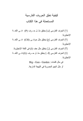 ‫ﻜﻴﻔﻴﺔ ﻨﻁﻕ ﺍﻟﺤﺭﻭﻑ ﺍﻟﻔﺎﺭﺴﻴﺔ‬
             ‫ﺍﻟﻤﺴﺘﻌﻤﻠﺔ ﻓﻰ ﻫﺫﺍ ﺍﻟﻜﺘﺎﺏ‬

‫)١( ﺍﻟﺤﺭﻑ ﺍﻟﻔﺎﺭﺴﻰ )ﺏ( ﻴﻨﻁﻕ ﻤﺜـل ﺤـﺭﻑ )‪ (P‬ﻓـﻰ ﺍﻟﻠﻐـﺔ‬
                                                    ‫ﺍﻹﻨﺠﻠﻴﺯﻴﺔ.‬
‫)٢( ﺍﻟﺤﺭﻑ ﺍﻟﻔﺎﺭﺴﻰ )ﺝ( ﻴﻨﻁﻕ ﻤﺜل ﺤﺭﻓـﻰ )‪ (CH‬ﻓـﻰ ﺍﻟﻠﻐـﺔ‬
                                                    ‫ﺍﻹﻨﺠﻠﻴﺯﻴﺔ.‬
‫)٣( ﺍﻟﺤﺭﻑ ﺍﻟﻔﺎﺭﺴﻰ )ﺯ( ﻴﻨﻁﻕ ﻤﺜل ﺤﻑ )‪ (J‬ﻓﻰ ﺍﻟﻠﻐﺔ ﺍﻹﻨﺠﻠﻴﺯﻴﺔ.‬
‫)٤( ﺍﻟﺤﺭﻑ ﺍﻟﻔﺎﺭﺴﻰ )ﻜـ( ﻴﻨﻁﻕ ﻤﺜـل ﺤـﺭﻑ )‪ (G‬ﻓـﻰ ﺍﻟﻠﻐـﺔ‬
                                                    ‫ﺍﻹﻨﺠﻠﻴﺯﻴﺔ.‬
                ‫ﻓﻰ ﻤﺜل ﻜﻠﻤﺎﺕ: ‪Big - Gun - Garden‬‬
               ‫ﺃﻭ ﻤﺜل ﺍﻟﺠﻴﻡ ﺍﻟﻤﺼﺭﻴﺔ ﻓﻰ ﺍﻟﻠﻬﺠﺔ ﺍﻟﺩﺍﺭﺠﺔ.‬
 