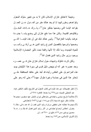 ‫ﻭﻨﺘﻴﺠﺔ ﻻﻋﺘﻨﺎﻕ ﻏﺎﺯﺍﻥ ﺍﻹﺴﻼﻡ، ﻜﺎﻥ ﻻ ﺒﺩ ﻤﻥ ﺘﻐﻴﻴﺭ ﺴﻠﻭﻙ ﺍﻟﻤﻐﻭل‬
‫ﻭﻗﻭﺍﻋﺩﻫﻡ ﻭﻤﻘﺭﺭﺍﺘﻬﻡ؛ ﺇﺫ ﻟﻡ ﻴﻌﺩ ﻫﻨﺎﻙ ﻤﻔﺭ ﻤﻥ ﺍﻟﻌـﺩﻭل ﻋـﻥ ﺍﻟﻌﻤـل‬
‫ﺒﻘﻭﺍﻋﺩ ﺍﻟﻴﺎﺴﺎ ﺍﻟﺘﻰ ﻭﻀﻌﻬﺎ ﺠﻨﻜﻴﺯ ﺨﺎﻥ)١(، ﻭﺘـﺭﻙ ﻋـﺎﺩﺍﺕ ﺍﻟﻤﻐـﻭل‬
‫ﻭﺘﻘﺎﻟﻴﺩﻫﻡ ﺍﻟﻘﺩﻴﻤﺔ. ﻭﻜﺎﻥ ﻫﺫﺍ ﻤﻤﺎ ﺩﻓﻊ ﻏﺎﺯﺍﻥ ﺇﻟﻰ ﻭﻀﻊ ﻴﺎﺴـﺎ ﺠﺩﻴـﺩﺓ‬
‫ﻋﺭﻓﺕ ﺒﺎﻟﻴﺎﺴﺎ ﺍﻟﻐﺎﺯﺍﻨﻴﺔ)٢(. ﻭﻟﻴﺱ ﻫﻨﺎﻙ ﺸﻙ ﻓﻰ ﺃﻥ ﻫﺫﻩ ﺍﻟﻴﺎﺴـﺎ ﺍﻟﺘـﻰ‬
‫ﻭﻀﺤﻬﺎ ﻭﺸﺭﺤﻬﺎ ﺒﺎﻟﺘﻔﺼﻴل ﺍﻟﻤﺅﺭﺥ ﺭﺸﻴﺩ ﺍﻟﺩﻴﻥ ﻫـﻰ ﺃﺭﻗـﻰ ﻭﺃﻨﺴـﺏ‬
‫ﻟﻠﺤﻴﺎﺓ ﺍﻟﺠﺩﻴﺩﺓ، ﻭﻤﺎ ﺫﻟﻙ ﺇﻻ ﻷﻨﻬﺎ ﻭﺍﻗﻌﺔ ﺘﺤﺕ ﺘﺄﺜﻴﺭ ﺍﻟﺤﻀﺎﺭﺓ ﺍﻹﺴﻼﻤﻴﺔ‬
                             ‫ﻭﻭﺠﻭﺩ ﻭﺯﻴﺭ ﻤﺜل ﺭﺸﻴﺩ ﺍﻟﺩﻴﻥ ﻓﻀل ﺍﷲ)٣(.‬

‫ﻭﻟﻜﻥ ﺜﺎﺭﺕ ﺸﻜﻭﻙ ﻭﺸﺒﻬﺎﺕ ﺤﻭل ﺇﺴﻼﻡ ﻏﺎﺯﺍﻥ ﺨﺎﻥ ﻓـﻰ ﻋﺼـﺭﻩ‬
‫ﻭﺒﻌﺩ ﻋﺼﺭﻩ؛ ﻏﻴﺭ ﺃﻨﻪ ﻟﻡ ﻴﻨﻬﺽ ﺩﻟﻴل ﻗﻭﻯ ﻓﻰ ﺴﻴﺭﺓ ﻫﺫﺍ ﺍﻹﻴﻠﺨﺎﻥ ﻴﺅﻴﺩ‬
‫ﻫﺫﻩ ﺍﻟﻤﺯﺍﻋﻡ ﺒل ﻋﻠﻰ ﺍﻟﻌﻜﺱ ﺭﺃﻴﻨﺎﻩ ﻗﺩ ﺃﺨﺫ ﻋﻠﻰ ﻋﺎﺘﻘﻪ ﺍﻟﻤﺤﺎﻓﻅﺔ ﻋﻠـﻰ‬
‫ﺸﻌﺎﺌﺭ ﻫﺫﺍ ﺍﻟﺩﻴﻥ ﻓﻰ ﺤﻤﺎﺴﺔ ﻭﻏﻴﺭﺓ ﻁﻭﺍل ﻋﻬﺩﻩ)٤(؛ ﺤﺘﻰ ﺃﻨﻪ ﻭﻫﻭ ﻋﻠﻰ‬


‫)١( ﺍﻨﻅﺭ ﺘﻔﺼﻴﻼﺕ ﻋﻥ ﻫﺫﻩ ﺍﻟﻴﺎﺴﺎ ﻓﻰ ﻜﺘﺎﺏ ﺍﻟﻤﻐﻭل ﻓﻰ ﺍﻟﺘﺎﺭﻴﺦ، ﺘﺄﻟﻴﻑ ﺍﻟﺩﻜﺘﻭﺭ ﻓﺅﺍﺩ‬
                  ‫ﻋﺒﺩ ﺍﻟﻤﻌﻁﻰ ﺍﻟﺼﻴﺎﺩ، ﺹ٨٣٣ ﻭﻤﺎ ﺒﻌﺩﻫﺎ، ﺍﻟﻘﺎﻫﺭﺓ ٥٧٩١ﻡ.‬
‫)٢( ﺨﻼﺼﺔ ﺘﺎﺭﻴﺦ ﺴﻴﺎﺴﻰ ﻭﺍﺠﺘﻤﺎﻋﻰ ﻭﻓﺭﻫﻨﻜﻰ ﺇﻴﺭﺍﻥ ﺘﺎﺒﺎﻴﺎﻥ ﻋﻬﺩ ﺼﻔﻭﻯ، ﻤﺠﻤﻭﻋﺔ‬
          ‫ﻤﻘﺎﻻﺕ ﺩﻜﺘﺭ ﺫﺒﻴﺢ ﺍﷲ ﺼﻔﺎ )٢(، ﺹ٨٨١، ﺘﻬﺭﺍﻥ٦٣٥٢ ﺸﺎﻫﻨﺸﺎﻫﻰ.‬
‫)٣( ﻤﺠﻤﻭﻋﺔ ﺨﻁﺎﺒﻪ ﻫﺎﻯ ﺘﺤﻘﻴﻘﻰ ﺩﺭﺒﺎﺭﺓ ﺭﺸﻴﺩ ﺍﻟﺩﻴﻥ ﻓﻀـل ﺍﷲ ﻫﻤـﺩﺍﻨﻰ: ﻤﻘﺎﻟـﺔ‬
‫ﺒﻌﻨﻭﺍﻥ: ﺍﻨﻌﻜﺎﺱ ﺃﻭﻀﺎﻉ ﺍﺠﺘﻤﺎﻋﻰ ﺩﺭ ﺁﺜﺎﺭ ﺭﺸﻴﺩ ﺍﻟﺩﻴﻥ ﻓﻀل ﺍﷲ ﺒﻘﻠـﻡ ﺩ. ﻏـﻼ‬
                           ‫ﻤﺤﺴﻴﻥ ﻴﻭﺴﻔﻰ، ﺹ٢٢٤، ﻁﻬﺭﺍﻥ ٠٥٣١ﻫـ.ﺵ.‬
                                    ‫)٤( ﺍﻟﺸﺭﻕ ﺍﻹﺴﻼﻤﻰ، ﺹ٣٥٢ ﻭﻤﺎ ﺒﻌﺩﻫﺎ.‬
 