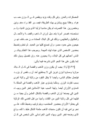 ‫ﺍﻟﻤﻌﺴﻜﺭﺍﺕ ﻭﺍﻟﻤﺩﻥ. ﻭﻓﻰ ﻜل ﻭﻗﺕ ﻴﺯﻴﺩ ﻭﻴﻨﻘﺹ ﻓـﻰ ﺍﻟـﻭﺯﻥ ﺤﺴـﺏ‬
‫ﻫﻭﺍﻩ. ﻭﻫﻜﺫﺍ ﻴﺒﻴﻊ ﻭﻴﺸﺘﺭﻯ ﺒﻬﺫﻩ ﺍﻟﻁﺭﻴﻘﺔ، ﻓﻴﺼـﻴﺭ ﺍﻟﻔﻘـﺭﺍﺀ ﻤﻐﺒـﻭﻨﻴﻥ‬
‫ﻭﻤﺘﻀﺭﺭﻴﻥ. ﻫﺫﺍ ﺍﻟﺘﺼﺭﻑ ﻟﻡ ﻴﻜﻥ ﻤﻨﺎﺴﺒﺎ ﻟﺭﺃﻴﻨﺎ ﺍﻟﺫﻯ ﻴﺯﻴﻥ ﺍﻟﺩﻨﻴﺎ، ﻭﻟـﻡ‬
‫ﻨﺴﺘﺤﺴﻨﻪ، ﻓﺼﺩﺭ ﺃﻤﺭﻨﺎ ﺒﺘﻌـﺩﻴل ﺃﻭﺯﺍﻥ ﺍﻟـﺫﻫﺏ ﻭﺍﻟﻔﻀـﺔ ﻭﺍﻷﺤﻤـﺎل‬
‫ﻭﺍﻟﻤﻜﺎﻴﻴل ﻭﺍﻟﻤﻘﺎﻴﻴﺱ، ﻭﺫﻟﻙ ﻓﻰ ﻜل ﺍﻟﺒﻼﺩ ﺍﻟﻤﻤﺘﺩﺓ ﻤـﻥ ﻀـﻔﺎﻑ ﻨﻬـﺭ‬
‫ﺠﻴﺤﻭﻥ ﺤﺘﻰ ﺤﺩﻭﺩ ﻤﺼﺭ، ﻭﺃﻥ ﺘﺼﻨﻊ ﻜﻠﻬﺎ ﻤﻥ ﺍﻟﺤﺩﻴﺩ. ﺜﻡ ﺘﺨﺘﻡ ﻭﺘﻀﺒﻁ‬
‫ﺒﺤﻀﻭﺭ ﺍﻟﺸﺨﺹ ﺍﻟﺫﻯ ﻋ ‪‬ﻨﺎﻩ ﻟﻬﺫﻩ ﺍﻟﻤﻬﻤﺔ. ﻭﺒﻤﻭﺠﺏ ﻫﺫﺍ ﺍﻟﻨﻅﺎﻡ ﻴﺒﺎﺸـﺭ‬
                                         ‫ﻴ‬
‫ﺍﻟﻨﺎﺱ ﺃﻋﻤﺎﻟﻬﻡ ﻓﻰ ﻜل ﺍﻟﺒﻼﺩ، ﻭﻻ ﻴﺤﻴﺩﻭﻥ ﻋﻨﻪ. ﻭﺇﻥ ﺘﻔﺼﻴل ﻭﺒﻴﺎﻥ ﺫﻟﻙ‬
                   ‫ﺇﻨﻤﺎ ﻴﻜﻭﻥ ﻋﻠﻰ ﻫﺫﺍ ﺍﻟﻨﺤﻭ ﺍﻟﺫﻯ ﻨﺸﺭﺤﻪ ﻓﻴﻤﺎ ﻴﺄﺘﻰ:‬
‫]٧٩٤[ ﺃﻭﻻ: ﻴﺠﺏ ﺃﻥ ﻴﻜﻭﻥ ﻭﺯﻥ ﺍﻟﺫﻫﺏ ﻭﺍﻟﻔﻀﺔ ﻓﻰ ﻜـل ﺍﻟـﺒﻼﺩ‬
‫ﻤﻭﺍﺯﻴﺎ ﻭﻤﺴﺎﻭﻴﺎ ﻟﻭﺯﻥ ﺘﺒﺭﻴﺯ ﻜﻲ ﻻ ﻴﺴﺘﻁﻴﻊ ﺃﺤﺩ ﺃﻥ ﻴـﻨﻘﺹ ﺃﻭ ﻴﺯﻴـﺩ‬
‫ﻓﻴﺘﺤﻤل ﻤﻅﺎﻟﻡ ﺍﻟﻨﺎﺱ، ﻭﺃﻴﻀﺎ ﻻ ﻴﻨﻘل ﺍﻟﻨﻘﻭﺩ ﻤﻥ ﻭﻻﻴﺔ ﺇﻟﻰ ﻭﻻﻴﺔ ﺃﺨﺭﻯ‬
‫ﺒﺴﺒﺏ ﺘﻔﺎﻭﺕ ﺍﻟﻭﺯﻥ. ﻭﻤﺜﻠﻤﺎ ﻴﺘﺴﺎﻭﻯ ﻋﻴﺎﺭ ﺍﻟﺫﻫﺏ ﻭﺍﻟﻔﻀﺔ ﻓﻰ ﺍﻟﻤﻤﻠﻜـﺔ‬
‫ﺘﺘﺴﺎﻭﻯ ﺍﻷﻭﺯﺍﻥ ﺃﻴﻀﺎ. ﻭﻟﻬﺫﺍ ﺍﻟﺴﺒﺏ ﻋﻴ ﹼﺎ ﺍﻷﺴﺘﺎﺫﻴﻥ ﻓﺨﺭ ﺍﻟﺩﻴﻥ ﻭﺒﻬـﺎﺀ‬
                           ‫‪‬ﻨ‬
‫ﺍﻟﺩﻴﻥ ﻜﻲ ﻴﺼﻨﻌﺎ ﺃﻭﺯﺍﻥ ﺍﻟﺫﻫﺏ ﻭﺍﻟﻔﻀﺔ ﺒﺎﻟﺸﻜل ﺍﻟﻤﺜﻤﻥ ﻭﺃﻥ ﻴﻌﻴﻨﺎ ﻤـﻥ‬
‫ﻗﺒﻠﻬﻤﺎ ﻓﻰ ﻜل ﻭﻻﻴﺔ ﺍﺜﻨﻴﻥ ﻤﻥ ﺍﻟﺜﻘﺎﺕ ﻭﺃﻤﻴﻨﺎ ﻤﻥ ﻗﺒل ﻗﺎﻀﻲ ﺘﻠﻙ ﺍﻟﻭﻻﻴﺔ‬
‫ﻜﻲ ﻴﻌﺩﻟﻭﺍ ﺍﻷﻭﺯﺍﻥ ﺒﺤﻀﻭﺭ ﺍﻟﻤﺤﺘﺴﺏ، ﻭﻴﺘﻡ ﺘﺭﺘﻴﺏ ﻭﻀﺒﻁ ﺫﻟﻙ، ﻋﻠـﻰ‬
‫ﻨﺤﻭ ﻴﺭﺍﻋﻲ ﻓﻴﻪ ﺃﻥ ﺘﻜﻭﻥ ﺴﻨﺠﺎﺕ ﺍﻟﺫﻫﺏ ﻤﺜﻤﻨﺔ ﺍﻟﺸﻜل ﻁﺒﻘـﺎ ﻟﻠﻨﻤـﻭﺫﺝ‬
‫ﺍﻟﺫﻯ ﻭﻀﻌﻪ ﻓﺨﺭ ﺍﻟﺩﻴﻥ ﻭﺒﻬﺎﺀ ﺍﻟﺩﻴﻥ ﺍﻟﺨﺭﺍﺴﺎﻨﻲ. ﻓﺄﻯ ﺸﺨﺹ ﻓﻰ ﻜـل‬
 