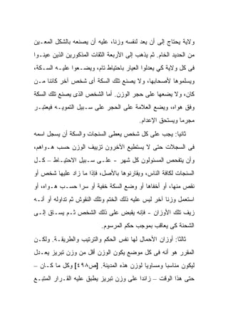 ‫ﻭﻻﻴﺔ ﻴﺤﺘﺎﺝ ﺇﻟﻰ ﺃﻥ ﻴﻌﺩ ﻟﻨﻔﺴﻪ ﻭﺯﻨﺎ، ﻋﻠﻴﻪ ﺃﻥ ﻴﺼﻨﻌﻪ ﺒﺎﻟﺸﻜل ﺍﻟﻤﻌـﻴﻥ‬
‫ﻤﻥ ﺍﻟﺤﺩﻴﺩ ﺍﻟﺨﺎﻡ. ﺜﻡ ﻴﺫﻫﺏ ﺇﻟﻰ ﺍﻷﺭﺒﻌﺔ ﺍﻟﺜﻘﺎﺕ ﺍﻟﻤﺫﻜﻭﺭﻴﻥ ﺍﻟﺫﻴﻥ ﻋﻴﻨـﻭﺍ‬
‫ﻓﻰ ﻜل ﻭﻻﻴﺔ ﻜﻲ ﻴﻌﺩﻟﻭﺍ ﺍﻟﻌﻴﺎﺭ ﺒﺎﺤﺘﻴﺎﻁ ﺘﺎﻡ، ﻭﻴﻀـﻌﻭﺍ ﻋﻠﻴـﻪ ﺍﻟﺴـﻜﺔ،‬
‫ﻭﻴﺴﻠﻤﻭﻫﺎ ﻷﺼﺤﺎﺒﻬﺎ، ﻭﻻ ﻴﺼﻨﻊ ﺘﻠﻙ ﺍﻟﺴﻜﺔ ﺃﻯ ﺸﺨﺹ ﺁﺨﺭ ﻜﺎﺌﻨﺎ ﻤـﻥ‬
‫ﻜﺎﻥ، ﻭﻻ ﻴﻀﻌﻬﺎ ﻋﻠﻰ ﺤﺠﺭ ﺍﻟﻭﺯﻥ. ﺃﻤﺎ ﺍﻟﺸﺨﺹ ﺍﻟﺫﻯ ﻴﺼﻨﻊ ﺘﻠﻙ ﺍﻟﺴﻜﺔ‬
‫ﻭﻓﻕ ﻫﻭﺍﻩ، ﻭﻴﻀﻊ ﺍﻟﻌﻼﻤﺔ ﻋﻠﻰ ﺍﻟﺤﺠﺭ ﻋﻠﻰ ﺴـﺒﻴل ﺍﻟﺘﻤﻭﻴـﻪ ﻓﻴﻌﺘﺒـﺭ‬
                                          ‫ﻤﺠﺭﻤﺎ ﻭﻴﺴﺘﺤﻕ ﺍﻹﻋﺩﺍﻡ.‬
‫ﺜﺎﻨﻴﺎ: ﻴﺠﺏ ﻋﻠﻰ ﻜل ﺸﺨﺹ ﻴﻌﻁﻰ ﺍﻟﺴﻨﺠﺎﺕ ﻭﺍﻟﺴﻜﺔ ﺃﻥ ﻴﺴﺠل ﺍﺴﻤﻪ‬
‫ﻓﻰ ﺍﻟﺴﺠﻼﺕ ﺤﺘﻰ ﻻ ﻴﺴﺘﻁﻴﻊ ﺍﻵﺨﺭﻭﻥ ﺘﺯﻴﻴﻑ ﺍﻟﻭﺯﻥ ﺤﺴﺏ ﻫـﻭﺍﻫﻡ،‬
‫ﻭﺃﻥ ﻴﺘﻔﺤﺹ ﺍﻟﻤﺴﺌﻭﻟﻭﻥ ﻜل ﺸﻬﺭ - ﻋﻠـﻰ ﺴـﺒﻴل ﺍﻻﺤﺘﻴـﺎﻁ – ﻜـل‬
‫ﺍﻟﺴﻨﺠﺎﺕ ﻟﻜﺎﻓﺔ ﺍﻟﻨﺎﺱ، ﻭﻴﻘﺎﺭﻨﻭﻫﺎ ﺒﺎﻷﺼل، ﻓﺈﺫﺍ ﻤﺎ ﺯﺍﺩ ﻋﻠﻴﻬﺎ ﺸﺨﺹ ﺃﻭ‬
‫ﻨﻘﺹ ﻤﻨﻬﺎ، ﺃﻭ ﺃﺨﻔﺎﻫﺎ ﺃﻭ ﻭﻀﻊ ﺍﻟﺴﻜﺔ ﺨﻔﻴﺔ ﺃﻭ ﺴﺭﺍ ﺤﺴـﺏ ﻫـﻭﺍﻩ، ﺃﻭ‬
‫ﺍﺴﺘﻌﻤل ﻭﺯﻨﺎ ﺁﺨﺭ ﻟﻴﺱ ﻋﻠﻴﻪ ﺫﻟﻙ ﺍﻟﺨﺘﻡ ﻭﺘﻠﻙ ﺍﻟﻨﻘﻭﺵ ﺜﻡ ﺘﺩﺍﻭﻟﻪ ﺃﻭ ﺃﻨـﻪ‬
‫ﺯﻴﻑ ﺘﻠﻙ ﺍﻷﻭﺯﺍﻥ - ﻓﺈﻨﻪ ﻴﻘﺒﺽ ﻋﻠﻰ ﺫﻟﻙ ﺍﻟﺸﺨﺹ ﺜـﻡ ﻴﺴـﺎﻕ ﺇﻟـﻰ‬
                           ‫ﺍﻟﺸﺤﻨﺔ ﻜﻰ ﻴﻌﺎﻗﺏ ﺒﻤﻭﺠﺏ ﺤﻜﻡ ﺍﻟﻤﺭﺴﻭﻡ.‬
‫ﺜﺎﻟﺜﺎ: ﺃﻭﺯﺍﻥ ﺍﻷﺤﻤﺎل ﻟﻬﺎ ﻨﻔﺱ ﺍﻟﺤﻜﻡ ﻭﺍﻟﺘﺭﺘﻴﺏ ﻭﺍﻟﻁﺭﻴﻘـﺔ. ﻭﻟﻜـﻥ‬
‫ﺍﻟﻤﻘﺭﺭ ﻫﻭ ﺃﻨﻪ ﻓﻰ ﻜل ﻤﻭﻀﻊ ﻴﻜﻭﻥ ﺍﻟﻭﺯﻥ ﺃﻗل ﻤﻥ ﻭﺯﻥ ﺘﺒﺭﻴﺯ ﻴﻌـﺩل‬
‫ﻟﻴﻜﻭﻥ ﻤﻨﺎﺴﺒﺎ ﻭﻤﺴﺎﻭﻴﺎ ﻟﻭﺯﻥ ﻫﺫﻩ ﺍﻟﻤﺩﻴﻨﺔ. ]ﺹ٨٩٤[ ﻭﻜل ﻤﺎ ﻜـﺎﻥ –‬
‫ﺤﺘﻰ ﻫﺫﺍ ﺍﻟﻭﻗﺕ – ﺯﺍﺌﺩﺍ ﻋﻠﻰ ﻭﺯﻥ ﺘﺒﺭﻴﺯ ﻴﻁﺒﻕ ﻋﻠﻴﻪ ﺍﻟﻘـﺭﺍﺭ ﺍﻟﻤﺘﺒـﻊ‬
 