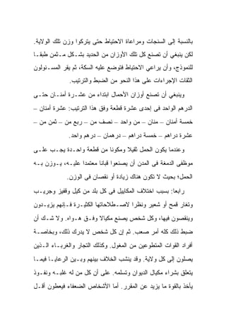 ‫ﺒﺎﻟﻨﺴﺒﺔ ﺇﻟﻰ ﺍﻟﺴﻨﺠﺎﺕ ﻭﻤﺭﺍﻋﺎﺓ ﺍﻻﺤﺘﻴﺎﻁ ﺤﺘﻰ ﻴﺘﺭﻜﻭﺍ ﻭﺯﻥ ﺘﻠﻙ ﺍﻟﻭﻻﻴﺔ.‬
‫ﻟﻜﻥ ﻴﻨﺒﻐﻲ ﺃﻥ ﺘﺼﻨﻊ ﻜل ﺘﻠﻙ ﺍﻷﻭﺯﺍﻥ ﻤﻥ ﺍﻟﺤﺩﻴﺩ ﺒﺸـﻜل ﻤـﺜﻤﻥ ﻁﺒﻘـﺎ‬
‫ﻟﻠﻨﻤﻭﺫﺝ، ﻭﺃﻥ ﻴﺭﺍﻋﻲ ﺍﻻﺤﺘﻴﺎﻁ ﻓﺘﻭﻀﻊ ﻋﻠﻴﻪ ﺍﻟﺴﻜﺔ، ﺜﻡ ﻴﻘﺭ ﺍﻟﻤﺴـﺌﻭﻟﻭﻥ‬
              ‫ﺍﻟﺜﻘﺎﺕ ﺍﻹﺠﺭﺍﺀﺍﺕ ﻋﻠﻰ ﻫﺫﺍ ﺍﻟﻨﺤﻭ ﻤﻥ ﺍﻟﻀﺒﻁ ﻭﺍﻟﺘﺭﺘﻴﺏ.‬
‫ﻭﻴﻨﺒﻐﻲ ﺃﻥ ﺘﺼﻨﻊ ﺃﻭﺯﺍﻥ ﺍﻷﺤﻤﺎل ﺍﺒﺘﺩﺍﺀ ﻤﻥ ﻋﺸـﺭﺓ ﺃﻤﻨـﺎﻥ ﺤﺘـﻰ‬
‫ﺍﻟﺩﺭﻫﻡ ﺍﻟﻭﺍﺤﺩ ﻓﻰ ﺇﺤﺩﻯ ﻋﺸﺭﺓ ﻗﻁﻌﺔ ﻭﻓﻕ ﻫﺫﺍ ﺍﻟﺘﺭﺘﻴﺏ: ﻋﺸﺭﺓ ﺃﻤﻨﺎﻥ –‬
‫ﺨﻤﺴﺔ ﺃﻤﻨﺎﻥ – ﻤ ﹼﺎﻥ – ﻤﻥ ﻭﺍﺤﺩ – ﻨﺼﻑ ‪‬ﻥ – ﺭﺒﻊ ‪‬ﻥ – ﺜﻤﻥ ‪‬ﻥ –‬
   ‫ﻤ‬        ‫ﻤ‬        ‫ﻤ‬            ‫‪‬‬     ‫‪‬ﻨ‬
             ‫ﻋﺸﺭﺓ ﺩﺭﺍﻫﻡ – ﺨﻤﺴﺔ ﺩﺭﺍﻫﻡ – ﺩﺭﻫﻤﺎﻥ – ﺩﺭﻫﻡ ﻭﺍﺤﺩ.‬

‫ﻭﻋﻨﺩﻤﺎ ﻴﻜﻭﻥ ﺍﻟﺤﻤل ﺜﻘﻴﻼ ﻭﻤﻜﻭﻨﺎ ﻤﻥ ﻗﻁﻌﺔ ﻭﺍﺤـﺩﺓ ﻴﺠـﺏ ﻋﻠـﻰ‬
‫ﻤﻭﻅﻔﻰ ﺍﻟﺩﻤﻐﺔ ﻓﻰ ﺍﻟﻤﺩﻥ ﺃﻥ ﻴﺼﻨﻌﻭﺍ ﻗ ‪‬ﺎﻨﺎ ﻤﻌﺘﻤﺩﺍ ﻋﻠﻴـﻪ، ﻴـﻭﺯﻥ ﺒـﻪ‬
                           ‫ﹶﺒ‬
             ‫ﺍﻟﺤﻤل؛ ﺒﺤﻴﺙ ﻻ ﺘﻜﻭﻥ ﻫﻨﺎﻙ ﺯﻴﺎﺩﺓ ﺃﻭ ﻨﻘﺼﺎﻥ ﻓﻰ ﺍﻟﻭﺯﻥ.‬

‫ﺭﺍﺒﻌﺎ: ﺒﺴﺒﺏ ﺍﺨﺘﻼﻑ ﺍﻟﻤﻜﺎﻴﻴل ﻓﻰ ﻜل ﺒﻠﺩ ﻤﻥ ﻜﻴل ﻭﻗﻔﻴﺯ ﻭﺠﺭﻴـﺏ‬
‫ﻭﺘﻐﺎﺭ ﻗﻤﺢ ﺃﻭ ﺸﻌﻴﺭ ﻭﻨﻅﺭﺍ ﻻﺼـﻁﻼﺤﺎﺘﻬﺎ ﺍﻟﻜﺜﻴـﺭﺓ ﻓـﺈﻨﻬﻡ ﻴﺯﻴـﺩﻭﻥ‬
‫ﻭﻴﻨﻘﺼﻭﻥ ﻓﻴﻬﺎ، ﻭﻜل ﺸﺨﺹ ﻴﺼﻨﻊ ﻤﻜﻴﺎﻻ ﻭﻓـﻕ ﻫـﻭﺍﻩ. ﻭﻻ ﺸـﻙ ﺃﻥ‬
‫ﻀﺒﻁ ﺫﻟﻙ ﻜﻠﻪ ﺃﻤﺭ ﺼﻌﺏ. ﺜﻡ ﺇﻥ ﻜل ﺸﺨﺹ ﻻ ﻴﺩﺭﻙ ﺫﻟﻙ، ﻭﺒﺨﺎﺼـﺔ‬
‫ﺃﻓﺭﺍﺩ ﺍﻟﻘﻭﺍﺕ ﺍﻟﻤﺘﻁﻭﻋﻴﻥ ﻤﻥ ﺍﻟﻤﻐﻭل. ﻭﻜﺫﻟﻙ ﺍﻟﺘﺠﺎﺭ ﻭﺍﻟﻐﺭﺒـﺎﺀ ﺍﻟـﺫﻴﻥ‬
‫ﻴﺼﻠﻭﻥ ﺇﻟﻰ ﻜل ﻭﻻﻴﺔ. ﻭﻗﺩ ﻴﻨﺸﺏ ﺍﻟﺨﻼﻑ ﺒﻴﻨﻬﻡ ﻭﺒـﻴﻥ ﺍﻟﺭﻋﺎﻴـﺎ ﻓﻴﻤـﺎ‬
‫ﻴﺘﻌﻠﻕ ﺒﺸﺭﺍﺀ ﻤﻜﻴﺎل ﺍﻟﺩﻴﻭﺍﻥ ﻭﺘﺴﻠﻤﻪ. ﻋﻠﻰ ﺃﻥ ﻜل ﻤﻥ ﻟﻪ ﻏﻠﺒـﻪ ﻭﻨﻔـﻭﺫ‬
‫ﻴﺄﺨﺫ ﺒﺎﻟﻘﻭﺓ ﻤﺎ ﻴﺯﻴﺩ ﻋﻥ ﺍﻟﻤﻘﺭﺭ. ﺃﻤﺎ ﺍﻷﺸﺨﺎﺹ ﺍﻟﻀﻌﻔﺎﺀ ﻓﻴﻌﻁﻭﻥ ﺃﻗـل‬
 