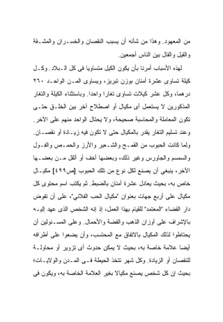 ‫ﻤﻥ ﺍﻟﻤﻌﻬﻭﺩ. ﻭﻫﺫﺍ ﻤﻥ ﺸﺄﻨﻪ ﺃﻥ ﻴﺴﺒﺏ ﺍﻟﻨﻘﺼﺎﻥ ﻭﺍﻟﺨﺴـﺭﺍﻥ ﻭﺍﻟﻤﺸـﻘﺔ‬
                                    ‫ﻭﺍﻟﻘﻴل ﻭﺍﻟﻘﺎل ﺒﻴﻥ ﺍﻟﻨﺎﺱ ﺃﺠﻤﻌﻴﻥ.‬
‫ﻟﻬﺫﻩ ﺍﻷﺴﺒﺎﺏ ﺃﻤﺭﻨﺎ ﺒﺄﻥ ﻴﻜﻭﻥ ﺍﻟﻜﻴل ﻤﺘﺴﺎﻭﻴﺎ ﻓﻰ ﻜل ﺍﻟـﺒﻼﺩ. ﻭﻜـل‬
‫ﻜﻴﻠﺔ ﺘﺴﺎﻭﻯ ﻋﺸﺭﺓ ﺃﻤﻨﺎﻥ ﺒﻭﺯﻥ ﺘﺒﺭﻴﺯ، ﻭﻴﺴﺎﻭﻯ ﺍﻟﻤـﻥ ﺍﻟﻭﺍﺤـﺩ ٠٦٢‬
‫ﺩﺭﻫﻤﺎ، ﻭﻜل ﻋﺸﺭ ﻜﻴﻼﺕ ﺘﺴﺎﻭﻯ ﺘﻐﺎﺭﺍ ﻭﺍﺤ ‪‬ﺍ. ﻭﺒﺎﺴﺘﺜﻨﺎﺀ ﺍﻟﻜﻴﻠﺔ ﻭﺍﻟﺘﻐﺎﺭ‬
                           ‫ﺩ‬
‫ﺍﻟﻤﺫﻜﻭﺭﻴﻥ ﻻ ﻴﺴﺘﻌﻤل ﺃﻯ ﻤﻜﻴﺎل ﺃﻭ ﺍﺼﻁﻼﺡ ﺁﺨﺭ ﺒﻴﻥ ﺍﻟﺨﻠـﻕ ﺤﺘـﻰ‬
‫ﺘﻜﻭﻥ ﺍﻟﻤﻌﺎﻤﻠﺔ ﻭﺍﻟﻤﺤﺎﺴﺒﺔ ﺼﺤﻴﺤﺔ، ﻭﻻ ﻴﺤﺘﺎل ﺍﻟﻭﺍﺤﺩ ﻤﻨﻬﻡ ﻋﻠﻰ ﺍﻵﺨﺭ.‬
‫ﻭﻋﻨﺩ ﺘﺴﻠﻴﻡ ﺍﻟﺘﻐﺎﺭ ﻴﻘﺩﺭ ﺒﺎﻟﻤﻜﻴﺎل ﺤﺘﻰ ﻻ ﺘﻜﻭﻥ ﻓﻴﻪ ﺯﻴـﺎﺩﺓ ﺃﻭ ﻨﻘﺼـﺎﻥ.‬
‫ﻭﻟﻤﺎ ﻜﺎﻨﺕ ﺍﻟﺤﺒﻭﺏ ﻤﻥ ﺍﻟﻘﻤـﺢ ﻭﺍﻟﺸـﻌﻴﺭ ﻭﺍﻷﺭﺯ ﻭﺍﻟﺤﻤـﺹ ﻭﺍﻟﻔـﻭل‬
‫ﻭﺍﻟﺴﻤﺴﻡ ﻭﺍﻟﺠﺎﻭﺭﺱ ﻭﻏﻴﺭ ﺫﻟﻙ، ﻭﺒﻌﻀﻬﺎ ﺃﺨﻑ ﺃﻭ ﺃﺜﻘل ﻤـﻥ ﺒﻌﻀـﻬﺎ‬
‫ﺍﻵﺨﺭ، ﻴﻨﺒﻐﻲ ﺃﻥ ﻴﺼﻨﻊ ﻟﻜل ﻨﻭﻉ ﻤﻥ ﺘﻠﻙ ﺍﻟﺤﺒﻭﺏ ]ﺹ٩٩٤[ ﻤﻜﻴـﺎل‬
‫ﺨﺎﺹ ﺒﻪ، ﺒﺤﻴﺙ ﻴﻌﺎﺩل ﻋﺸﺭﺓ ﺃﻤﻨﺎﻥ ﺒﺎﻟﻀﺒﻁ. ﺜﻡ ﻴﻜﺘﺏ ﺍﺴﻡ ﻤﺤﺘﻭﻯ ﻜل‬
‫ﻤﻜﻴﺎل ﻋﻠﻰ ﺃﺭﺒﻊ ﺠﻬﺎﺕ ﺒﻌﻨﻭﺍﻥ "ﻤﻜﻴﺎل ﺍﻟ ‪‬ﺏ ﺍﻟﻔﻼﻨﻲ"، ﻋﻠﻰ ﺃﻥ ﺘﻔﻭﺽ‬
                      ‫ﺤ‬
‫ﺩﺍﺭ ﺍﻟﻘﻀﺎﺀ "ﺍﻟﻤﻌﺘﻤﺩ" ﻟﻠﻘﻴﺎﻡ ﺒﻬﺫﺍ ﺍﻟﻌﻤل، ﺇﺫ ﺇﻨﻪ ﺍﻟﺸﺨﺹ ﺍﻟﺫﻯ ﻋﻬﺩ ﺇﻟﻴـﻪ‬
‫ﺒﺎﻹﺸﺭﺍﻑ ﻋﻠﻰ ﺃﻭﺯﺍﻥ ﺍﻟﺫﻫﺏ ﻭﺍﻟﻔﻀﺔ ﻭﺍﻷﺤﻤﺎل. ﻭﻋﻠﻰ ﺍﻟﻤﺴـﺌﻭﻟﻴﻥ ﺃﻥ‬
‫ﻴﺤﺘﺎﻁﻭﺍ ﻟﺫﻟﻙ ﺍﻟﻤﻜﻴﺎل ﺒﺎﻻﺘﻔﺎﻕ ﻤﻊ ﺍﻟﻤﺤﺘﺴﺏ، ﻭﺃﻥ ﻴﻀﻌﻭﺍ ﻋﻠﻰ ﺃﻁﺭﺍﻓﻪ‬
‫ﺃﻴﻀﺎ ﻋﻼﻤﺔ ﺨﺎﺼﺔ ﺒﻪ، ﺒﺤﻴﺙ ﻻ ﻴﻤﻜﻥ ﺤﺩﻭﺙ ﺃﻯ ﺘﺯﻭﻴﺭ ﺃﻭ ﻤﺤﺎﻭﻟـﺔ‬
‫ﻟﻠﻨﻘﺼﺎﻥ ﺃﻭ ﺍﻟﺯﻴﺎﺩﺓ. ﻭﻜل ﺸﻬﺭ ﺘﺘﺨﺫ ﺍﻟﺤﻴﻁﺔ ﻓـﻰ ﺍﻟﻤـﺩﻥ ﻭﺍﻟﻭﻻﻴـﺎﺕ؛‬
‫ﺒﺤﻴﺙ ﺇﻥ ﻜل ﺸﺨﺹ ﻴﺼﻨﻊ ﻤﻜﻴﺎﻻ ﺒﻐﻴﺭ ﺍﻟﻌﻼﻤﺔ ﺍﻟﺨﺎﺼﺔ ﺒﻪ، ﻭﻴﻜﻭﻥ ﻓﻰ‬
 