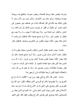 ‫ﺤﻭﺯﺘﻪ، ﻴﻘﺒﺽ ﻋﻠﻴﻪ ﻭﻴﺴﻠﻡ ﻟﻠﺸﺤﻨﺔ، ﻭﻴﻌﺘﺒﺭ ﻤﺠﺭﻤﺎ، ﻭﺘﻘﻁﻊ ﻴﺩﻩ، ﻭﻴﺅﺨﺫ‬
‫ﺒﺠﺭﻤﻪ ﻭﺠﻨﺎﻴﺘﻪ. ﻭﺒﺄﻯ ﺤﺎل ﻤﻥ ﺍﻷﺤﻭﺍل، ﻭﻷﻯ ﺴﺒﺏ ﻤﻥ ﺍﻷﺴـﺒﺎﺏ ﻻ‬
‫ﻴﻜﻭﻥ ﻫﻨﺎﻙ ﺒﻌﺩ ﺫﻟﻙ ﻓﻰ ﻜل ﺍﻟﻤﻤﺎﻟﻙ ﺍﺒﺘﺩﺍﺀ ﻤﻥ ﻀﻔﺎﻑ ﻨﻬﺭ ﺠﻴﺤﻭﻥ ﺇﻟﻰ‬
‫ﺘﺨﻭﻡ ﻤﺼﺭ ﺃﻯ ﻤﻜﻴﺎل ﺃﻭ ﻗﻔﻴﺯ ﺃﻭ ﺠﺭﻴﺏ ﺴﻭﻯ ﺍﻟﻤﻜﻴـﺎل ﺫﻯ ﺍﻟﻌﺸـﺭﺓ‬
‫ﺃﻤﻨﺎﻥ، ﻭﺍﻟﺘﻐﺎﺭ ﺫﻯ ﺍﻟﻤﺎﺌﺔ ﻤﻥ. ﻭﺇﺫﺍ ﻭﺠﺩ ﻓﺈﻨﻪ ﻻ ﻴﻬﺘﻡ ﺒـﻪ، ﻭﻻ ﻴﺼـﻨﻊ‬
                                    ‫‪‬‬
‫ﻤﻜﻴﺎل ﺃﻭ ﻤﻘﻴﺎﺱ ﺁﺨﺭ. ﻭﺇﺫﺍ ﺃﺭﻴﺩ ﺼﻨﻊ ﻨﺼﻑ ﺫﻟﻙ ﺍﻟﻤﻜﻴﺎل ﺫﻯ ﺨﻤﺴـﺔ‬
‫ﺃﻤﻨﺎﻥ ﻓﺈﻨﻪ ﻴﺠﻭﺯ ﺫﻟﻙ؛ ﺒﺤﻴﺙ ﻴﺘﻜﻭﻥ ﻤﻥ ﺍﻟﻌﺸﺭﻴﻥ ﻭﻨﺼﻑ ﺍﻟﻤﻜﻴﺎل ﺘﻐﺎﺭ‬
                                                           ‫ﻭﺍﺤﺩ.‬
‫ﺨﺎﻤﺴﺎ: ﻴﺠﺏ ﺘﺤﺩﻴﺩ ﻤﻜﻴﺎل ﺍﻟ ‪‬ﺒﺱ ﻭﺍﻟﺨل ﻭﺍﻟﺴﻤﻥ، ﺒﺤﻴﺙ ﻴﻜﻭﻥ ﻜـل‬
                              ‫ﺩ‬
‫ﻤﻜﻴﺎل ﻋﺸﺭﺓ ﺃﻤﻨﺎﻥ ﻤﺴﺎﻭ ﻟﻭﺯﻥ ﺘﺒﺭﻴﺯ. ﻭﺇﺫﺍ ﺃﺭﻴﺩ ﺼﻨﻊ ﻨﺼﻑ ﻤﻜﻴـﺎل‬
‫ﻓﺈﻨﻪ ﻴﺠﻭﺯ ﺫﻟﻙ؛ ﺒﺤﻴﺙ ﻴﻜﻭﻥ ﺨﻤﺴﺔ ﺃﻤﻨﺎﻥ ﺒﻭﺯﻥ ﺘﺒﺭﻴﺯ. ﻭﺃﻤـﺎ ِـ ‪‬ﺏ‬
 ‫ﻗ ﺭ‬
‫ﺍﻟﺩﺒﺱ ﻓﻤﺎ ﻜﺎﻥ ﻴﻘﺩﻡ ﻤﻨﻬﺎ ﻁﻌﺎﻤﺎ ﻟﻠﺠﻨﻭﺩ ﺃﻭ ﺍﻹﻫﺩﺍﺀ ﻓﺈﻥ ﺍﻟﻭﺍﺤـﺩﺓ ﻤﻨﻬـﺎ‬
‫ﺘﻘﺩﺭ ﺒﺨﻤﺴﺔ ﻤﻜﻴﺎﻻﺕ، ﻭﺘﺯﻥ ﺨﻤﺴﻴﻥ ﻤﻨﺎ. ﻭﺃﻤﺎ ﻤﺎ ﻴﻘﺩﻡ ﻓـﻰ ﺍﻟﻤـﺂﺩﺏ‬
                ‫ﻭﺍﻟﺤﻔﻼﺕ ﻓﺈﻨﻬﺎ ﺘﻜﻭﻥ ﺃﺭﺒﻌﺔ ﻤﻜﻴﺎﻻﺕ ﺘﺯﻥ ﺃﺭﺒﻌﻴﻥ ﻤﻨﺎ.‬
‫ﺴﺎﺩﺴﺎ: ﺘﻘﺎﺱ ﻜل ﺍﻷﺫﺭﻉ ﺍﻟﺘﻲ ﻴﻘﻴﺴـﻭﻥ ﺒﻬـﺎ ﺍﻷﻗﻤﺸـﺔ ﺒﺎﻟـﺫﺭﺍﻉ‬
‫ﺍﻟﺘﺒﺭﻴﺯﻯ، ﻭﻻ ﻴﻘﻴﺴﻭﻨﻬﺎ ﺒﺎﻟﺫﺭﺍﻉ ﺍﻟﺭﻭﻤﻲ ﺍﻟﺫﻯ ﻴﺨﺘﻠﻑ ﻜﺜﻴﺭﺍ ﻋﻥ ﺍﻟﺫﺭﺍﻉ‬
‫ﺍﻟﺘﺒﺭﻴﺯﻯ. ﻟﻜﻥ ﻴﻭﻀﻊ ﻋﻠﻰ ﺃﻋﻠﻰ ﻜـل ﺍﻷﺫﺭﻉ ﺍﻟﺨـﺘﻡ ﺍﻟـﺫﻯ ﺼـﻨﻌﻪ‬
‫ﺍﻷﺴﺘﺎﺫﺍﻥ ﻓﺨﺭ ﺍﻟﺩﻴﻥ ﻭﺒﻬﺎﺀ ﺍﻟﺩﻴﻥ ﺍﻟﺨﺭﺍﺴﺎﻨﻲ. ﺃﻤﺎ ﺍﻟﻨﻤﻭﺫﺝ ﺍﻟﺫﻯ ﻴﻌﻁـﻰ‬
‫ﻟﻠﻤﺴﺌﻭﻟﻴﻥ، ﻓﺈﻨﻪ ﻴﻭﻀﻊ ﻋﻠﻰ ﻁﺭﻓﻰ ﺍﻟﺫﺭﺍﻉ ﻭﻴﻜﻭﻥ ﺘﻨﻔﻴﺫ ﺫﻟﻙ ﻋﻠﻰ ﺍﻟﻨﺤﻭ‬
 