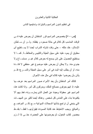 ‫ﺍﻟﺤﻜﺎﻴﺔ ﺍﻟﺜﺎﻨﻴﺔ ﻭﺍﻟﻌﺸﺭﻭﻥ‬

         ‫ﻓﻰ ﺘﻨﻅﻴﻡ ﺸﺌﻭﻥ ﺍﻟﻤﺭﺍﺴﻴﻡ ﻭﺍﻟﺒﺎﻴﺯﺍﺕ ﻭﺘﺴﻠﻴﻤﻬﺎ ﻟﻠﻨﺎﺱ‬



‫]ﺹ٠٠٥[ ﺒﺨﺼﻭﺹ ﺍﻟﻤﺭﺍﺴﻴﻡ ﻗﺭﺭ ﺍﻟﺴﻠﻁﺎﻥ ﺃﻥ ﻴﻌﺭﺽ ﻋﻠﻴﻪ ﻓـﻰ‬
‫ﺍﻟﻭﻗﺕ ﺍﻟﻤﻨﺎﺴﺏ ﻜل ﻜﻼﻡ ﻓﻰ ﺤﺎﻟﺔ ﺼﺤﻭﻩ ﻭ ﻴﻘﻅﺘﻪ. ﻭﻟـﻭ ﺃﻥ ﺴـﻠﻁﺎﻥ‬
‫ﺍﻹﺴﻼﻡ– ﺨﻠﺩ ﻤﻠﻜﻪ - ﺤﺘﻰ ﻭﻗﺕ ﺘﻨﺎﻭﻟﻪ ﺍﻟﺸﺭﺍﺏ ﺃﻴﻀﺎ ﻻ ﻴﺴـﺘﻁﻴﻊ ﺃﻯ‬
‫ﻤﺨﻠﻭﻕ ﺃﻥ ﻴﻤﻭﻩ ﻋﻠﻴﻪ ﻋﻠﻰ ﺴﺒﻴل ﺍﻟﺤﻴﻠﺔ ﻭﺍﻟﺘﻠﺒﻴﺱ ﻭﺍﻟﻤﻐﺎﻟﻁـﺔ. ﻜﻤـﺎ ﻻ‬
‫ﻴﺴﺘﻁﻴﻊ ﺍﻟﺤﺼﻭل ﻋﻠﻰ ﺇﺫﻥ ﻴﺴﻤﺢ ﻟﻪ ﺒﻌﺭﺽ ﻜﻼﻡ ﻏﻴـﺭ ﻤﺴﺘﺴـﺎﻍ ﻭﻻ‬
‫ﺠﺩﻭﻯ ﻤﻨﻪ. ﻭﻻ ﻴﻤﻜﻥ ﺃﻥ ﻴﻌﺭﺽ ﻋﻠﻴﻪ ﻤﻭﻀﻭﻉ ﻏﻴﺭ ﻤﻨﻁﻘﻲ ﻻ ﻓﺎﺌـﺩﺓ‬
‫ﻤﻨﻪ، ﺃﻭ ﺃﻥ ﻴﻁﻠﺏ ﺇﻟﻴﻪ ﺍﻟﺒﺕ ﻓﻰ ﺃﻤﺭ ﻋﻠﻰ ﺴﺒﻴل ﺍﻟﻌﺠﻠﺔ ﻭﺍﻟﺘﺴـﺭﻉ؛ ﻓﻠـﻡ‬
                 ‫ﻴﺄﺫﻥ ﺒﺄﻥ ﻴﻌﺭﻀﻭﺍ ﻋﻠﻴﻪ ﻜﻼﻤﺎ ﻓﻰ ﻤﺜل ﻫﺫﻩ ﺍﻷﺤﻭﺍل.‬

‫ﻜﺫﻟﻙ ﺃﻤﺭ ﺍﻟﺴﻠﻁﺎﻥ ﺒﺄﻥ ﻴﻌﺩ ﺍﻷﻤﺭﺍﺀ ﺼﻭﺭ ﺍﻟﻤﺭﺍﺴﻴﻡ ﺒﻌﺩ ﻋﺭﻀـﻬﺎ‬
‫ﻋﻠﻴﻪ، ﺇﺫ ﺇﻨﻬﻡ ﻴﻌﺭﻓﻭﻥ ﻤﺼﺎﻟﺢ ﺍﻟﻤﻠﻙ، ﻭﻴﺩﺭﻜﻭﻥ ﻜل ﺃﻤﺭ. ﻭﺇﺫﺍ ﻜﺎﻨﺕ ﻫﺫﻩ‬
‫ﺍﻟﻤﺭﺍﺴﻴﻡ ﻏﻴﺭ ﻤﻌﻘﻭﻟﺔ ﻭﺒﻌﻴﺩﺓ ﻋﻥ ﺍﻟﻌﻤل ﺍﻟﺫﻯ ﻴﻤﺎﺭﺴـﻭﻨﻪ، ﻓﻌﻠـﻴﻬﻡ ﺃﻻ‬
‫ﻴﻜﺘﺒﻭﻫﺎ ﺒﻨﺎﺀ ﻋﻠﻰ ﺍﻟﺘﻤﺎﺱ ﻜل ﺸﺨﺹ. ﻭﻫﻨﺎﻙ ﺃﻴﻀﺎ ﻜﺜﻴﺭ ﻤﻥ ﺍﻟﻤﻬﻤـﺎﺕ‬
‫ﺍﻟﺘﻲ ﻴﻨﺒﻐﻲ ﺃﻥ ﺘﺭﺍﺠﻊ ﺒﺸﺄﻨﻬﺎ ﺍﻟﺴﺠﻼﺕ ﺍﻟﺩﻴﻭﺍﻨﻴﺔ ﻤـﻊ ﺫﻜـﺭ ﺍﻟﻤﻭﺍﻀـﻊ‬
‫ﻭﺍﻟﻤﺒﺎﻟﻎ. ﻭﻴﺠﺏ ﺍﻻﺤﺘﻴﺎﻁ ﻋﻨﺩ ﻜﺘﺎﺒﺔ ﺍﻟﻤﺴﻭﺩﺓ، ﻓﻴﻘﺭﺃﻭﻨﻬـﺎ ﻟﻔﻅـﺎ ﺒﻠﻔـﻅ‬
‫ﺒﺤﻀﻭﺭ ﻜ ﹼﺎﺏ ﺍﻟﻤﻐﻭل، ﺜﻡ ﻴﻌﺭﻀﻭﻨﻬﺎ ﻋﻠﻰ ﺍﻟﺤﻀﺭﺓ، ﺤﺘـﻰ ﺇﺫﺍ ﻟـﺯﻡ‬
                                                ‫ﹸﺘ‬
 