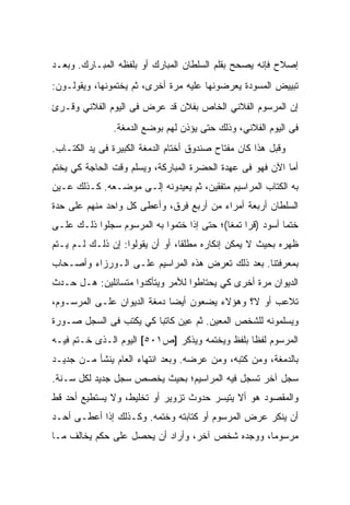 ‫ﺇﺼﻼﺡ ﻓﺈﻨﻪ ﻴﺼﺤﺢ ﺒﻘﻠﻡ ﺍﻟﺴﻠﻁﺎﻥ ﺍﻟﻤﺒﺎﺭﻙ ﺃﻭ ﺒﻠﻔﻅﻪ ﺍﻟﻤﺒـﺎﺭﻙ. ﻭﺒﻌـﺩ‬
‫ﺘﺒﻴﻴﺽ ﺍﻟﻤﺴﻭﺩﺓ ﻴﻌﺭﻀﻭﻨﻬﺎ ﻋﻠﻴﻪ ﻤﺭﺓ ﺃﺨﺭﻯ، ﺜﻡ ﻴﺨﺘﻤﻭﻨﻬﺎ، ﻭﻴﻘﻭﻟـﻭﻥ:‬
‫ﺇﻥ ﺍﻟﻤﺭﺴﻭﻡ ﺍﻟﻔﻼﻨﻲ ﺍﻟﺨﺎﺹ ﺒﻔﻼﻥ ﻗﺩ ﻋﺭﺽ ﻓﻰ ﺍﻟﻴﻭﻡ ﺍﻟﻔﻼﻨﻲ ﻭﻗـﺭﺉ‬
               ‫ﻓﻰ ﺍﻟﻴﻭﻡ ﺍﻟﻔﻼﻨﻲ، ﻭﺫﻟﻙ ﺤﺘﻰ ﻴﺅﺫﻥ ﻟﻬﻡ ﺒﻭﻀﻊ ﺍﻟﺩﻤﻐﺔ.‬
‫ﻭﻗﺒل ﻫﺫﺍ ﻜﺎﻥ ﻤﻔﺘﺎﺡ ﺼﻨﺩﻭﻕ ﺃﺨﺘﺎﻡ ﺍﻟﺩﻤﻐﺔ ﺍﻟﻜﺒﻴﺭﺓ ﻓﻰ ﻴﺩ ﺍﻟﻜﺘـﺎﺏ.‬
‫ﺃﻤﺎ ﺍﻵﻥ ﻓﻬﻭ ﻓﻰ ﻋﻬﺩﺓ ﺍﻟﺤﻀﺭﺓ ﺍﻟﻤﺒﺎﺭﻜﺔ، ﻭﻴﺴﻠﻡ ﻭﻗﺕ ﺍﻟﺤﺎﺠﺔ ﻜﻲ ﻴﺨﺘﻡ‬
‫ﺒﻪ ﺍﻟﻜﺘﺎﺏ ﺍﻟﻤﺭﺍﺴﻴﻡ ﻤﺘﻔﻘﻴﻥ، ﺜﻡ ﻴﻌﻴﺩﻭﻨﻪ ﺇﻟـﻰ ﻤﻭﻀـﻌﻪ. ﻜـﺫﻟﻙ ﻋـﻴﻥ‬
‫ﺍﻟﺴﻠﻁﺎﻥ ﺃﺭﺒﻌﺔ ﺃﻤﺭﺍﺀ ﻤﻥ ﺃﺭﺒﻊ ﻓﺭﻕ، ﻭﺃﻋﻁﻰ ﻜل ﻭﺍﺤﺩ ﻤﻨﻬﻡ ﻋﻠﻰ ﺤﺩﺓ‬
‫ﺨﺘﻤﺎ ﺃﺴﻭﺩ )ﻗﺭﺍ ﺘﻤﻐﺎ(؛ ﺤﺘﻰ ﺇﺫﺍ ﺨﺘﻤﻭﺍ ﺒﻪ ﺍﻟﻤﺭﺴﻭﻡ ﺴﺠﻠﻭﺍ ﺫﻟـﻙ ﻋﻠـﻰ‬
‫ﻅﻬﺭﻩ ﺒﺤﻴﺙ ﻻ ﻴﻤﻜﻥ ﺇﻨﻜﺎﺭﻩ ﻤﻁﻠﻘﺎ، ﺃﻭ ﺃﻥ ﻴﻘﻭﻟﻭﺍ: ﺇﻥ ﺫﻟـﻙ ﻟـﻡ ﻴـﺘﻡ‬
‫ﺒﻤﻌﺭﻓﺘﻨﺎ. ﺒﻌﺩ ﺫﻟﻙ ﺘﻌﺭﺽ ﻫﺫﻩ ﺍﻟﻤﺭﺍﺴﻴﻡ ﻋﻠـﻰ ﺍﻟـﻭﺭﺯﺍﺀ ﻭﺃﺼـﺤﺎﺏ‬
‫ﺍﻟﺩﻴﻭﺍﻥ ﻤﺭﺓ ﺃﺨﺭﻯ ﻜﻲ ﻴﺤﺘﺎﻁﻭﺍ ﻟﻸﻤﺭ ﻭﻴﺘﺄﻜﺩﻭﺍ ﻤﺘﺴﺎﺌﻠﻴﻥ: ﻫـل ﺤـﺩﺙ‬
‫ﺘﻼﻋﺏ ﺃﻭ ﻻ؟ ﻭﻫﺅﻻﺀ ﻴﻀﻌﻭﻥ ﺃﻴﻀﺎ ﺩﻤﻐﺔ ﺍﻟﺩﻴﻭﺍﻥ ﻋﻠـﻰ ﺍﻟﻤﺭﺴـﻭﻡ،‬
‫ﻭﻴﺴﻠﻤﻭﻨﻪ ﻟﻠﺸﺨﺹ ﺍﻟﻤﻌﻴﻥ. ﺜﻡ ﻋﻴﻥ ﻜﺎﺘﺒﺎ ﻜﻲ ﻴﻜﺘﺏ ﻓﻰ ﺍﻟﺴﺠل ﺼـﻭﺭﺓ‬
‫ﺍﻟﻤﺭﺴﻭﻡ ﻟﻔﻅﺎ ﺒﻠﻔﻅ ﻭﻴﺨﺘﻤﻪ ﻭﻴﺫﻜﺭ ]ﺹ١٠٥[ ﺍﻟﻴﻭﻡ ﺍﻟـﺫﻯ ﺨـﺘﻡ ﻓﻴـﻪ‬
‫ﺒﺎﻟﺩﻤﻐﺔ، ﻭﻤﻥ ﻜﺘﺒﻪ، ﻭﻤﻥ ﻋﺭﻀﻪ. ﻭﺒﻌﺩ ﺍﻨﺘﻬﺎﺀ ﺍﻟﻌﺎﻡ ﻴﻨﺸﺄ ﻤـﻥ ﺠﺩﻴـﺩ‬
‫ﺴﺠل ﺁﺨﺭ ﺘﺴﺠل ﻓﻴﻪ ﺍﻟﻤﺭﺍﺴﻴﻡ؛ ﺒﺤﻴﺙ ﻴﺨﺼﺹ ﺴﺠل ﺠﺩﻴﺩ ﻟﻜل ﺴـﻨﺔ.‬
‫ﻭﺍﻟﻤﻘﺼﻭﺩ ﻫﻭ ﺃﻻ ﻴﺘﻴﺴﺭ ﺤﺩﻭﺙ ﺘﺯﻭﻴﺭ ﺃﻭ ﺘﺨﻠﻴﻁ، ﻭﻻ ﻴﺴﺘﻁﻴﻊ ﺃﺤﺩ ﻗﻁ‬
‫ﺃﻥ ﻴﻨﻜﺭ ﻋﺭﺽ ﺍﻟﻤﺭﺴﻭﻡ ﺃﻭ ﻜﺘﺎﺒﺘﻪ ﻭﺨﺘﻤﻪ. ﻭﻜـﺫﻟﻙ ﺇﺫﺍ ﺃﻋﻁـﻰ ﺃﺤـﺩ‬
‫ﻤﺭﺴﻭﻤﺎ، ﻭﻭﺠﺩﻩ ﺸﺨﺹ ﺁﺨﺭ، ﻭﺃﺭﺍﺩ ﺃﻥ ﻴﺤﺼل ﻋﻠﻰ ﺤﻜﻡ ﻴﺨﺎﻟﻑ ﻤـﺎ‬
 