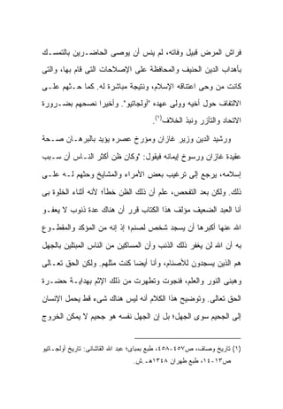 ‫ﻓﺭﺍﺵ ﺍﻟﻤﺭﺽ ﻗﺒﻴل ﻭﻓﺎﺘﻪ، ﻟﻡ ﻴﻨﺱ ﺃﻥ ﻴﻭﺼﻰ ﺍﻟﺤﺎﻀـﺭﻴﻥ ﺒﺎﻟﺘﻤﺴـﻙ‬
‫ﺒﺄﻫﺩﺍﺏ ﺍﻟﺩﻴﻥ ﺍﻟﺤﻨﻴﻑ ﻭﺍﻟﻤﺤﺎﻓﻅﺔ ﻋﻠﻰ ﺍﻹﺼﻼﺤﺎﺕ ﺍﻟﺘﻰ ﻗﺎﻡ ﺒﻬﺎ، ﻭﺍﻟﺘﻰ‬
‫ﻜﺎﻨﺕ ﻤﻥ ﻭﺤﻰ ﺍﻋﺘﻨﺎﻗﻪ ﺍﻹﺴﻼﻡ، ﻭﻨﺘﻴﺠﺔ ﻤﺒﺎﺸﺭﺓ ﻟﻪ. ﻜﻤﺎ ﺤـﺜﻬﻡ ﻋﻠـﻰ‬
‫ﺍﻻﻟﺘﻔﺎﻑ ﺤﻭل ﺃﺨﻴﻪ ﻭﻭﻟﻰ ﻋﻬﺩﻩ "ﺃﻭﻟﺠﺎﺘﻴﻭ". ﻭﺃﺨﻴ ‪‬ﺍ ﻨﺼﺤﻬﻡ ﺒﻀـﺭﻭﺭﺓ‬
               ‫ﺭ‬
                                      ‫ﺍﻻﺘﺤﺎﺩ ﻭﺍﻟﺘﺂﺯﺭ ﻭﻨﺒﺫ ﺍﻟﺨﻼﻑ)١(.‬

‫ﻭﺭﺸﻴﺩ ﺍﻟﺩﻴﻥ ﻭﺯﻴﺭ ﻏﺎﺯﺍﻥ ﻭﻤﺅﺭﺥ ﻋﺼﺭﻩ ﻴﺅﻴﺩ ﺒﺎﻟﺒﺭﻫـﺎﻥ ﺼـﺤﺔ‬

‫ﻋﻘﻴﺩﺓ ﻏﺎﺯﺍﻥ ﻭﺭﺴﻭﺥ ﺇﻴﻤﺎﻨﻪ ﻓﻴﻘﻭل: "ﻭﻜﺎﻥ ﻅﻥ ﺃﻜﺜﺭ ﺍﻟﻨـﺎﺱ ﺃﻥ ﺴـﺒﺏ‬

‫ﺇﺴﻼﻤﻪ، ﻴﺭﺠﻊ ﺇﻟﻰ ﺘﺭﻏﻴﺏ ﺒﻌﺽ ﺍﻷﻤﺭﺍﺀ ﻭﺍﻟﻤﺸﺎﻴﺦ ﻭﺤﺜﻬﻡ ﻟـﻪ ﻋﻠـﻰ‬

‫ﺫﻟﻙ. ﻭﻟﻜﻥ ﺒﻌﺩ ﺍﻟﺘﻔﺤﺹ، ﻋﻠﻡ ﺃﻥ ﺫﻟﻙ ﺍﻟﻅﻥ ﺨﻁﺄ؛ ﻷﻨﻪ ﺃﺜﻨﺎﺀ ﺍﻟﺨﻠﻭﺓ ﺒﻰ‬

‫ﺃﻨﺎ ﺍﻟﻌﺒﺩ ﺍﻟﻀﻌﻴﻑ ﻤﺅﻟﻑ ﻫﺫﺍ ﺍﻟﻜﺘﺎﺏ ﻗﺭﺭ ﺃﻥ ﻫﻨﺎﻙ ﻋﺩﺓ ﺫﻨﻭﺏ ﻻ ﻴﻌﻔـﻭ‬

‫ﺍﷲ ﻋﻨﻬﺎ ﺃﻜﺒﺭﻫﺎ ﺃﻥ ﻴﺴﺠﺩ ﺸﺨﺹ ﻟﺼﻨﻡ؛ ﺇﺫ ﺇﻨﻪ ﻤﻥ ﺍﻟﻤﺅﻜﺩ ﻭﺍﻟﻤﻘﻁـﻭﻉ‬

‫ﺒﻪ ﺃﻥ ﺍﷲ ﻟﻥ ﻴﻐﻔﺭ ﺫﻟﻙ ﺍﻟﺫﻨﺏ ﻭﺃﻥ ﺍﻟﻤﺴﺎﻜﻴﻥ ﻤﻥ ﺍﻟﻨﺎﺱ ﺍﻟﻤﺒﺘﻠﻴﻥ ﺒﺎﻟﺠﻬل‬

‫ﻫﻡ ﺍﻟﺫﻴﻥ ﻴﺴﺠﺩﻭﻥ ﻟﻸﺼﻨﺎﻡ، ﻭﺃﻨﺎ ﺃﻴ ‪‬ﺎ ﻜﻨﺕ ﻤﺜﻠﻬﻡ. ﻭﻟﻜﻥ ﺍﻟﺤﻕ ﺘﻌـﺎﻟﻰ‬
                             ‫ﻀ‬

‫ﻭﻫﺒﻨﻰ ﺍﻟﻨﻭﺭ ﻭﺍﻟﻌﻠﻡ، ﻓﻨﺠﻭﺕ ﻭﺘﻁﻬﺭﺕ ﻤﻥ ﺫﻟﻙ ﺍﻹﺜﻡ ﺒﻬﺩﺍﻴـﺔ ﺤﻀـﺭﺓ‬

‫ﺍﻟﺤﻕ ﺘﻌﺎﻟﻰ. ﻭﺘﻭﻀﻴﺢ ﻫﺫﺍ ﺍﻟﻜﻼﻡ ﺃﻨﻪ ﻟﻴﺱ ﻫﻨﺎﻙ ﺸﻰﺀ ﻗﻁ ﻴﺤﻤل ﺍﻹﻨﺴﺎﻥ‬

‫ﺇﻟﻰ ﺍﻟﺠﺤﻴﻡ ﺴﻭﻯ ﺍﻟﺠﻬل؛ ﺒل ﺇﻥ ﺍﻟﺠﻬل ﻨﻔﺴﻪ ﻫﻭ ﺠﺤﻴﻡ ﻻ ﻴﻤﻜﻥ ﺍﻟﺨﺭﻭﺝ‬


‫)١( ﺘﺎﺭﻴﺦ ﻭﺼﺎﻑ، ﺹ٧٥٤-٨٥٤، ﻁﺒﻊ ﺒﻤﺒﺎﻯ؛ ﻋﺒﺩ ﺍﷲ ﺍﻟﻘﺎﺸﺎﻨﻰ: ﺘﺎﺭﻴﺦ ﺃﻭﻟﺠـﺎﺘﻴﻭ‬
                               ‫ﺹ٣١-٤١، ﻁﺒﻊ ﻁﻬﺭﺍﻥ ٨٤٣١ﻫـ.ﺵ.‬
 