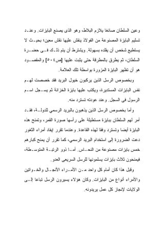 ‫ﻭﻋﻴﻥ ﺍﻟﺴﻠﻁﺎﻥ ﺼﺎﺌﻐﺎ ﻴﻼﺯﻡ ﺍﻟﺒﻼﻁ، ﻭﻫﻭ ﺍﻟﺫﻯ ﻴﺼﻨﻊ ﺍﻟﺒﺎﻴﺯﺍﺕ. ﻭﻋﻨـﺩ‬
‫ﺘﺴﻠﻴﻡ ﺍﻟﺒﺎﻴﺯﺓ ﺍﻟﻤﺼﻨﻭﻋﺔ ﻤﻥ ﺍﻟﻔﻭﻻﺫ ﻴﻨﻘﺵ ﻋﻠﻴﻬﺎ ﻨﻘﺵ ﻤﻌﻴﻥ؛ ﺒﺤﻴـﺙ ﻻ‬
‫ﻴﺴﺘﻁﻴﻊ ﺸﺨﺹ ﺃﻥ ﻴﻘﻠﺩﻩ ﺒﺴﻬﻭﻟﺔ. ﻭﻴﺸﺘﺭﻁ ﺃﻥ ﻴﺘﻡ ﺫﻟـﻙ ﻓـﻰ ﺤﻀـﺭﺓ‬
‫ﺍﻟﺴﻠﻁﺎﻥ، ﺜﻡ ﻴﻁﺭﻕ ﺒﺎﻟﻤﻁﺭﻗﺔ ﺤﺘﻰ ﻴﺜﺒﺕ ﻋﻠﻴﻬﺎ ]ﺹ٤٠٥[ ﻭﺍﻟﻤﻘﺼـﻭﺩ‬
                    ‫ﻫﻭ ﺃﻥ ﺘﻅﻬﺭ ﺍﻟﺒﺎﻴﺯﺓ ﺍﻟﻤﺯﻭﺭﺓ ﺒﻭﺍﺴﻁﺔ ﺘﻠﻙ ﺍﻟﻌﻼﻤﺔ.‬

‫ﻭﺒﺨﺼﻭﺹ ﺍﻟﺭﺴل ﺍﻟﺫﻴﻥ ﻴﺭﻜﺒﻭﻥ ﺨﻴﻭل ﺍﻟﺒﺭﻴﺩ ﻓﻘﺩ ﺨﺼﺼﺕ ﻟﻬـﻡ‬
‫ﻨﻔﺱ ﺍﻟﺒﺎﻴﺯﺍﺕ ﺍﻟﻤﺴﺘﺩﻴﺭﺓ، ﻭﻴﻜﺘﺏ ﻋﻠﻴﻬﺎ ﺒﺎﻴﺯﺓ ﺍﻟﺨﺯﺍﻨﺔ ﺜﻡ ﻴﺴـﺠل ﺍﺴـﻡ‬
                         ‫ﺍﻟﺭﺴﻭل ﻓﻰ ﺍﻟﺴﺠل. ﻭﻋﻨﺩ ﻋﻭﺩﺘﻪ ﺘﺴﺘﺭﺩ ﻤﻨﻪ.‬

‫ﻭﺃﻤﺎ ﺒﺨﺼﻭﺹ ﺍﻟﺭﺴل ﺍﻟﺫﻴﻥ ﻴﺫﻫﺒﻭﻥ ﺒﺎﻟﺒﺭﻴﺩ ﺍﻟﺭﺴﻤﻲ ﻟﻠﺩﻭﻟـﺔ، ﻓﻘـﺩ‬
‫ﺃﻤﺭ ﻟﻬﻡ ﺍﻟﺴﻠﻁﺎﻥ ﺒﺒﺎﻴﺯﺓ ﻤﺴﺘﻁﻴﻠﺔ ﻋﻠﻰ ﺭﺃﺴﻬﺎ ﺼﻭﺭﺓ ﺍﻟﻘﻤﺭ، ﻭﺘﻤﻨﺢ ﻫﺫﻩ‬
‫ﺍﻟﺒﺎﻴﺯﺓ ﺃﻴﻀﺎ ﻭﺘﺴﺘﺭﺩ ﻭﻓﻘﺎ ﻟﻬﺫﻩ ﺍﻟﻘﺎﻋﺩﺓ. ﻭﻋﻨﺩﻤﺎ ﺘﻘﺭﺭ ﺇﻴﻔﺎﺩ ﺃﻤﺭﺍﺀ ﺍﻟﺜﻐﻭﺭ‬
‫ﺩﻋﺕ ﺍﻟﻀﺭﻭﺭﺓ ﺇﻟﻰ ﺍﺴﺘﺨﺩﺍﻡ ﺍﻟﺒﺭﻴﺩ ﺍﻟﺭﺴﻤﻲ، ﻜﻤﺎ ﺘﻘﺭﺭ ﺃﻥ ﻴﻤﻨﺢ ﻜﺒﺎﺭﻫﻡ‬
‫ﺨﻤﺱ ﺒﺎﻴﺯﺍﺕ ﻤﺼﻨﻭﻋﺔ ﻤﻥ ﺍﻟﻨﺤـﺎﺱ. ﺃﻤـﺎ ﺫﻭﻭ ﺍﻟﺭﺘﺒـﺔ ﺍﻟﻤﺘﻭﺴـﻁﺔ،‬
               ‫ﻓﻴﻤﻨﺤﻭﻥ ﺜﻼﺙ ﺒﺎﻴﺯﺍﺕ ﻴﺴﻠﻤﻭﻨﻬﺎ ﻟﻠﺭﺴل ﺍﻟﺴﺭﻴﻌﻰ ﺍﻟﻌﺩ‪‬ﻭ.‬

‫ﻭﻗﺒل ﻫﺫﺍ ﻜﺎﻥ ﺃﻤﺎﻡ ﻜل ﻭﺍﺤﺩ ﻤـﻥ ﺍﻷﻤـﺭﺍﺀ ﺍﻷﻨﺠـﺎل ﻭﺍﻟﺨـﻭﺍﺘﻴﻥ‬
‫ﻭﺍﻷﻤﺭﺍﺀ ﺃﻨﻭﺍﻉ ﻤﻥ ﺍﻟﺒﺎﻴﺯﺍﺕ. ﻭﻜﺎﻥ ﻫﺅﻻﺀ ﻴﺴﻴﺭﻭﻥ ﺍﻟﺭﺴل ﺘﺒﺎﻋﺎ ﺇﻟـﻰ‬
                                   ‫ﺍﻟﻭﻻﻴﺎﺕ ﻹﻨﺠﺎﺯ ﻜل ﻋﻤل ﻴﺭﻴﺩﻭﻨﻪ.‬
 