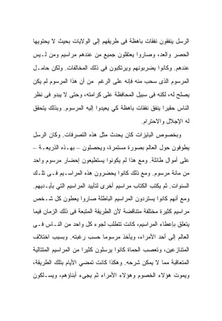 ‫ﺍﻟﺭﺴل ﻴﻨﻔﻘﻭﻥ ﻨﻔﻘﺎﺕ ﺒﺎﻫﻅﺔ ﻓﻰ ﻁﺭﻴﻘﻬﻡ ﺇﻟﻰ ﺍﻟﻭﻻﻴﺎﺕ ﺒﺤﻴﺙ ﻻ ﻴﺤﺘﻭﻴﻬﺎ‬
‫ﺍﻟﺤﺼﺭ ﻭﺍﻟﻌﺩ، ﻭﺼﺎﺭﻭﺍ ﻴﻌﺘﻘﻠﻭﻥ ﺠﻤﻴﻊ ﻤﻥ ﻋﻨﺩﻫﻡ ﻤﺭﺍﺴﻴﻡ ﻭﻤﻥ ﻟـﻴﺱ‬
‫ﻋﻨﺩﻫﻡ. ﻭﻜﺎﻨﻭﺍ ﻴﻀﺭﺒﻭﻨﻬﻡ ﻭﻴﺭﺘﻜﺒﻭﻥ ﻓﻰ ﺫﻟﻙ ﺍﻟﻤﺨﺎﻟﻔﺎﺕ. ﻭﻟﻜﻥ ﺤﺎﻤـل‬
‫ﺍﻟﻤﺭﺴﻭﻡ ﺍﻟﺫﻯ ﺴﺤﺏ ﻤﻨﻪ ﻓﺈﻨﻪ ﻋﻠﻰ ﺍﻟﺭﻏﻡ ﻤﻥ ﺃﻥ ﻫﺫﺍ ﺍﻟﻤﺭﺴﻭﻡ ﻟﻡ ﻴﻜﻥ‬
‫ﻴﺼﻠﺢ ﻟﻪ، ﻟﻜﻨﻪ ﻓﻰ ﺴﺒﻴل ﺍﻟﻤﺤﺎﻓﻅﺔ ﻋﻠﻰ ﻜﺭﺍﻤﺘﻪ، ﻭﺤﺘﻰ ﻻ ﻴﺒﺩﻭ ﻓﻰ ﻨﻅﺭ‬
‫ﺍﻟﻨﺎﺱ ﺤﻘﻴﺭﺍ ﻴﻨﻔﻕ ﻨﻔﻘﺎﺕ ﺒﺎﻫﻅﺔ ﻜﻲ ﻴﻌﻴﺩﻭﺍ ﺇﻟﻴﻪ ﺍﻟﻤﺭﺴﻭﻡ. ﻭﺒﺫﻟﻙ ﻴﺘﺤﻘﻕ‬
                                              ‫ﻟﻪ ﺍﻹﺠﻼل ﻭﺍﻻﺤﺘﺭﺍﻡ.‬
‫ﻭﺒﺨﺼﻭﺹ ﺍﻟﺒﺎﻴﺯﺍﺕ ﻜﺎﻥ ﻴﺤﺩﺙ ﻤﺜل ﻫﺫﻩ ﺍﻟﺘﺼﺭﻓﺎﺕ. ﻭﻜﺎﻥ ﺍﻟﺭﺴل‬
‫ﻴﻁﻭﻓﻭﻥ ﺤﻭل ﺍﻟﻌﺎﻟﻡ ﺒﺼﻭﺭﺓ ﻤﺴﺘﻤﺭﺓ، ﻭﻴﺤﺼﻠﻭﻥ – ﺒﻬـﺫﻩ ﺍﻟﺫﺭﻴﻌـﺔ –‬
‫ﻋﻠﻰ ﺃﻤﻭﺍل ﻁﺎﺌﻠﺔ. ﻭﻤﻊ ﻫﺫﺍ ﻟﻡ ﻴﻜﻭﻨﻭﺍ ﻴﺴﺘﻁﻴﻌﻭﻥ ﺇﺤﻀﺎﺭ ﻤﺭﺴﻭﻡ ﻭﺍﺤﺩ‬
‫ﻤﻥ ﻤﺎﺌﺔ ﻤﺭﺴﻭﻡ. ﻭﻤﻊ ﺫﻟﻙ ﻜﺎﻨﻭﺍ ﻴﺤﻀﺭﻭﻥ ﻫﺫﻩ ﺍﻟﻤﺭﺍﺴـﻴﻡ ﻓـﻰ ﺘﻠـﻙ‬
‫ﺍﻟﺴﻨﻭﺍﺕ. ﺜﻡ ﻴﻜﺘﺏ ﺍﻟﻜ ﹼﺎﺏ ﻤﺭﺍﺴﻴﻡ ﺃﺨﺭﻯ ﻟﺘﺄﻴﻴﺩ ﺍﻟﻤﺭﺍﺴﻴﻡ ﺍﻟﺘﻲ ﺒﺄﻴـﺩﻴﻬﻡ.‬
                                             ‫ﺘ‬
‫ﻭﻤﻊ ﺃﻨﻬﻡ ﻜﺎﻨﻭﺍ ﻴﺴﺘﺭﺩﻭﻥ ﺍﻟﻤﺭﺍﺴﻴﻡ ﺍﻟﺒﺎﻁﻠﺔ ﺼﺎﺭﻭﺍ ﻴﻌﻁﻭﻥ ﻜل ﺸـﺨﺹ‬
‫ﻤﺭﺍﺴﻴﻡ ﻜﺜﻴﺭﺓ ﻤﺨﺘﻠﻔﺔ ﻤﺘﻨﺎﻗﻀﺔ ﻷﻥ ﺍﻟﻁﺭﻴﻘﺔ ﺍﻟﻤﺘﺒﻌﺔ ﻓﻰ ﺫﻟﻙ ﺍﻟﺯﻤﺎﻥ ﻓﻴﻤﺎ‬
‫ﻴﺘﻌﻠﻕ ﺒﺈﻋﻁﺎﺀ ﺍﻟﻤﺭﺍﺴﻴﻡ، ﻜﺎﻨﺕ ﺘﺘﻁﻠﺏ ﻟﺠﻭﺀ ﻜل ﻭﺍﺤﺩ ﻤﻥ ﺍﻟﻨـﺎﺱ ﻓـﻰ‬
‫ﺍﻟﻌﺎﻟﻡ ﺇﻟﻰ ﺃﺤﺩ ﺍﻷﻤﺭﺍﺀ، ﻭﻴﺄﺨﺫ ﻤﺭﺴﻭﻤﺎ ﺤﺴﺏ ﺭﻏﺒﺘﻪ. ﻭﺒﺴﺒﺏ ﺍﺨﺘﻼﻑ‬
‫ﺍﻟﻤﺘﻨﺎﺯﻋﻴﻥ، ﻭﺘﻌﺼﺏ ﺍﻟﺤﻤﺎﺓ ﻜﺎﻨﻭﺍ ﻴﺭﺴﻠﻭﻥ ﻜﺜﻴﺭﺍ ﻤﻥ ﺍﻟﻤﺭﺍﺴﻴﻡ ﺍﻟﻤﺘﺘﺎﻟﻴﺔ‬
‫ﺍﻟﻤﺘﻌﺎﻗﺒﺔ ﻤﻤﺎ ﻻ ﻴﻤﻜﻥ ﺸﺭﺤﻪ. ﻭﻫﻜﺫﺍ ﻜﺎﻨﺕ ﺘﻤﻀﻲ ﺍﻷﻴﺎﻡ ﺒﺘﻠﻙ ﺍﻟﻁﺭﻴﻘﺔ،‬
‫ﻭﻴﻤﻭﺕ ﻫﺅﻻﺀ ﺍﻟﺨﺼﻭﻡ ﻭﻫﺅﻻﺀ ﺍﻷﻤﺭﺍﺀ ﺜﻡ ﻴﺠﻰﺀ ﺃﺒﻨﺎﺅﻫﻡ، ﻭﻴﺴـﻠﻜﻭﻥ‬
 