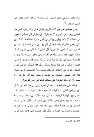 ‫ﻤﻨﻪ. ﻓﻜﻴﻑ ﻴﺴﺘﺴﻴﻎ ﺍﻟﻌﻘل ﺍﻟﺴﺠﻭﺩ ﺃﻤﺎﻡ ﺠﻤﺎﺩ؟! ﺇﻥ ﻫﺫﺍ ﺍﻹﻗﺩﺍﻡ ﺩﻟﻴل ﻋﻠﻰ‬
                                               ‫ﺍﻟﺠﻬل ﺍﻟﻤﺤﺽ")١(.‬
‫ﻭﻓﻰ ﻤﻭﻀﻊ ﺁﺨﺭ ﻤﻥ ﻜﺘﺎﺏ ﺘﺎﺭﻴﺦ ﻏﺎﺯﺍﻥ ﺨﺎﻥ ﻴﺅﻜﺩ ﺭﺸﻴﺩ ﺍﻟﺩﻴﻥ ﻫﺫﺍ‬
‫ﺍﻟﻤﻌﻨﻰ ﻭﺒﻌﻴ ‪‬ﺍ ﻋﻥ ﺍﻟﻠﺒﺱ ﻭﺍﻹﺒﻬﺎﻡ ﻴﻘﻭل: "ﺇﻥ ﻏﺎﺯﺍﻥ ﻜﺎﻥ ﺼﺎﺩﻕ ﺍﻟﺸﻌﻭﺭ‬
                                                  ‫ﺩ‬
‫ﻓﻰ ﺍﻋﺘﻨﺎﻗﻪ ﺍﻹﺴﻼﻡ، ﻭﻴﻜﺭﺭ ﻭﻴﻨﻔﻰ ﺃﻥ ﻴﻜﻭﻥ ﺴﺒﺏ ﺍﻋﺘﻨﺎﻗﻪ ﻫـﺫﺍ ﺍﻟـﺩﻴﻥ‬
‫ﺘﺄﺜﻴﺭ ﺒﻌﺽ ﺍﻷﻤﺭﺍﺀ ﻭﺍﻟﻤﺸﺎﻴﺦ، ﺒل ﻜﺎﻥ ﺒﻬـﺩﻯ ﻤـﻥ ﺍﷲ؛ ﺇﺫ ﺇﻨـﻪ ﻤـﻥ‬
‫ﺍﻟﻤﺠﺭﺏ ﺃﻥ ﺍﻟﻤﺴﻠﻤﻴﻥ ﺇﺫﺍ ﺃﺠﺒﺭﻭﺍ ﺃﻗل ﺍﻟﻨﺎﺱ ﺸﺄﻨﺎ ﻋﻠﻰ ﺃﻥ ﻴﻜﻭﻥ ﻤﻠ ﹰﺎ ﺃﻭ‬
    ‫ﻜ‬
‫ﺤﺎﻜ ‪‬ﺎ ﻋﻠﻴﻬﻡ، ﻓﺈﻨﻪ ﺤﺴﺏ ﻤﻴﻠﻪ ﻫﻭ ﻨﻔﺴﻪ ﻴـﺩﻴﻥ ﺒﻌﻘﻴـﺩﺘﻬﻡ. ﻓـﺈﺫﺍ ﻭﺠـﺩ‬
                                                          ‫ﻤ‬
‫ﺍﻟﻔﺭﺼﺔ ﺴﺎﻨﺤﺔ ﻓﻰ ﺘﻠﻙ ﺍﻟﻭﻻﻴﺔ ﺃﻭ ﻓﻰ ﻭﻻﻴﺔ ﺃﺨﺭﻯ ﻓﺈﻨـﻪ ﻴﺭﺠـﻊ ﺇﻟـﻰ‬
‫ﻋﻘﻴﺩﺘﻪ ﺍﻷﻭﻟﻰ. ﻭﺇﺫﻥ ﻓﺄﻴﺔ ﺤﺎﺠﺔ ﺘﻀﻁﺭ ﻤﺜل ﻫﺫﺍ ﺍﻟﺴﻠﻁﺎﻥ ﺍﻟﺭﻓﻴﻊ ﺍﻟﻘﺩﺭ،‬
‫ﺍﻟﺒﺎﻁﺵ ﺍﻟﻘﻭﻯ ﺇﻟﻰ ﺍﻻﻟﺘﻔﺎﺕ ﺇﻟﻰ ﻜﻼﻡ ﺸﺨﺹ ﻤﻥ ﺍﻷﺸﺨﺎﺹ ﻓـﻰ ﻤﺜـل‬
‫ﻫﺫﺍ ﺍﻷﻤﺭ ﺍﻟﺨﻁﻴﺭ، ﻓﻴﺘﺤﻭل ﻋﻥ ﻤﺫﻫﺒﻪ ﺃﻭ ﻴﺨﺘﺎﺭ ﺩﻴ ﹰﺎ ﺁﺨﺭ ﻤﻜﺭ ‪‬ـﺎ؛ ﻻ‬
     ‫ﻫ‬          ‫ﻨ‬
        ‫ﺴﻴﻤﺎ ﻭﺃﻥ ﺁﺒﺎﺀﻩ ﻗﺩ ﺍﺴﺘﻭﻟﻭﺍ ﻋﻠﻰ ﻤﻤﺎﻟﻙ ﺍﻟﻌﺎﻟﻡ ﻓﻰ ﺯﻤﻥ ﻜﻔﺭﻫﻡ؟!‬
‫ﻭﺒﻨﺎﺀ ﻋﻠﻰ ﻫﺫﻩ ﺍﻟﻤﻘﺩﻤﺎﺕ ﻋﻠﻡ ﺃﻥ ﺃﺠﺭﻩ ﻴﻜﻭﻥ ﻓﻰ ﻫﺫﺍ ﺍﻷﻤـﺭ ﻤﺜـل‬
‫ﺃﺠﺭ ﺇﺒﺭﺍﻫﻴﻡ ﺍﻟﺨﻠﻴل - ﺼﻠﻭﺍﺕ ﺍﷲ ﻋﻠﻴﻪ – ﻓﻘـﺩ ﺃﺩﺭﻙ ﻤﻨـﺫ ﺍﻟﺒﺩﺍﻴـﺔ –‬
‫ﺒﻔﻀل ﻨﻭﺭ ﺍﻟﻬﺩﺍﻴﺔ ﺍﻟﺭﺒﺎﻨﻴﺔ – ﻀﻼل ﻋﺒﺎﺩﺓ ﺍﻷﻭﺜـﺎﻥ، ﻓﺤﻁـﻡ ﺼـﻨﻤﻪ‬
‫ﻭﻋﺭﻑ ﺍﷲ ﺒﺈﻴﻤﺎﻨﻪ ﺍﻟﻭﺠﺩﺍﻨﻰ. ﻜﺫﻟﻙ ﻜﺎﻥ ﺇﺴﻼﻡ ﺍﻟﺴـﻠﻁﺎﻥ ﻋﻠـﻰ ﻫـﺫﺍ‬
‫ﺍﻟﻤﻨﻭﺍل. ﻭﺭﻏﻡ ﻋﻅﻤﺔ ﺍﻟﻤﻠﻙ ﻭﺠﺒﺭﻭﺘﻪ، ﻓﺈﻨﻪ ﻋﻨﺩﻤﺎ ﺘﺤﻭل ﻋـﻥ ﻋﺒـﺎﺩﺓ‬
‫ﺍﻷﺼﻨﺎﻡ ﻭﺍﻋﺘﻨﻕ ﺩﻴﻥ ﺍﻹﺴﻼﻡ، ﺤﻁﻡ ﻜل ﺍﻷﺼﻨﺎﻡ ﺍﻟﺘﻰ ﻜﺎﻨﺕ ﺒﻼﺩ ﺇﻴﺭﺍﻥ‬


                                                  ‫)١( ﺍﻨﻅﺭ ﺍﻟﺘﺭﺠﻤﺔ.‬
 