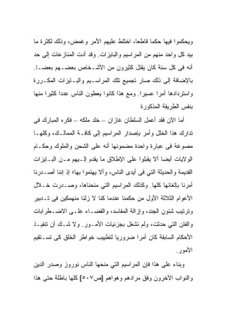 ‫ﻭﻴﺤﻜﻤﻭﺍ ﻓﻴﻬﺎ ﺤﻜﻤﺎ ﻗﺎﻁﻌﺎ، ﺍﺨﺘﻠﻁ ﻋﻠﻴﻬﻡ ﺍﻷﻤﺭ ﻭﻏﻤﺽ، ﻭﺫﻟﻙ ﻟﻜﺜﺭﺓ ﻤﺎ‬
‫ﺒﻴﺩ ﻜل ﻭﺍﺤﺩ ﻤﻨﻬﻡ ﻤﻥ ﺍﻟﻤﺭﺍﺴﻴﻡ ﻭﺍﻟﺒﺎﻴﺯﺍﺕ. ﻭﻗﺩ ﺃﺩﺕ ﺍﻟﻤﻨﺎﺯﻋﺎﺕ ﺇﻟﻰ ﺤﺩ‬
‫ﺃﻨﻪ ﻓﻰ ﻜل ﺴﻨﺔ ﻜﺎﻥ ﻴﻘﺘل ﻜﺜﻴﺭﻭﻥ ﻤﻥ ﺍﻷﺸـﺨﺎﺹ ﺒﻌﻀـﻬﻡ ﺒﻌﻀـﺎ.‬
‫ﺒﺎﻹﻀﺎﻓﺔ ﺇﻟﻰ ﺫﻟﻙ ﺼﺎﺭ ﺘﺠﻤﻴﻊ ﺘﻠﻙ ﺍﻟﻤﺭﺍﺴـﻴﻡ ﻭﺍﻟﺒـﺎﻴﺯﺍﺕ ﺍﻟﻤﻜـﺭﺭﺓ‬
‫ﻭﺍﺴﺘﺭﺩﺍﺩﻫﺎ ﺃﻤﺭﺍ ﻋﺴﻴﺭﺍ. ﻭﻤﻊ ﻫﺫﺍ ﻜﺎﻨﻭﺍ ﻴﻌﻁﻭﻥ ﺍﻟﻨﺎﺱ ﻋﺩﺩﺍ ﻜﺜﻴﺭﺍ ﻤﻨﻬﺎ‬
                                             ‫ﺒﻨﻔﺱ ﺍﻟﻁﺭﻴﻘﺔ ﺍﻟﻤﺫﻜﻭﺭﺓ‬
‫ﺃﻤﺎ ﺍﻵﻥ ﻓﻘﺩ ﺃﻋﻤل ﺍﻟﺴﻠﻁﺎﻥ ﻏﺎﺯﺍﻥ – ﺨﻠﺩ ﻤﻠﻜﻪ – ﻓﻜﺭﻩ ﺍﻟﻤﺒﺎﺭﻙ ﻓﻰ‬
‫ﺘﺩﺍﺭﻙ ﻫﺫﺍ ﺍﻟﺨﻠل ﻭﺃﻤﺭ ﺒﺈﺼﺩﺍﺭ ﺍﻟﻤﺭﺍﺴﻴﻡ ﺇﻟﻰ ﻜﺎﻓـﺔ ﺍﻟﻤﻤﺎﻟـﻙ، ﻭﻜﻠﻬـﺎ‬
‫ﻤﺼﻭﻏﺔ ﻓﻰ ﻋﺒﺎﺭﺓ ﻭﺍﺤﺩﺓ ﻤﻀﻤﻭﻨﻬﺎ ﺃﻨﻪ ﻋﻠﻰ ﺍﻟﺸﺤﻥ ﻭﺍﻟﻤﻠﻭﻙ ﻭﺤﻜـﺎﻡ‬
‫ﺍﻟﻭﻻﻴﺎﺕ ﺃﻴﻀﺎ ﺃﻻ ﻴﻘﺒﻠﻭﺍ ﻋﻠﻰ ﺍﻹﻁﻼﻕ ﻤﺎ ﻴﻘﺩﻡ ﺇﻟـﻴﻬﻡ ﻤـﻥ ﺍﻟﺒـﺎﻴﺯﺍﺕ‬
‫ﺍﻟﻘﺩﻴﻤﺔ ﻭﺍﻟﺤﺩﻴﺜﺔ ﺍﻟﺘﻲ ﻓﻰ ﺃﻴﺩﻯ ﺍﻟﻨﺎﺱ، ﻭﺃﻻ ﻴﻬﺘﻤﻭﺍ ﺒﻬﺎ؛ ﺇﺫ ﺇﻨﻨﺎ ﺃﺼـﺩﺭﻨﺎ‬
‫ﺃﻤﺭﻨﺎ ﺒﺈﻟﻐﺎﺌﻬﺎ ﻜﻠﻬﺎ. ﻭﻜﺫﻟﻙ ﺍﻟﻤﺭﺍﺴﻴﻡ ﺍﻟﺘﻲ ﻤﻨﺤﻨﺎﻫﺎ، ﻭﺼـﺩﺭﺕ ﺨـﻼل‬
‫ﺍﻷﻋﻭﺍﻡ ﺍﻟﺜﻼﺜﺔ ﺍﻷﻭل ﻤﻥ ﺤﻜﻤﻨﺎ ﻋﻨﺩﻤﺎ ﻜﻨﺎ ﻻ ﺯﻟﻨﺎ ﻤﻨﻬﻤﻜﻴﻥ ﻓﻰ ﺘـﺩﺒﻴﺭ‬
‫ﻭﺘﺭﺘﻴﺏ ﺸﺌﻭﻥ ﺍﻟﺠﻨﺩ، ﻭﺇﺯﺍﻟﺔ ﺍﻟﻤﻔﺎﺴﺩ، ﻭﺍﻟﻘﻀـﺎﺀ ﻋﻠـﻰ ﺍﻻﻀـﻁﺭﺍﺒﺎﺕ‬
‫ﻭﺍﻟﻔﺘﻥ ﺍﻟﺘﻲ ﺤﺩﺜﺕ، ﻭﻟﻡ ﻨﺸﻐل ﺒﺠﺯﺌﻴﺎﺕ ﺍﻷﻤـﻭﺭ. ﻭﻻ ﺸـﻙ ﺃﻥ ﺘﻨﻔﻴـﺫ‬
‫ﺍﻷﺤﻜﺎﻡ ﺍﻟﺴﺎﺒﻘﺔ ﻜﺎﻥ ﺃﻤﺭﺍ ﻀﺭﻭﺭﻴﺎ ﻟﺘﻁﻴﻴﺏ ﺨﻭﺍﻁﺭ ﺍﻟﺨﻠﻕ ﻜﻰ ﺘﺴـﺘﻘﻴﻡ‬
                                                            ‫ﺍﻷﻤﻭﺭ.‬
‫ﻭﺒﻨﺎﺀ ﻋﻠﻰ ﻫﺫﺍ ﻓﺈﻥ ﺍﻟﻤﺭﺍﺴﻴﻡ ﺍﻟﺘﻲ ﻤﻨﺤﻬﺎ ﺍﻟﻨﺎﺱ ﻨﻭﺭﻭﺯ ﻭﺼﺩﺭ ﺍﻟﺩﻴﻥ‬
                 ‫‪‬‬
‫ﻭﺍﻟﻨﻭﺍﺏ ﺍﻵﺨﺭﻭﻥ ﻭﻓﻕ ﻤﺭﺍﺩﻫﻡ ﻭﻫﻭﺍﻫﻡ ]ﺹ٧٠٥[ ﻜﻠﻬﺎ ﺒﺎﻁﻠﺔ ﺤﺘﻰ ﻫﺫﺍ‬
 