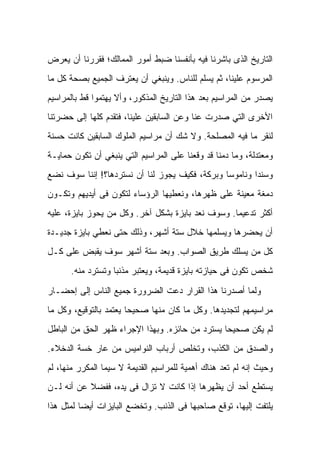 ‫ﺍﻟﺘﺎﺭﻴﺦ ﺍﻟﺫﻯ ﺒﺎﺸﺭﻨﺎ ﻓﻴﻪ ﺒﺄﻨﻔﺴﻨﺎ ﻀﺒﻁ ﺃﻤﻭﺭ ﺍﻟﻤﻤﺎﻟﻙ؛ ﻓﻘﺭﺭﻨﺎ ﺃﻥ ﻴﻌﺭﺽ‬
‫ﺍﻟﻤﺭﺴﻭﻡ ﻋﻠﻴﻨﺎ، ﺜﻡ ﻴﺴﻠﻡ ﻟﻠﻨﺎﺱ. ﻭﻴﻨﺒﻐﻲ ﺃﻥ ﻴﻌﺘﺭﻑ ﺍﻟﺠﻤﻴﻊ ﺒﺼﺤﺔ ﻜل ﻤﺎ‬
‫ﻴﺼﺩﺭ ﻤﻥ ﺍﻟﻤﺭﺍﺴﻴﻡ ﺒﻌﺩ ﻫﺫﺍ ﺍﻟﺘﺎﺭﻴﺦ ﺍﻟﻤﺫﻜﻭﺭ، ﻭﺃﻻ ﻴﻬﺘﻤﻭﺍ ﻗﻁ ﺒﺎﻟﻤﺭﺍﺴﻴﻡ‬
‫ﺍﻷﺨﺭﻯ ﺍﻟﺘﻲ ﺼﺩﺭﺕ ﻋﻨﺎ ﻭﻋﻥ ﺍﻟﺴﺎﺒﻘﻴﻥ ﻋﻠﻴﻨﺎ، ﻓﺘﻘﺩﻡ ﻜﻠﻬﺎ ﺇﻟﻰ ﺤﻀﺭﺘﻨﺎ‬
‫ﻟﻨﻘﺭ ﻤﺎ ﻓﻴﻪ ﺍﻟﻤﺼﻠﺤﺔ. ﻭﻻ ﺸﻙ ﺃﻥ ﻤﺭﺍﺴﻴﻡ ﺍﻟﻤﻠﻭﻙ ﺍﻟﺴﺎﺒﻘﻴﻥ ﻜﺎﻨﺕ ﺤﺴﻨﺔ‬
‫ﻭﻤﻌﺘﺩﻟﺔ، ﻭﻤﺎ ﺩﻤﻨﺎ ﻗﺩ ﻭﻗﻌﻨﺎ ﻋﻠﻰ ﺍﻟﻤﺭﺍﺴﻴﻡ ﺍﻟﺘﻲ ﻴﻨﺒﻐﻲ ﺃﻥ ﺘﻜﻭﻥ ﺤﻤﺎﻴـﺔ‬
‫ﻭﺴﻨﺩﺍ ﻭﻨﺎﻤﻭﺴﺎ ﻭﺒﺭﻜﺔ، ﻓﻜﻴﻑ ﻴﺠﻭﺯ ﻟﻨﺎ ﺃﻥ ﻨﺴﺘﺭﺩﻫﺎ؟! ﺇﻨﻨﺎ ﺴﻭﻑ ﻨﻀﻊ‬
‫ﺩﻤﻐﺔ ﻤﻌﻴﻨﺔ ﻋﻠﻰ ﻅﻬﺭﻫﺎ، ﻭﻨﻌﻁﻴﻬﺎ ﺍﻟﺭﺅﺴﺎﺀ ﻟﺘﻜﻭﻥ ﻓﻰ ﺃﻴﺩﻴﻬﻡ ﻭﺘﻜـﻭﻥ‬
‫ﺃﻜﺜﺭ ﺘﺩﻋﻴﻤﺎ. ﻭﺴﻭﻑ ﻨﻌﺩ ﺒﺎﻴﺯﺓ ﺒﺸﻜل ﺁﺨﺭ. ﻭﻜل ﻤﻥ ﻴﺤﻭﺯ ﺒﺎﻴﺯﺓ، ﻋﻠﻴﻪ‬
‫ﺃﻥ ﻴﺤﻀﺭﻫﺎ ﻭﻴﺴﻠﻤﻬﺎ ﺨﻼل ﺴﺘﺔ ﺃﺸﻬﺭ، ﻭﺫﻟﻙ ﺤﺘﻰ ﻨﻌﻁﻲ ﺒﺎﻴﺯﺓ ﺠﺩﻴـﺩﺓ‬
‫ﻜل ﻤﻥ ﻴﺴﻠﻙ ﻁﺭﻴﻕ ﺍﻟﺼﻭﺍﺏ. ﻭﺒﻌﺩ ﺴﺘﺔ ﺃﺸﻬﺭ ﺴﻭﻑ ﻴﻘﺒﺽ ﻋﻠﻰ ﻜـل‬
      ‫ﺸﺨﺹ ﺘﻜﻭﻥ ﻓﻰ ﺤﻴﺎﺯﺘﻪ ﺒﺎﻴﺯﺓ ﻗﺩﻴﻤﺔ، ﻭﻴﻌﺘﺒﺭ ﻤﺫﻨﺒﺎ ﻭﺘﺴﺘﺭﺩ ﻤﻨﻪ.‬

‫ﻭﻟﻤﺎ ﺃﺼﺩﺭﻨﺎ ﻫﺫﺍ ﺍﻟﻘﺭﺍﺭ ﺩﻋﺕ ﺍﻟﻀﺭﻭﺭﺓ ﺠﻤﻴﻊ ﺍﻟﻨﺎﺱ ﺇﻟﻰ ﺇﺤﻀـﺎﺭ‬
‫ﻤﺭﺍﺴﻴﻤﻬﻡ ﻟﺘﺠﺩﻴﺩﻫﺎ. ﻭﻜل ﻤﺎ ﻜﺎﻥ ﻤﻨﻬﺎ ﺼﺤﻴﺤﺎ ﻴﻌﺘﻤﺩ ﺒﺎﻟﺘﻭﻗﻴﻊ، ﻭﻜل ﻤﺎ‬
‫ﻟﻡ ﻴﻜﻥ ﺼﺤﻴﺤﺎ ﻴﺴﺘﺭﺩ ﻤﻥ ﺤﺎﺌﺯﻩ. ﻭﺒﻬﺫﺍ ﺍﻹﺠﺭﺍﺀ ﻅﻬﺭ ﺍﻟﺤﻕ ﻤﻥ ﺍﻟﺒﺎﻁل‬
‫ﻭﺍﻟﺼﺩﻕ ﻤﻥ ﺍﻟﻜﺫﺏ، ﻭﺘﺨﻠﺹ ﺃﺭﺒﺎﺏ ﺍﻟﻨﻭﺍﻤﻴﺱ ﻤﻥ ﻋﺎﺭ ﺨﺴﺔ ﺍﻟﺩﺨﻼﺀ.‬
‫ﻭﺤﻴﺙ ﺇﻨﻪ ﻟﻡ ﺘﻌﺩ ﻫﻨﺎﻙ ﺃﻫﻤﻴﺔ ﻟﻠﻤﺭﺍﺴﻴﻡ ﺍﻟﻘﺩﻴﻤﺔ ﻻ ﺴﻴﻤﺎ ﺍﻟﻤﻜﺭﺭ ﻤﻨﻬﺎ، ﻟﻡ‬
‫ﻴﺴﺘﻁﻊ ﺃﺤﺩ ﺃﻥ ﻴﻅﻬﺭﻫﺎ ﺇﺫﺍ ﻜﺎﻨﺕ ﻻ ﺘﺯﺍل ﻓﻰ ﻴﺩﻩ، ﻓﻔﻀﻼ ﻋﻥ ﺃﻨﻪ ﻟـﻥ‬
‫ﻴﻠﺘﻔﺕ ﺇﻟﻴﻬﺎ، ﺘﻭﻗﻊ ﺼﺎﺤﺒﻬﺎ ﻓﻰ ﺍﻟﺫﻨﺏ. ﻭﺘﺨﻀﻊ ﺍﻟﺒﺎﻴﺯﺍﺕ ﺃﻴﻀﺎ ﻟﻤﺜل ﻫﺫﺍ‬
 